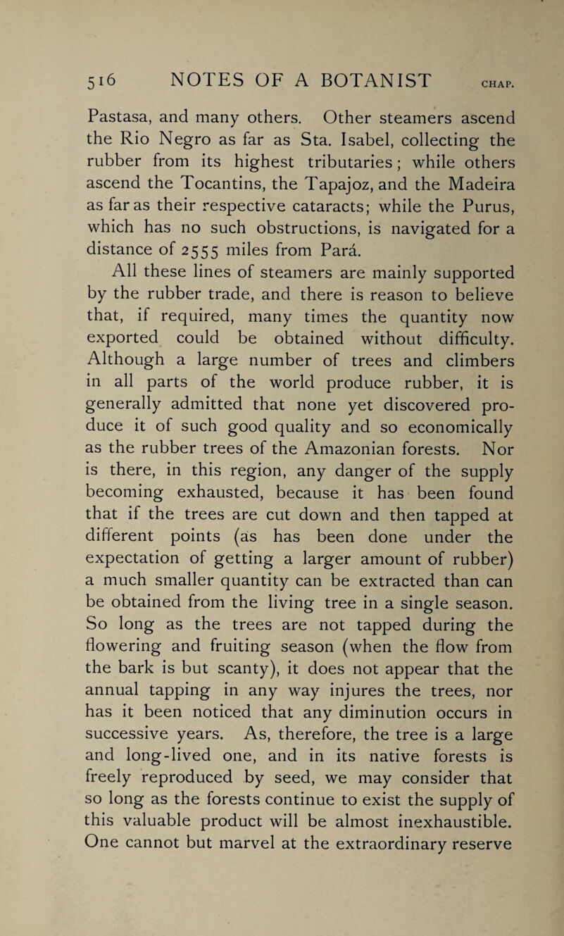 CHAP. Pastasa, and many others. Other steamers ascend the Rio Negro as far as Sta. Isabel, collecting the rubber from its highest tributaries; while others ascend the Tocantins, the Tapajoz, and the Madeira as far as their respective cataracts; while the Purus, which has no such obstructions, is navigated for a distance of 2555 miles from Para. All these lines of steamers are mainly supported by the rubber trade, and there is reason to believe that, if required, many times the quantity now exported could be obtained without difficulty. Although a large number of trees and climbers in all parts of the world produce rubber, it is generally admitted that none yet discovered pro¬ duce it of such good quality and so economically as the rubber trees of the Amazonian forests. Nor is there, in this region, any danger of the supply becoming exhausted, because it has been found that if the trees are cut down and then tapped at different points (as has been done under the expectation of getting a larger amount of rubber) a much smaller quantity can be extracted than can be obtained from the living tree in a single season. So long as the trees are not tapped during the flowering and fruiting season (when the flow from the bark is but scanty), it does not appear that the annual tapping in any way injures the trees, nor has it been noticed that any diminution occurs in successive years. As, therefore, the tree is a large and long-lived one, and in its native forests is freely reproduced by seed, we may consider that so long as the forests continue to exist the supply of this valuable product will be almost inexhaustible. One cannot but marvel at the extraordinary reserve
