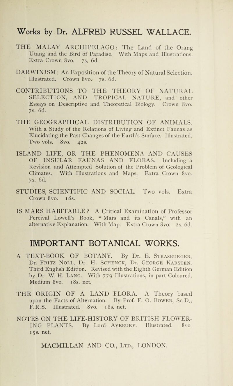 Works by Dr. ALFRED RUSSEL WALLACE THE MALAY ARCHIPELAGO: The Land of the Orang Utang and the Bird of Paradise. With Maps and Illustrations. Extra Crown 8vo. 7s. 6d. DARWINISM: An Exposition of the Theory of Natural Selection. Illustrated. Crown 8vo. 7s. 6d. CONTRIBUTIONS TO THE THEORY OF NATURAL SELECTION, AND TROPICAL NATURE, and other Essays on Descriptive and Theoretical Biology. Crown 8vo. 7s. 6d. THE GEOGRAPHICAL DISTRIBUTION OF ANIMALS. With a Study of the Relations of Living and Extinct Faunas as Elucidating the Past Changes of the Earth’s Surface. Illustrated. Two vols. 8vo. 42 s. ISLAND LIFE, OR THE PHENOMENA AND CAUSES OF INSULAR FAUNAS AND FLORAS. Including a Revision and Attempted Solution of the Problem of Geological Climates. With Illustrations and Maps. Extra Crown 8vo. 7s. 6d. STUDIES, SCIENTIFIC AND SOCIAL. Two vols. Extra Crown 8vo. 18s. IS MARS HABITABLE? A Critical Examination of Professor Percival Lowell’s Book, “ Mars and its Canals,” with an alternative Explanation. With Map. Extra Crown 8vo. 2s. 6d. IMPORTANT BOTANICAL WORKS, A TEXT-BOOK OF BOTANY. By Dr. E. Strasburger, Dr. Fritz Noll, Dr. H. Schenck, Dr. George Karsten. Third English Edition. Revised with the Eighth German Edition by Dr. W. H. Lang. With 779 Illustrations, in part Coloured. Medium 8vo. 1 8s. net. THE ORIGIN OF A LAND FLORA. A Theory based upon the Facts of Alternation. By Prof. F. O. Bower, Sc.D., F. R.S. Illustrated. 8vo. 18s. net. NOTES ON THE LIFE-HISTORY OF BRITISH FLOWER¬ ING PLANTS. By Lord Avebury. Illustrated. 8vo. 1 5 s. net.