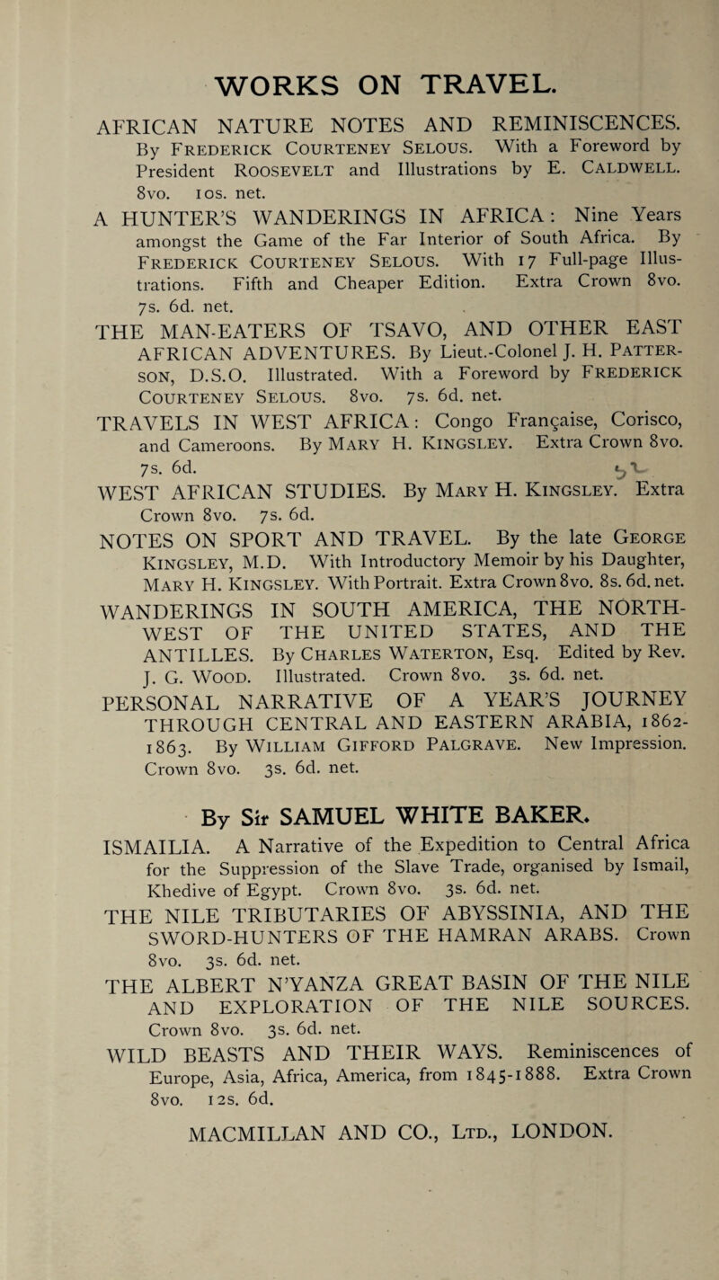 WORKS ON TRAVEL. AFRICAN NATURE NOTES AND REMINISCENCES. By Frederick Courteney Selous. With a Foreword by President Roosevelt and Illustrations by E. Caldwell. 8vo. i os. net. A HUNTER’S WANDERINGS IN AFRICA: Nine Years amongst the Game of the Far Interior of South Africa. By Frederick Courteney Selous. With 17 Full-page Illus¬ trations. Fifth and Cheaper Edition. Extra Crown 8vo. 7s. 6d. net. THE MAN-EATERS OF TSAVO, AND OTHER EAST AFRICAN ADVENTURES. By Lieut.-Colonel J. H. Patter¬ son, D.S.O. Illustrated. With a Foreword by FREDERICK Courteney Selous. 8vo. 7s. 6d. net. TRAVELS IN WEST AFRICA: Congo Franqaise, Corisco, and Cameroons. By Mary H. Kingsley. Extra Crown 8vo. 7s. 6d. WEST AFRICAN STUDIES. By Mary H. Kingsley. Extra Crown 8vo. 7s. 6d. NOTES ON SPORT AND TRAVEL. By the late George Kingsley, M.D. With Introductory Memoir by his Daughter, Mary H. Kingsley. With Portrait. Extra Crown 8vo. 8s.6d.net. WANDERINGS IN SOUTH AMERICA, THE NORTH¬ WEST OF THE UNITED STATES, AND THE ANTILLES. By Charles Waterton, Esq. Edited by Rev. J. G. WOOD. Illustrated. Crown 8vo. 3s. 6d. net. PERSONAL NARRATIVE OF A YEAR’S JOURNEY THROUGH CENTRAL AND EASTERN ARABIA, 1862- 1863. By William Gifford Palgrave. New Impression. Crown 8vo. 3s. 6d. net. By Sir SAMUEL WHITE BAKER* ISMAILIA. A Narrative of the Expedition to Central Africa for the Suppression of the Slave Trade, organised by Ismail, Khedive of Egypt. Crown 8vo. 3s. 6d. net. THE NILE TRIBUTARIES OF ABYSSINIA, AND THE SWORD-HUNTERS OF THE HAMRAN ARABS. Crown 8vo. 3s. 6d. net. THE ALBERT N’YANZA GREAT BASIN OF THE NILE AND EXPLORATION OF THE NILE SOURCES. Crown 8vo. 3s- 6d. net. WILD BEASTS AND THEIR WAYS. Reminiscences of Europe, Asia, Africa, America, from 1845-1888. Extra Crown 8vo. 12s. 6d.