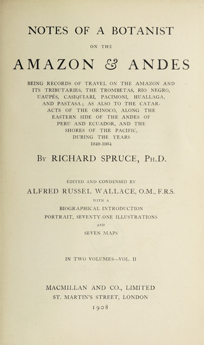 ON THE AMAZON & ANDES BEING RECORDS OF TRAVEL ON THE AMAZON AND ITS TRIBUTARIES, THE TROMBETAS, RIO NEGRO, UAUPES, CASIQUIARI, PACIMONI, HUALLAGA, AND PASTASA ; AS ALSO TO THE CATAR¬ ACTS OF THE ORINOCO, ALONG THE EASTERN SIDE OF THE ANDES OF PERU AND ECUADOR, AND THE SHORES OF THE PACIFIC, DURING THE TEARS 1849-1864 By RICHARD SPRUCE, Ph.D. EDITED AND CONDENSED BY ALFRED RUSSEL WALLACE, O.M., F.R.S. WITH A BIOGRAPHICAL INTRODUCTION PORTRAIT, SEVENTY-ONE ILLUSTRATIONS AND SEVEN MAPS IN TWO VOLUMES—VOL. II MACMILLAN AND CO., LIMITED ST. MARTIN’S STREET, LONDON 1908