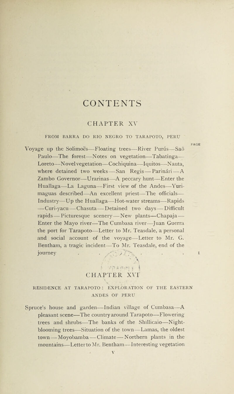 CONTENTS CHAPTER XV FROM BARRA DO RIO NEGRO TO TARAPOTO, PERU PAGE Voyage up the Solimoes—Floating trees—River Purus—Sad Paulo—The forest—Notes on vegetation—Tabatinga— Loreto—Novel vegetation—Cochiquina—-Iquitos—-Nauta, where detained two weeks—-San Regis — Parinari—A Zambo Governor—Urarinas—A peccary hunt—Enter the Huallaga—La Laguna—First view of the Andes—Yuri- maguas described—An excellent priest—The officials— Industry—Up the Fluallaga—Hot-water streams—Rapids — Curi-yacu — Chasuta—Detained two days — Difficult rapids — Picturesque scenery—New plants—Chapaja— Enter the Mayo river—The Cumbasa river—-Juan Guerra the port for Tarapoto—Letter to Mr. Teasdale, a personal and social account of the voyage—-Letter to Mr. G. Bentham, a tragic incident—To Mr. Teasdale, end of the journey . . ' • j / . . i / ~r ’ Y A f *T- \ CHAPTER NVI RESIDENCE AT TARAPOTO : EXPLORATION OF THE EASTERN ANDES OF PERU Spruce’s house and garden—Indian village of Cumbasa—A pleasant scene—The country around Tarapoto—Flowering trees and shrubs—-The banks of the Shillicaio—Night¬ blooming trees—-Situation of the town—Lamas, the oldest town — Moyobamba — Climate — Northern plants in the mountains—Letter to Mr. Bentham—Interesting vegetation