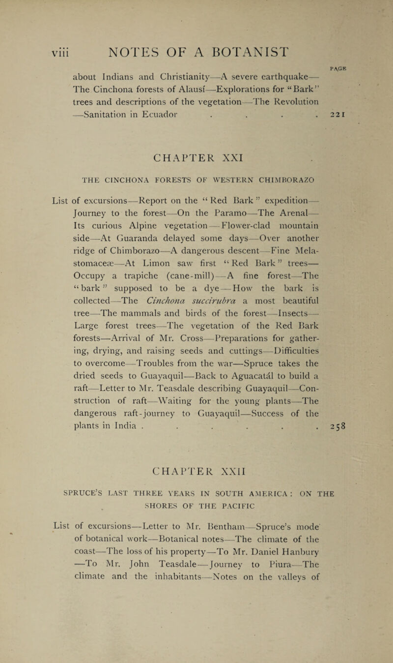 PA,GE about Indians and Christianity—A severe earthquake— The Cinchona forests of Alausf—-Explorations for “Bark’’ trees and descriptions of the vegetation—-The Revolution —Sanitation in Ecuador . . . .221 CHAPTER XXI THE CINCHONA FORESTS OF WESTERN CHIMBORAZO List of excursions—Report on the “Red Bark” expedition Journey to the forest—On the Paramo—The Arena! Its curious Alpine vegetation—blower-clad mountain side—At Guaranda delayed some days—Over another ridge of Chimborazo—A dangerous descent—Fine Mela- stomacese—At Limon saw first “ Red Bark ” trees— Occupy a trapiche (cane-mill)—A fine forest—The “bark” supposed to be a dye — How the bark is collected—The Cinchona succirubra a most beautiful tree—The mammals and birds of the forest—Insects— Large forest trees—The vegetation of the Red Bark forests—Arrival of Mr. Cross—Preparations for gather¬ ing, drying, and raising seeds and cuttings—Difficulties to overcome—Troubles from the war—Spruce takes the dried seeds to Guayaquil—Back to Aguacatal to build a raft—Letter to Mr. Teasdale describing Guayaquil—Con¬ struction of raft—Waiting for the young plants—The dangerous raft-journey to Guayaquil—Success of the plants in India . . . . . .258 CHAPTER XXII SPRUCE’S LAST THREE YEARS IN SOUTH AMERICA : ON THE SHORES OF THE PACIFIC List of excursions—Letter to Mr. Bentham—Spruce’s mode of botanical work—Botanical notes—The climate of the coast—The loss of his property—To Mr. Daniel Hanbury —To Mr. John Teasdale — Journey to Piura—The climate and the inhabitants—Notes on the valleys of