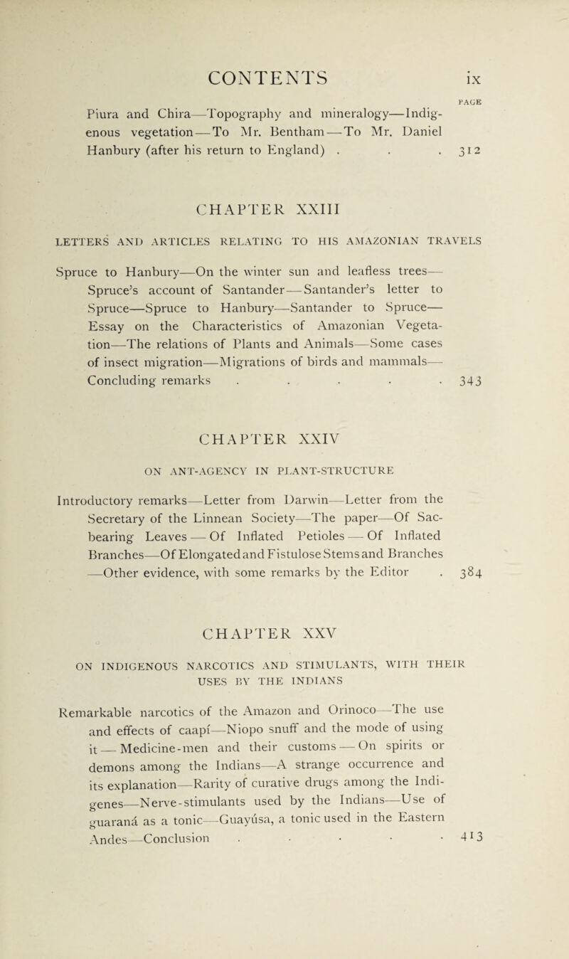 PAGE Piura and Chira—Topography and mineralogy—Indig¬ enous vegetation — To Mr. Bentham — To Mr. Daniel Hanbury (after his return to England) . . .312 CHAPTER XXIII LETTERS AND ARTICLES RELATING TO HIS AMAZONIAN TRAVELS Spruce to Hanbury—On the winter sun and leafless trees— Spruce’s account of Santander—Santander’s letter to Spruce—Spruce to Hanbury—Santander to Spruce— Essay on the Characteristics of Amazonian Vegeta¬ tion—The relations of Plants and Animals—Some cases of insect migration—Migrations of birds and mammals— Concluding remarks . . . • .343 CHAPTER XXIV ON ANT-AGENCY IN PLANT-STRUCTURE Introductory remarks—Letter from Darwin—Letter from the Secretary of the Linnean Society—The paper—Of Sac- bearing Leaves — Of Inflated Petioles — Of Inflated Branches—Of Elongated and Fistulose Stems and Branches —Other evidence, with some remarks by the Editor . 384 CHAPTER XXV ON INDIGENOUS NARCOTICS AND STIMULANTS, WITH THEIR USES BY THE INDIANS Remarkable narcotics of the Amazon and Orinoco I he use and effects of caapr—Niopo snuff and the mode of using it — Medicine-men and their customs — On spirits or demons among the Indians—A strange occurrence and its explanation—Rarity of curative drugs among the Indi¬ genes_Nerve-stimulants used by the Indians—Use of <ruarana as a tonic—-Guayusa, a tonic used m the Eastern Andes—Conclusion . • • • • 4l 3