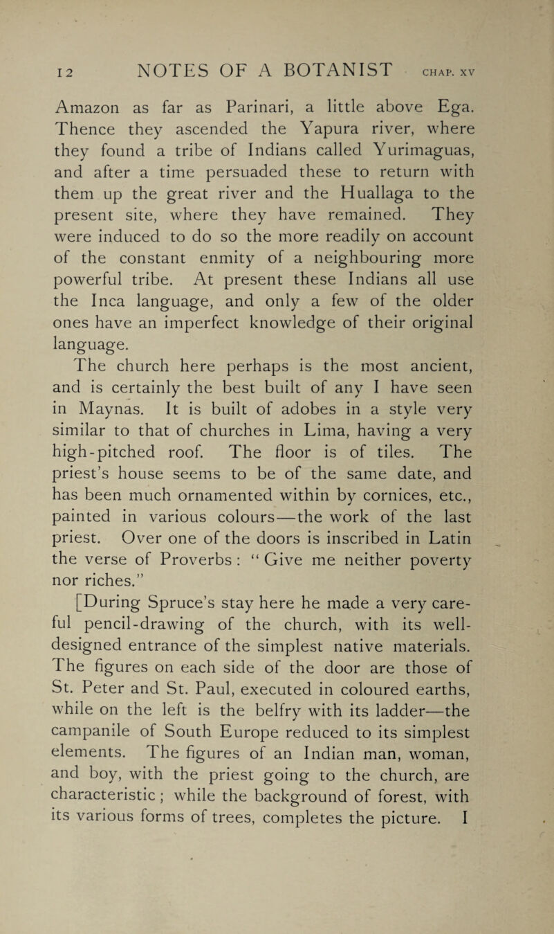 Amazon as far as Parinari, a little above Ega. Thence they ascended the Yapura river, where they found a tribe of Indians called Yurimaguas, and after a time persuaded these to return with them up the great river and the Huallaga to the present site, where they have remained. They were induced to do so the more readily on account of the constant enmity of a neighbouring more powerful tribe. At present these Indians all use the Inca language, and only a few of the older ones have an imperfect knowledge of their original The church here perhaps is the most ancient, and is certainly the best built of any I have seen in Maynas. It is built of adobes in a style very similar to that of churches in Lima, having a very high-pitched roof. The floor is of tiles. The priest’s house seems to be of the same date, and has been much ornamented within by cornices, etc., painted in various colours — the work of the last priest. Over one of the doors is inscribed in Latin the verse of Proverbs : “ Give me neither poverty nor riches.” [During Spruce’s stay here he made a very care¬ ful pencil-drawdng of the church, with its well- designed entrance of the simplest native materials. The figures on each side of the door are those of St. Peter and St. Paul, executed in coloured earths, while on the left is the belfry with its ladder—the campanile of South Europe reduced to its simplest elements. The figures of an Indian man, woman, and boy, with the priest going to the church, are characteristic ; while the background of forest, with its various forms of trees, completes the picture. I