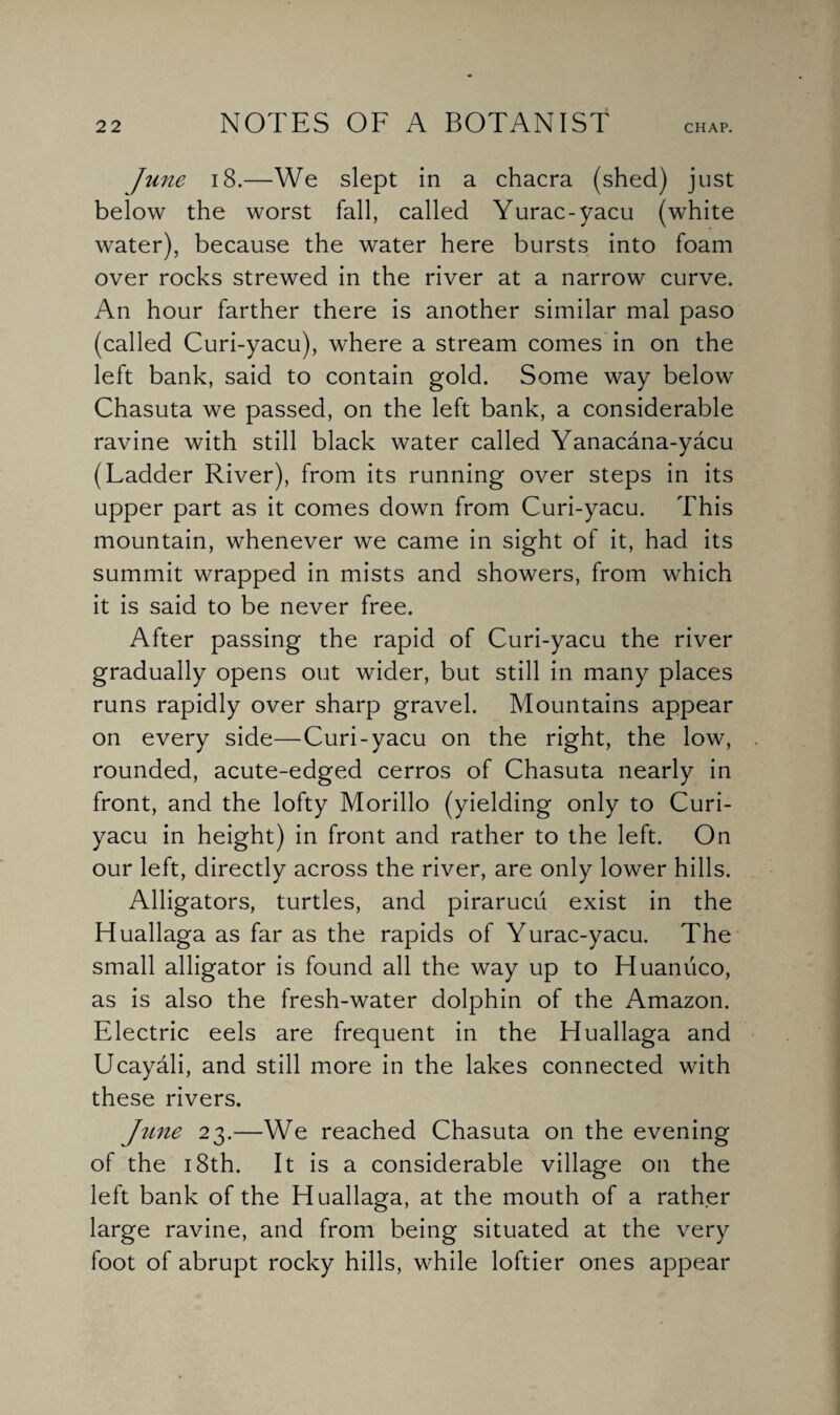 June 18.—We slept in a chacra (shed) just below the worst fall, called Yurac-yacu (white water), because the water here bursts into foam over rocks strewed in the river at a narrow curve. An hour farther there is another similar mal paso (called Curi-yacu), where a stream comes in on the left bank, said to contain gold. Some way below Chasuta we passed, on the left bank, a considerable ravine with still black water called Yanacana-yacu (Ladder River), from its running over steps in its upper part as it comes down from Curi-yacu. This mountain, whenever we came in sight of it, had its summit wrapped in mists and showers, from which it is said to be never free. After passing the rapid of Curi-yacu the river gradually opens out wider, but still in many places runs rapidly over sharp gravel. Mountains appear on every side—Curi-yacu on the right, the low, rounded, acute-edged cerros of Chasuta nearly in front, and the lofty Morillo (yielding only to Curi- yacu in height) in front and rather to the left. On our left, directly across the river, are only lower hills. Alligators, turtles, and pirarucii exist in the Huallaga as far as the rapids of Yurac-yacu. The small alligator is found all the way up to Huanuco, as is also the fresh-water dolphin of the Amazon. Electric eels are frequent in the Huallaga and Ucayali, and still more in the lakes connected with these rivers. June 23.—We reached Chasuta on the evening of the 18th. It is a considerable village on the left bank of the Huallaga, at the mouth of a rather large ravine, and from being situated at the very foot of abrupt rocky hills, while loftier ones appear