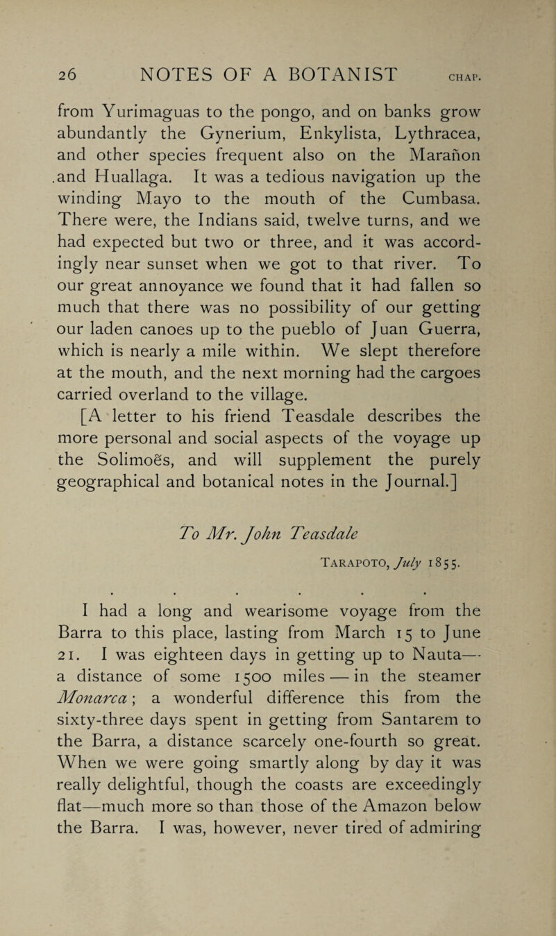 from Yurimaguas to the pongo, and on banks grow abundantly the Gynerium, Enkylista, Lythracea, and other species frequent also on the Maranon .and Huallaga. It was a tedious navigation up the winding Mayo to the mouth of the Cumbasa. There were, the Indians said, twelve turns, and we had expected but two or three, and it was accord¬ ingly near sunset when we got to that river. To our great annoyance we found that it had fallen so much that there was no possibility of our getting our laden canoes up to the pueblo of Juan Guerra, which is nearly a mile within. We slept therefore at the mouth, and the next morning had the cargoes carried overland to the village. [A letter to his friend Teasdale describes the more personal and social aspects of the voyage up the Solimoes, and will supplement the purely geographical and botanical notes in the Journal.] To Mr. John Teasdale Tarapoto, July 1855. I had a long and wearisome voyage from the Barra to this place, lasting from March 15 to June 21. I was eighteen days in getting up to Nauta— a distance of some 1500 miles — in the steamer Monarca; a wonderful difference this from the sixty-three days spent in getting from Santarem to the Barra, a distance scarcely one-fourth so great. When we were going smartly along by day it was really delightful, though the coasts are exceedingly flat—much more so than those of the Amazon below the Barra. I was, however, never tired of admiring