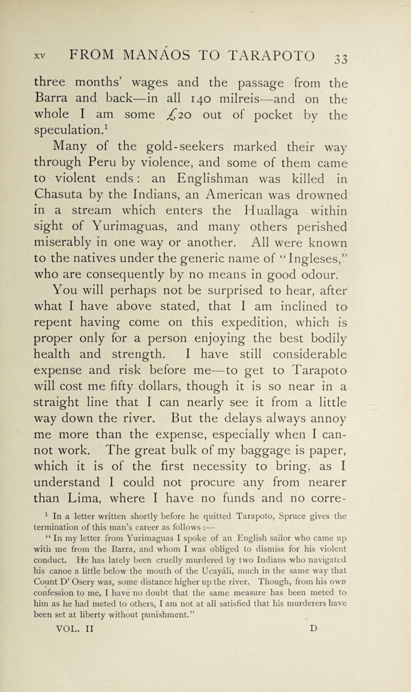 three months’ wages and the passage from the Barra and back—in all 140 milreis—and on the whole I am some £20 out of pocket by the speculation.1 Many of the gold-seekers marked their way through Peru by violence, and some of them came to violent ends: an Englishman was killed in Chasuta by the Indians, an American was drowned in a stream which enters the Huallaga within sight of Yurimaguas, and many others perished miserably in one way or another. All were known to the natives under the generic name of “ Ingleses,” who are consequently by no means in good odour. You will perhaps not be surprised to hear, after what I have above stated, that I am inclined to repent having come on this expedition, which is proper only for a person enjoying the best bodily health and strength. I have still considerable expense and risk before me—to get to Tarapoto will cost me fifty dollars, though it is so near in a straight line that I can nearly see it from a little way down the river. But the delays always annoy me more than the expense, especially when I can¬ not work. The great bulk of my baggage is paper, which it is of the first necessity to bring, as I understand I could not procure any from nearer than Lima, where I have no funds and no corre- 1 In a letter written shortly before he quitted Tarapoto, Spruce gives the termination of this man’s career as follows :— “ In my letter from Yurimaguas I spoke of an English sailor who came up with me from the Barra, and whom I was obliged to dismiss for his violent conduct. He has lately been cruelly murdered by two Indians who navigated his canoe a little below the mouth of the Ucayali, much in the same way that Count D’ Osery was, some distance higher up the river. Though, from his own confession to me, I have no doubt that the same measure has been meted to him as he had meted to others, I am not at all satisfied that his murderers have been set at liberty without punishment.” VOL. II D