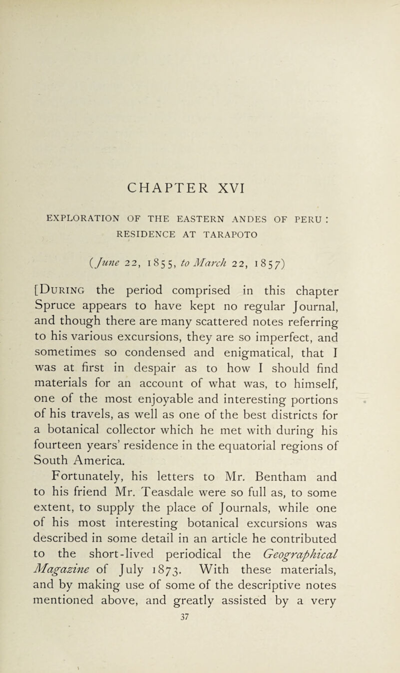 EXPLORATION OF THE EASTERN ANDES OF PERU : RESIDENCE AT TARAPOTO {June 22, 1855, to March 22, 1857) [During the period comprised in this chapter Spruce appears to have kept no regular Journal, and though there are many scattered notes referring to his various excursions, they are so imperfect, and sometimes so condensed and enigmatical, that I was at first in despair as to how I should find materials for an account of what was, to himself, one of the most enjoyable and interesting portions of his travels, as well as one of the best districts for a botanical collector which he met with during his fourteen years’ residence in the equatorial regions of South America. Fortunately, his letters to Mr. Bentham and to his friend Mr. Teasdale were so full as, to some extent, to supply the place of Journals, while one of his most interesting botanical excursions was described in some detail in an article he contributed to the short-lived periodical the Geographical Magazine of July 1873. With these materials, and by making use of some of the descriptive notes mentioned above, and greatly assisted by a very 37 \