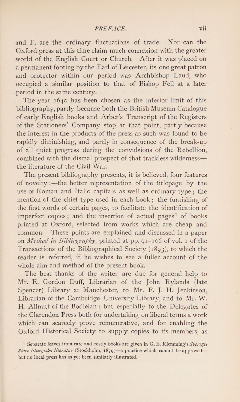 and F, are the ordinary fluctuations of trade. Nor can the Oxford press at this time claim much connexion with the greater world of the English Court or Church. After it was placed on a permanent footing by the Earl of Leicester, its one great patron and protector within our period was Archbishop Laud, who occupied a similar position to that of Bishop Eell at a later period in the same century. The year 1640 has been chosen as the inferior limit of this bibliography, partly because both the British Museum Catalogue of early English books and Arber’s Transcript of the Registers of the Stationers’ Company stop at that point, partly because the interest in the products of the press as such was found to be rapidly diminishing, and partly in consequence of the break-up of all quiet progress during the convulsions of the Rebellion, combined with the dismal prospect of that trackless wilderness— the literature of the Civil War. The present bibliography presents, it is believed, four features of novelty :—the better representation of the titlepage by the use of Roman and Italic capitals as well as ordinary type; the mention of the chief type used in each book; the furnishing of the first words of certain pages, to facilitate the identification of imperfect copies; and the insertion of actual pages^ of books printed at Oxford, selected from works which are cheap and common. These points are explained and discussed in a paper on Method in Bibliography, printed at pp. 91-106 of vol. i of the Transactions of the Bibliographical Society (1893), to which the reader is referred, if he wishes to see a fuller account of the whole aim and method of the present book. The best thanks of the writer are due for general help to Mr. E. Gordon Duff, Librarian of the John Rylands (late Spencer) Library at Manchester, to Mr. F. J. H. Jenkinson, Librarian of the Cambridge University Library, and to Mr. W. H. Allnutt of the Bodleian : but especially to the Delegates of the Clarendon Press both for undertaking on liberal terms a work which can scarcely prove remunerative, and for enabling the Oxford Historical Society to supply copies to its members, as ^ Separate leaves from rare and costly books are given in G. E. Klemming’s Sveriges dldre liturgiska literatur (Stockholm, 1879)—a practice which cannot be approved— but no local press has as yet been similarly illustrated.