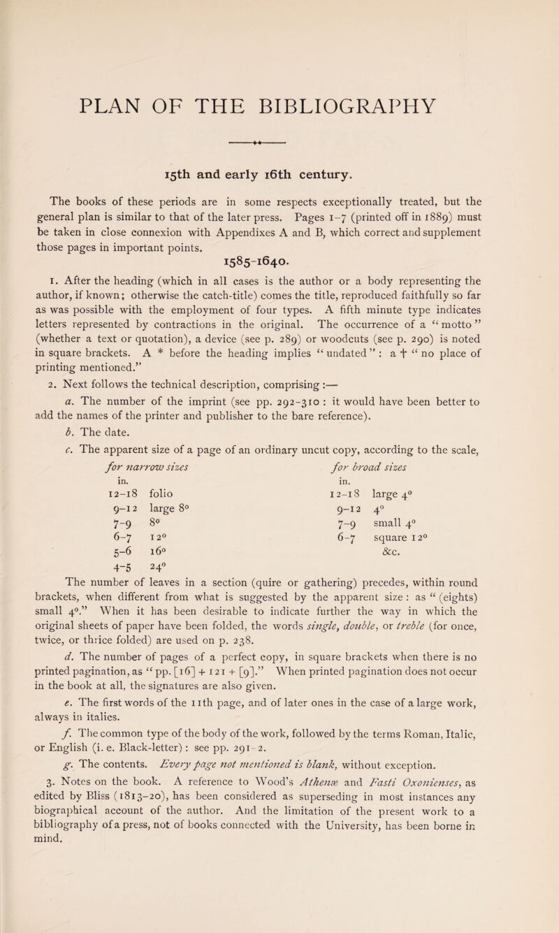 PLAN OF THE BIBLIOGRAPHY 15th and early i6th century. The books of these periods are in some respects exceptionally treated, but the general plan is similar to that of the later press. Pages 1-7 (printed off in 1889) must be taken in close connexion with Appendixes A and B, which correct and supplement those pages in important points. 1585-1640. 1. After the heading (which in all cases is the author or a body representing the author, if known; otherwise the catch-title) comes the title, reproduced faithfully so far as was possible with the employment of four types. A fifth minute type indicates letters represented by contractions in the original. The occurrence of a ‘‘ motto ” (whether a text or quotation), a device (see p. 289) or woodcuts (see p. 290) is noted in square brackets. A * before the heading implies “ undated” : a t “ no place of printing mentioned.” 2. Next follows the technical description, comprising :— a. The number of the imprint (see pp. 292-310 : it would have been better to add the names of the printer and publisher to the bare reference). b. The date. c. The apparent size of a page of an ordinary uncut copy, according to the scale, for narrow sizes for broad sizes in. in. 12-18 folio 12-18 large 4® 9-12 large 8° 9-12 A 0 4 7-9 80 7-9 small q'’ 6-7 12° 6-7 square 12® 5-6 i6« &c. 4-5 240 The number of leaves in a section (quire or gathering) precedes, within round brackets, when different from what is suggested by the apparent size : as “ (eights) small When it has been desirable to indicate further the way in which the original sheets of paper have been folded, the words single, double, or treble (for once, twice, or thrice folded) are used on p. 238. d. The number of pages of a perfect copy, in square brackets when there is no printed pagination, as ‘‘ pp. [i 6] + 121 + [9].” When printed pagination does not occur in the book at all, the signatures are also given. e. The first words of the nth page, and of later ones in the case of a large work, always in italics. f. Tire common type of the body of the work, followed by the terms Roman, Italic, or English (i. e. Black-letter): see pp. 291-2. g. The contents. Every page not mentioned is blank, without exception. 3. Notes on the book. A reference to Wood’s Athense and Fasti Oxonieitses, as edited by Bliss (1813-20), has been considered as superseding in most instances any biographical account of the author. And the limitation of the present work to a bibliography of a press, not of books connected with the University, has been borne in mind.