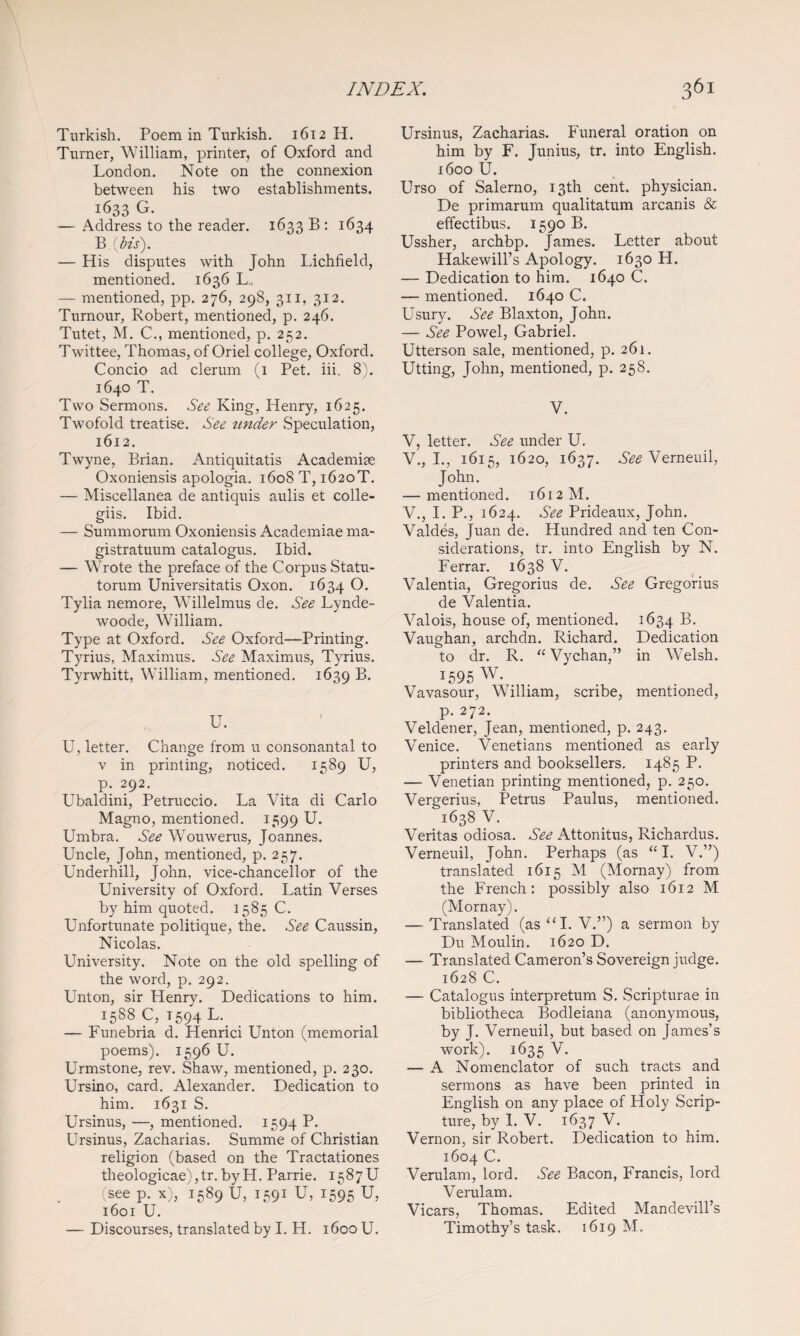 Turkish. Poem in Turkish. 1612 H. Turner, William, printer, of Oxford and London. Note on the connexion between his two establishments. 1633 G. — Address to the reader. 1633 B : 1634 ^ Ms). — His disputes with John Lichfield, mentioned. 1636 L., — mentioned, pp. 276, 298, 311, 312. Tumour, Robert, mentioned, p. 246. Tutet, M. C., mentioned, p. 252. Twittee, Thomas, of Oriel college, Oxford. Concio ad clerum (i Pet. iii. 8). 1640 T. Two Sermons. See King, Henry, 1625. Twofold treatise. See tinder Speculation, 1612. Twyne, Brian. Antiquitatis Academise Oxoniensis apologia. 1608T, 1620T. — Miscellanea de antiquis aulis et colle- giis. Ibid. — Summorum Oxoniensis Academiae ma- gistratuum catalogus. Ibid. — Wrote the preface of the Corpus Statu- torum Universitatis Oxon. 1634 Tylia nemore, Willelmus de. See Lynde- woode, William. Type at Oxford. See Oxford—Printing. Tyrius, Maximus. See Maximus, Tyrius. Tyrwhitt, William, mentioned. 1639 B. U. U, letter. Change from u consonantal to V in printing, noticed. 1589 U, p. 292. Ubaldini, Petruccio. La Vita di Carlo Magno, mentioned. 1599 U. Umbra. See W^ouwerus, Joannes. Uncle, John, mentioned, p. 257. Underhill, John, vice-chancellor of the University of Oxford. Latin Verses by him quoted. 1585 C. Unfortunate politique, the. See Caussin, Nicolas. University. Note on the old spelling of the word, p. 292. Unton, sir Henry. Dedications to him. 1588C, T594L. — Funebria d. Henrici Unton (memorial poems). 1596 U. Urmstone, rev. Shaw, mentioned, p. 230. Ursino, card. Alexander. Dedication to him. 1631 S. Ursinus, —, mentioned. 1594 P- Ursinus, Zacharias. Summe of Christian religion (based on the Tractationes theologicae),tr.byH. Parrie. 1587U (see p. x), 1589 U, 1591 U, 1595 U, 1601 U. — Discourses, translated by I. H. 1600 U. Ursinus, Zacharias. Funeral oration on him by F. Junius, tr. into English. 1600 U. Urso of Salerno, 13th cent, physician. De primarum qualitatum arcanis & effectibus. 1590 B. Ussher, archbp. James. Letter about Hakewill’s Apology. 1630 H. — Dedication to him. 1640 C. — mentioned. 1640 C. Usury. See Blaxton, John. — See Powel, Gabriel. Utterson sale, mentioned, p. 261. Utting, John, mentioned, p. 258. V. V, letter. See under U. V., I., 1615, 1620, 1637. See Verneuil, John. — mentioned. 1612 M. V., I. P., 1624. See Prideaux, John. Valdes, Juan de. Hundred and ten Con¬ siderations, tr. into English by N. Ferrar. 1638 V. Valentia, Gregorius de. See Gregorius de Valentia. Valois, house of, mentioned. 1634 Vaughan, archdn. Richard. Dedication to dr. R. ‘‘ Vychan,” in Welsh. 1595 W. Vavasour, William, scribe, mentioned, p. 272. Veldener, Jean, mentioned, p. 243. Venice. Venetians mentioned as early printers and booksellers. 1485 P. — Venetian printing mentioned, p. 250. Vergerius, Petrus Paulus, mentioned. 1638 V. Veritas odiosa. See Attonitus, Richardus. Verneuil, John. Perhaps (as ‘‘I. V.”) translated 1615 M (Mornay) from the French: possibly also 1612 M (Mornay). — Translated (as ‘M. V.”) a sermon by Du Moulin. 1620 D. — Translated Cameron’s Sovereign judge. 1628 C. — Catalogus interpretum S. Scripturae in bibliotheca Bodleiana (anonymous, by J. Verneuil, but based on James’s work). 1635 V. — A Nomenclator of such tracts and sermons as have been printed in English on any place of Holy Scrip¬ ture, by 1. V. 1637 V. Vernon, sir Robert. Dedication to him. 1604 C. Verulam, lord. See Bacon, Francis, lord Verulam. Vicars, Thomas. Edited Mandevill’s Timothy’s task. 1619 M.
