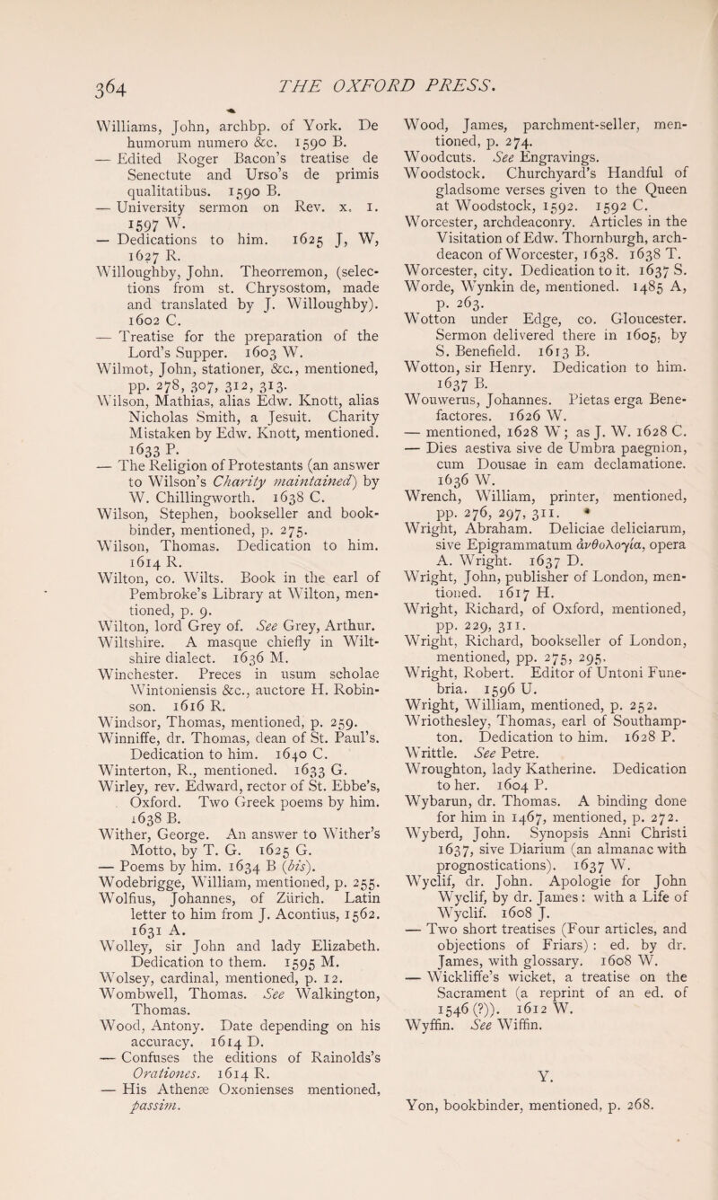 Williams, John, archbp. of York. De humorum numero &c. 1590 B. — Edited Roger Bacon’s treatise de Senectute and Urso’s de primis qualitatibus. 1590 B. — University sermon on Rev. x, i. 1597 W. — Dedications to him. 1625 J, W, 1627 R. Willoughby, John. Theorremon, (selec¬ tions from st. Chrysostom, made and translated by J. Willoughby). 1602 C. — Treatise for the preparation of the Lord’s Supper. 1603 W. Wilmot, John, stationer, &c., mentioned, pp. 278, 307, 312, 313. Wilson, Mathias, alias Edw. Knott, alias Nicholas Smith, a Jesuit. Charity Mistaken by Edw. Knott, mentioned. 1633 P. — The Religion of Protestants (an answer to Wilson’s Charity maintained') by W. Chillingworth. 1638 C. Wilson, Stephen, bookseller and book¬ binder, mentioned, p. 275. Wilson, Thomas. Dedication to him. 1614 R. Wilton, CO. Wilts. Book in the earl of Pembroke’s Library at Wilton, men¬ tioned, p. 9. Wilton, lord Grey of. See Grey, Arthur. Wiltshire. A masque chiefly in Wilt¬ shire dialect. 1636 M. Winchester. Preces in usum scholae Wintoniensis &c., auctore EE. Robin¬ son. 1616 R. Windsor, Thomas, mentioned, p. 259. Winniffe, dr. Thomas, dean of St. Paul’s. Dedication to him. 1640 C. Winterton, R., mentioned. 1633 Gi. Wirley, rev. Edward, rector of St. Ebbe’s, . Oxford. Two Greek poems by him. 1638 B. Wither, George. An answer to Wither’s Motto, by T. G. 1625 G. — Poems by him. 1634 ® ibis). Wodebrigge, William, mentioned, p. 255. Wolfius, Johannes, of Ziirich. Latin letter to him from J. Acontius, 1562. 1631 A. Wolley, sir John and lady Elizabeth. Dedication to them. 1595 M. Wolsey, cardinal, mentioned, p. 12. Wombwell, Thomas. See Walkington, Thomas. Wood, Antony. Date depending on his accuracy. 1614 D. — Confuses the editions of Rainolds’s Oraiiones. 1614 R. — His Athense Oxonienses mentioned, passim. Wood, James, parchment-seller, men¬ tioned, p. 274. Woodcuts. See Engravings. Woodstock. Churchyard’s Handful of gladsome verses given to the Queen at Woodstock, 1592. 1592 C. Worcester, archdeaconry. Articles in the Visitation of Edw. Thornburgh, arch¬ deacon of Worcester, 1638. 1638 T. Worcester, city. Dedication to it. 1637 S. Worde, Wynkin de, mentioned. 1485 A, p. 263. Wotton under Edge, co. Gloucester. Sermon delivered there in 1605. by S. Benefield. 1613 B. Wotton, sir Henry. Dedication to him. 1637 B. Wouwerus, Johannes. Pietas erga Bene- factores. 1626 W. — mentioned, 1628 W ; as J. W. 1628 C. — Dies aestiva sive de Umbra paegnion, cum Dousae in earn declamatione. 1636 W. Wrench, William, printer, mentioned, pp. 276, 297, 311. • Wright, Abraham. Deliciae deliciarum, sive Epigrammatum dv6o\oy'ia, opera A. Wright. 1637 D. Wright, John, publisher of London, men¬ tioned. 1617 H. Wright, Richard, of Oxford, mentioned, pp. 229, 311. Wright, Richard, bookseller of London, mentioned, pp. 275, 295. Wright, Robert. Editor of Untoni Fune- bria. 1596 U. Wright, William, mentioned, p. 252. Wriothesley, Thomas, earl of Southamp¬ ton. Dedication to him. 1628 P. Writtle. See Petre. Wroughton, lady Katherine. Dedication to her. 1604 P. Wybarun, dr. Thomas. A binding done for him in 1467, mentioned, p. 272. Wyberd, John. Synopsis Anni Christi 1637, sive Diarium (an almanac with prognostications). 1637 Wyclif, dr. John. Apologie for John Wyclif, by dr. James : with a Life of Wyclif. 1608 J. — Two short treatises (Four articles, and objections of Friars) : ed. by dr. James, with glossary. 1608 W. — Wickliffe’s wicket, a treatise on the Sacrament (a reprint of an ed. of 1546(9)). 1612 W. Wyffin. See Wiffin. Y. Yon, bookbinder, mentioned, p. 268.