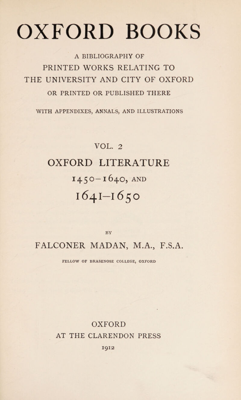 A BIBLIOGRAPHY OF PRINTED WORKS RELATING TO THE UNIVERSITY AND CITY OF OXFORD OR PRINTED OR PUBLISHED THERE WITH APPENDIXES, ANNALS, AND ILLUSTRATIONS VOL. 2 OXFORD LITERATURE I45O—164O, AND K54I—I65O FALCONER MADAN, M.A., F.S.A. FELLOW OF BRASENOSE COLLEGE, OXFORD OXFORD AT THE CLARENDON PRESS 1912
