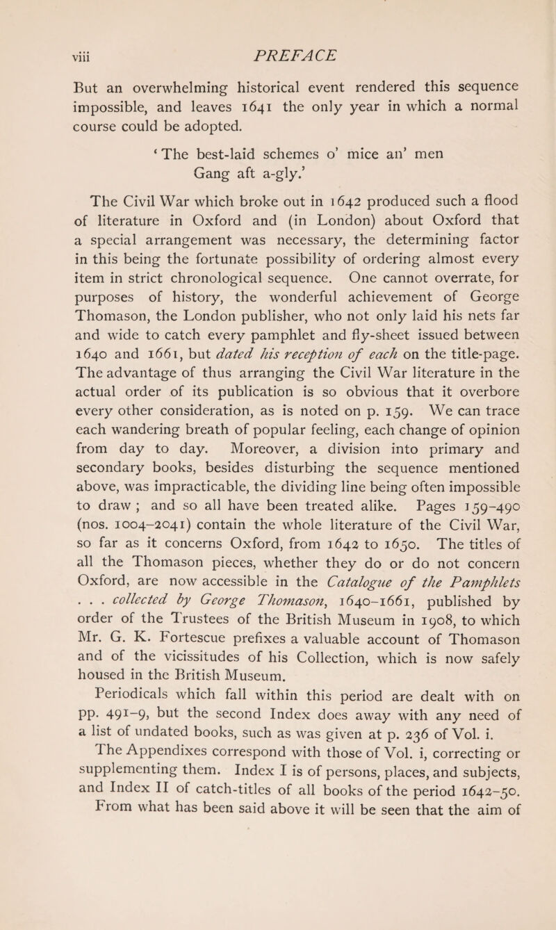 But an overwhelming historical event rendered this sequence impossible, and leaves 1641 the only year in which a normal course could be adopted. ‘ The best-laid schemes o’ mice an’ men Gang aft a-gly.’ The Civil War which broke out in 1642 produced such a flood of literature in Oxford and (in London) about Oxford that a special arrangement was necessary, the determining factor in this being the fortunate possibility of ordering almost every item in strict chronological sequence. One cannot overrate, for purposes of history, the wonderful achievement of George Thomason, the London publisher, who not only laid his nets far and wide to catch every pamphlet and fly-sheet issued between 1640 and 1661, but dated his reception of each on the title-page. The advantage of thus arranging the Civil War literature in the actual order of its publication is so obvious that it overbore every other consideration, as is noted on p. 159. We can trace each wandering breath of popular feeling, each change of opinion from day to day. Moreover, a division into primary and secondary books, besides disturbing the sequence mentioned above, was impracticable, the dividing line being often impossible to draw ; and so all have been treated alike. Pages 159-490 (nos. 1004-2041) contain the whole literature of the Civil War, so far as it concerns Oxford, from 1642 to 1650. The titles of all the Thomason pieces, whether they do or do not concern Oxford, are now accessible in the Catalogue of the Pamphlets . . . collected by George Thomason, 1640-1661, published by order of the Trustees of the British Museum in 1908, to which Mr. G. K. Fortescue prefixes a valuable account of Thomason and of the vicissitudes of his Collection, which is now safely housed in the British Museum. Periodicals which fall within this period are dealt with on pp. 491-9, but the second Index does away with any need of a list of undated books, such as was given at p. 236 of Vol. i. The Appendixes correspond with those of Vol. i, correcting or supplementing them. Index I is of persons, places, and subjects, and Index II of catch-titles of all books of the period 1642-50. Prom what has been said above it will be seen that the aim of