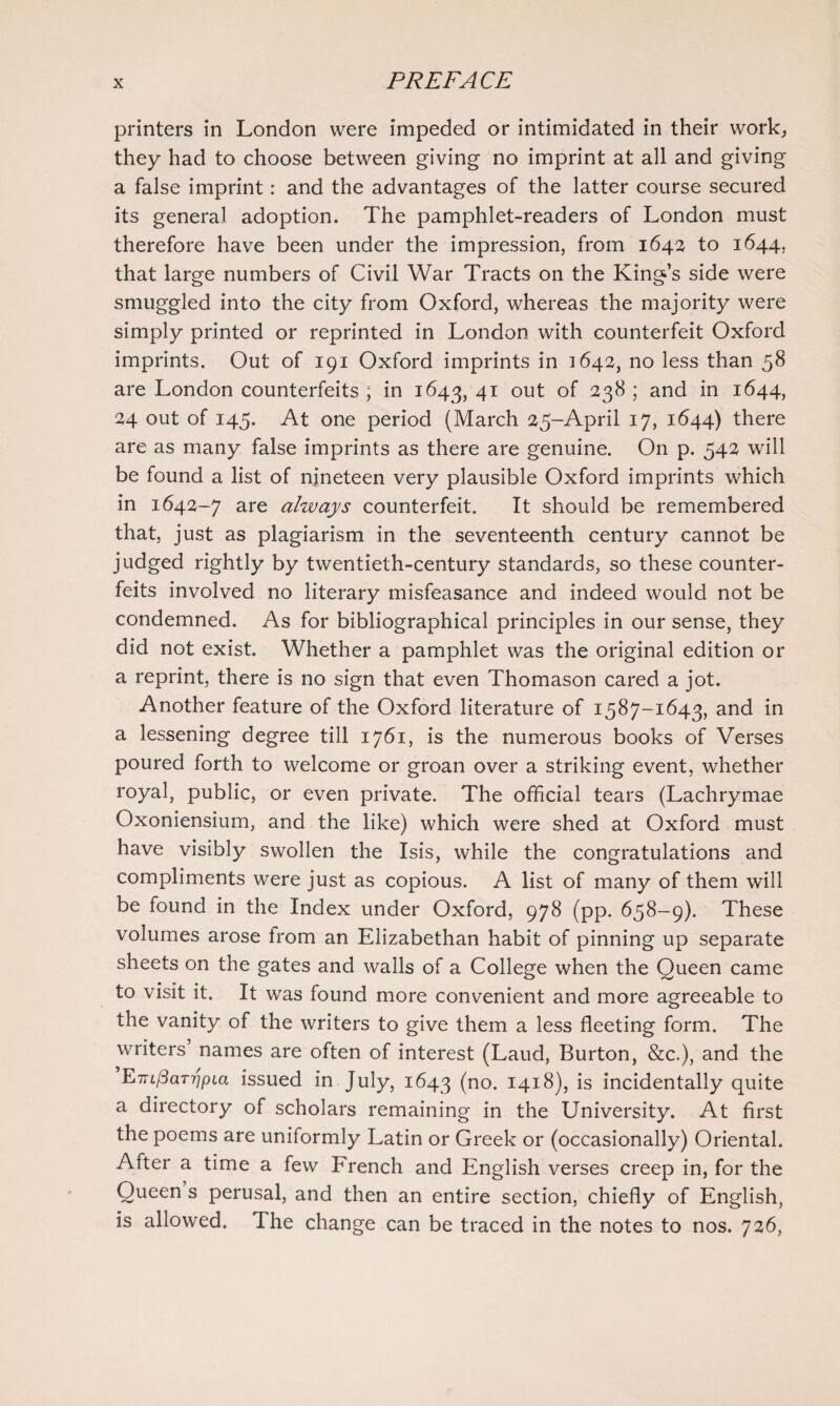 printers in London were impeded or intimidated in their work, they had to choose between giving no imprint at all and giving a false imprint: and the advantages of the latter course secured its general adoption. The pamphlet-readers of London must therefore have been under the impression, from 1642 to 1644, that large numbers of Civil War Tracts on the King’s side were smuggled into the city from Oxford, whereas the majority were simply printed or reprinted in London with counterfeit Oxford imprints. Out of 191 Oxford imprints in 1642, no less than 58 are London counterfeits ; in 1643, 41 out of 238 ; and in 1644, 24 out of 145. At one period (March 25-April 17, 1644) there are as many false imprints as there are genuine. On p. 542 will be found a list of nineteen very plausible Oxford imprints which in 1642-7 are always counterfeit. It should be remembered that, just as plagiarism in the seventeenth century cannot be judged rightly by twentieth-century standards, so these counter¬ feits involved no literary misfeasance and indeed would not be condemned. As for bibliographical principles in our sense, they did not exist. Whether a pamphlet was the original edition or a reprint, there is no sign that even Thomason cared a jot. Another feature of the Oxford literature of 1587-1643, and in a lessening degree till 1761, is the numerous books of Verses poured forth to welcome or groan over a striking event, whether royal, public, or even private. The official tears (Lachrymae Oxoniensium, and the like) which were shed at Oxford must have visibly swollen the Isis, while the congratulations and compliments were just as copious. A list of many of them will be found in the Index under Oxford, 978 (pp. 658-9). These volumes arose irom an Elizabethan habit of pinning up separate sheets on the gates and walls of a College when the Queen came to visit it. It was found more convenient and more agreeable to the vanity of the writers to give them a less fleeting form. The writers names are often of interest (Laud, Burton, &c.), and the EmfiaTripLa issued in July, 1643 (no. 1418), is incidentally quite a directory of scholars remaining in the University. At first the poems are uniformly Latin or Greek or (occasionally) Oriental. After a time a few French and English verses creep in, for the Queen s perusal, and then an entire section, chiefly of English, is allowed. The change can be traced in the notes to nos. 726,