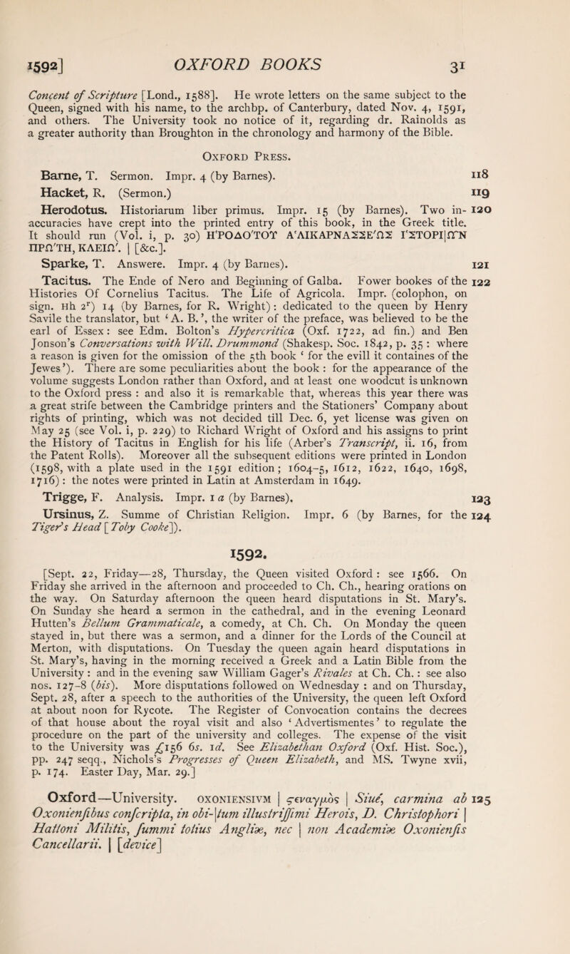 Concent of Scripture [Lond., 1588]. He wrote letters on the same subject to the Queen, signed with his name, to the arch bp. of Canterbury, dated Nov. 4, 1591, and others. The University took no notice of it, regarding dr. Rainolds as a greater authority than Broughton in the chronology and harmony of the Bible. Oxford Press. Barne, T. Sermon. Impr. 4 (by Barnes). 118 Hacket, R. (Sermon.) 119 Herodotus. Historiarum liber primus. Impr. 15 (by Barnes). Two in- 120 accuracies have crept into the printed entry of this book, in the Greek title. It should run (Vol. i, p. 30) H'POAO'TOT A'AIKAPNASSE'HS I':2TOPI|n~N npn'TH, KAEin'. | [&c.]. Sparke, T. Answere. Impr. 4 (by Barnes). 121 Tacitus. The Ende of Nero and Beginning of Galba. Power bookes of the 122 Histories Of Cornelius Tacitus. The Life of Agricola. Impr. (colophon, on sign. Hh 2r) 14 (by Barnes, for R. Wright) : dedicated to the queen by Henry Savile the translator, but 1 A. B. \ the writer of the preface, was believed to be the earl of Essex: see Edm. Bolton’s Hypercritica (Oxf. 1722, ad fin.) and Ben Jonson’s Conversations with Will. Drummond (Shakesp. Soc. 1842, p. 35 : where a reason is given for the omission of the 5th book ‘ for the evill it containes of the Jewes’). There are some peculiarities about the book : for the appearance of the volume suggests London rather than Oxford, and at least one woodcut is unknown to the Oxford press : and also it is remarkable that, whereas this year there was a great strife between the Cambridge printers and the Stationers’ Company about rights of printing, which was not decided till Dec. 6, yet license was given on May 25 (see Vol. i, p. 229) to Richard Wright of Oxford and his assigns to print the History of Tacitus in English for his life (Arber’s Transcript, ii. 16, from the Patent Rolls). Moreover all the subsequent editions were printed in London (1598, with a plate used in the 1591 edition; 1604-5, 1612, 1622, 1640, 1698, 1716): the notes were printed in Latin at Amsterdam in 1649. Trigge, F. Analysis. Impr. 1 a (by Barnes). 123 Ursinus, Z. Summe of Christian Religion. Impr. 6 (by Barnes, for the 124 Tiger’s Head [ Toby CookeJ). 1592. [Sept. 22, Friday—28, Thursday, the Queen visited Oxford : see 1566. On Friday she arrived in the afternoon and proceeded to Ch. Ch., hearing orations on the way. On Saturday afternoon the queen heard disputations in St. Mary’s. On Sunday she heard a sermon in the cathedral, and in the evening Leonard Hutten’s Bellum Grammaticale, a comedy, at Ch. Ch. On Monday the queen stayed in, but there was a sermon, and a dinner for the Lords of the Council at Merton, with disputations. On Tuesday the queen again heard disputations in St. Mary’s, having in the morning received a Greek and a Latin Bible from the University : and in the evening saw William Gager’s Rivales at Ch. Ch.: see also nos. 127-8 (bis). More disputations followed on Wednesday : and on Thursday, Sept. 28, after a speech to the authorities of the University, the queen left Oxford at about noon for Rycote. The Register of Convocation contains the decrees of that house about the royal visit and also ‘ Advertismentes ’ to regulate the procedure on the part of the university and colleges. The expense of the visit to the University was £156 6s. id. See Elizabethan Oxford (Oxf. Hist. Soc.), pp. 247 seqq., Nichols’s Progresses of Queen Elizabeth, and MS. Twyne xvii, p. 174. Easter Day, Mar. 29.] Oxford—University. oxoniensivm | ^-cva-y^os | Siue\ carmina ab 125 Oxonienfibus confcripta, in obi-\tum illustriffimi Herois, D. Christophori | Hatloni Militis, fummi tolius Angliae, nec | non Academiae Oxonienfis Cancellarii. | [device]