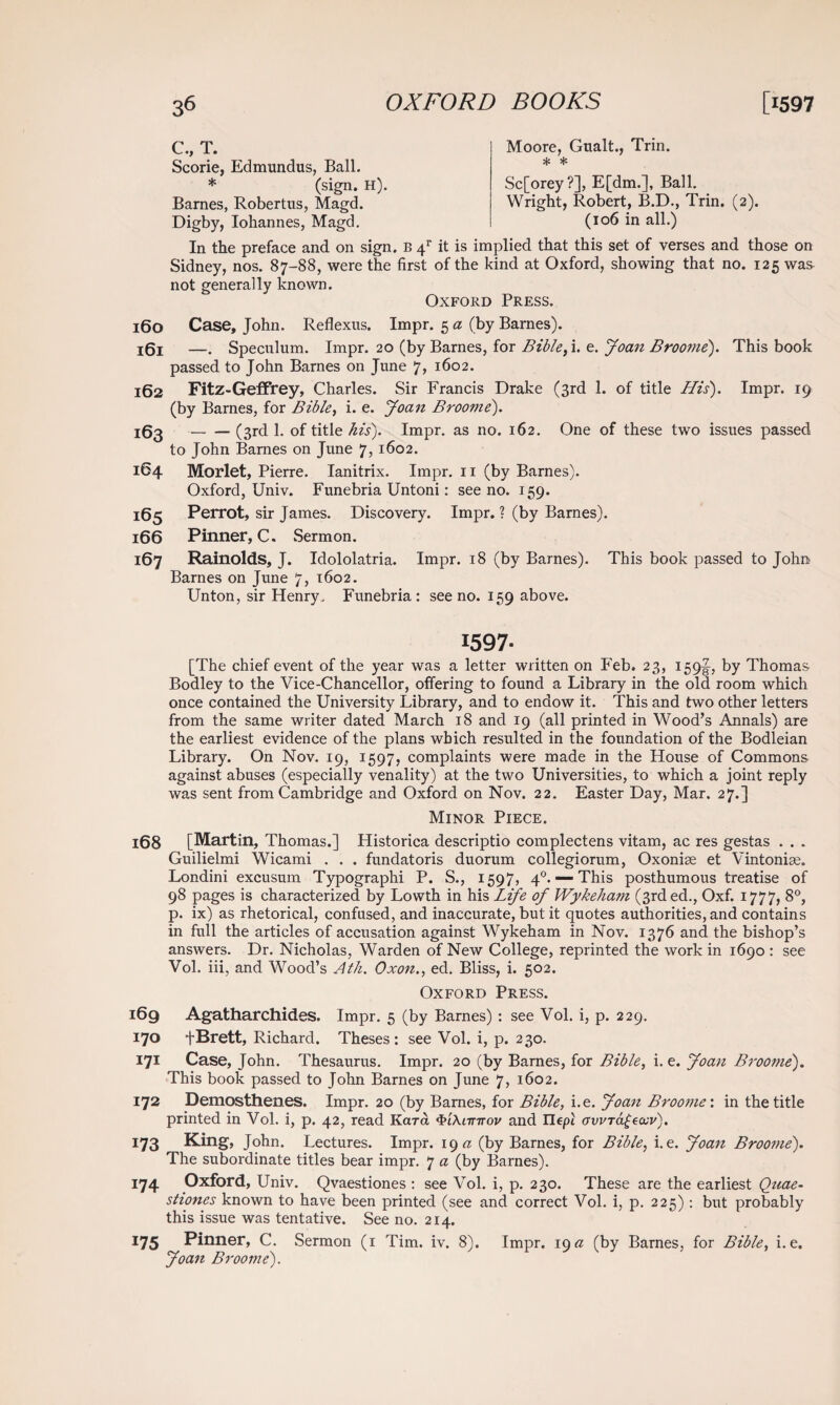 160 161 162 163 164 165 166 167 l68 169 170 171 172 173 174 175 C., T. Scorie, Edmundus, Ball. * (sign. h). Barnes, Robertus, Magd. Digby, Iohannes, Magd. Moore, Gualt., Trin. * * Sc[orey?], E[dm.], Ball. Wright, Robert, B.D., Trin. (2). (106 in all.) In the preface and on sign. B 4r it is implied that this set of verses and those on Sidney, nos. 87-88, were the first of the kind at Oxford, showing that no. 125 was not generally known. Oxford Press. Case, John. Reflexus. Impr. 5 a (by Barnes). —. Speculum. Impr. 20 (by Barnes, for Bible, i. e. Joan Broome). This book passed to John Barnes on June 7, 1602. Fitz-Geffrey, Charles. Sir Francis Drake (3rd 1. of title His). Impr. 19 (by Barnes, for Bible, i. e. Joan Broome). -(3rd 1. of title his). Impr. as no. 162. One of these two issues passed to John Barnes on June 7, 1602. Morlet, Pierre. Ianitrix. Impr. 11 (by Barnes). Oxford, Univ. Funebria Untoni: see no. 159. Perrot, sir James. Discovery. Impr. ? (by Barnes). Pinner, C. Sermon. Rainolds, J. Idololatria. Impr. 18 (by Barnes). This book passed to John Barnes on June 7, 1602. Unton, sir Henry, Funebria : see no. 159 above. 1597- [The chief event of the year was a letter written on Feb. 23, 159^, by Thomas Bodley to the Vice-Chancellor, offering to found a Library in the old room which once contained the University Library, and to endow it. This and two other letters from the same writer dated March 18 and 19 (all printed in Wood’s Annals) are the earliest evidence of the plans which resulted in the foundation of the Bodleian Library. On Nov. 19, 1597, complaints were made in the House of Commons against abuses (especially venality) at the two Universities, to which a joint reply was sent from Cambridge and Oxford on Nov. 22. Easter Day, Mar. 27.] Minor Piece. [Martin, Thomas.] Historica descriptio complectens vitam, ac res gestas . . . Guilielmi Wicami . . . fundatoris duorum collegiorum, Oxonise et Vintoniae. Londini excusum Typographi P. S., 1597, 40. — This posthumous treatise of 98 pages is characterized by Lowth in his Life of Wykeham (3rd ed., Oxf. 1777, 8°, p. ix) as rhetorical, confused, and inaccurate, but it quotes authorities, and contains in full the articles of accusation against Wykeham in Nov. 1376 and the bishop’s answers. Dr. Nicholas, Warden of New College, reprinted the work in 1690 : see Vol. iii, and Wood’s Ath. Oxon., ed. Bliss, i. 502. Oxford Press. Agatharchides. Impr. 5 (by Barnes) : see Vol. i, p. 229. +Brett, Richard. Theses: see Vol. i, p. 230. Case, John. Thesaurus. Impr. 20 (by Barnes, for Bible, i. e. Joan Broome). This book passed to John Barnes on June 7, 1602. Demosthenes. Impr. 20 (by Barnes, for Bible, i.e. Joan Broome', in the title printed in Vol. i, p. 42, read Kara QiMtnrov and Ilept ovvTajjecev). King, John. Lectures. Impr. 19 a (by Barnes, for Bible, i.e. Joan Broome). The subordinate titles bear impr. 7 a (by Barnes). Oxford, Univ. Qvaestiones : see Vol. i, p. 230. These are the earliest Quae- stiones known to have been printed (see and correct Vol. i, p. 225): but probably this issue was tentative. See no. 214. Pinner, C. Sermon (1 Tim. iv. 8). Impr. 19a (by Barnes, for Bible, i.e. Joan Broome).