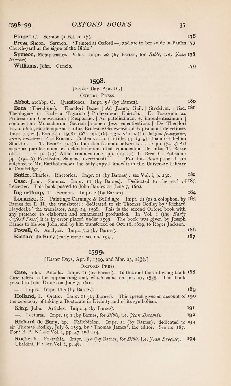 Pinner, C. Sermon (1 Pet. ii. 17). 176 Press, Simon. Sermon. ‘ Printed at Oxford —, and are to bee solde in Paules 177 Church-yard at the signe of the Bible.’ Symeon, Metaphrastes. Vitae. Impr. 20 (by Barnes, for Bible, i. e. Joan 178 Broome). Williams, John. Concio. 179 1598. [Easter Day, Apr. 16.] Oxford Press. Abbot, archbp. G. Qusestiones. Impr. 5 b (by Barnes). *8o Beza (Theodorus). Theodori Bezae | Ad Joann. Guil. ] Stvckivm, | Sac. *81 Theologiae in Ecclesia Tigurina J Professorem Epistola. | Et Pastorum ac Professorum Genevensium | Responsio. | Ad putidissimum et impudentissimum | commentum Monachorum Sacrum | nomen Jesv ementientium. | De Theodori Bezae obitu, eiusdemque ac | totius Ecclesiae Genevensis ad Papismum | defectione. Impr. 5 (by J. Barnes) : 1598 : 160 : pp. (16), sign. A8 : p. (11) begins frangitur, quum maxime : Pica Roman. Contents:—p. (1) title, pp. (3-5) ‘ Joanni Gulielmo Stuckio . . . T. Beza’ : p. (6) Impudentissimum adversus . . . : pp. (7-13) Ad superius putidissimum et nefandissimum illud commentum de falso T. Bezae obitu . . . : p. (13) Aliud commentum: pp. (14-15) T. Beza C. Puteano : pp. (15-16) Foedissimi Satanae excrementi . . . [For this description I am indebted to Mr. Bartholomew: the only copy I know is in the University Library at Cambridge.] Butler, Charles. Rhetorica. Impr. 11 (by Barnes) : see Vol. i, p. 230. *82 Case, John. Summa. Impr. 11 (by Barnes). Dedicated to the earl of *83 Leicester. This book passed to John Barnes on June 7, 1602. Ingmethorp, T. Sermon. Impr. 2 (by Barnes). 184 Lomazzo, G. Paintinge Caruinge & Buildinge. Impr. 21 (as a colophon, by 185 Barnes for R. H., the translator) : dedicated to sir Thomas Bodley by ‘ Richard Haydocke’ the translator, Aug. 24, 1598. This is the second Oxford book with any pretence to elaborate and ornamental production. In Vol. i (the Early Oxford Press) it is by error placed under 1599. The book was given by Joseph Barnes to his son John, and by him transferred on Oct. 16, 1619, to Roger Jackson. Powell, G. Analysis. Impr. 5 a (by Barnes). 186 Richard de Bury (early issue : see no. 193). 187 i599‘ [Easter Days, Apr. 8, 1599, an^ Mar. 23> Il§f*] Oxford Press. Case, John. Ancilla. Impr. 11 (by Barnes). In this and the following book 188 Case refers to his approaching end, which came on Jan. 23, This book passed to John Barnes on June 7, 1602. —. Lapis. Impr. 11 a (by Barnes). 189 Holland, T. Oratio. Impr. 11 (by Barnes). This speech gives an account of 19° the ceremony of taking a Doctorate in Divinity and of its symbolism. King, John. Articles. Impr. 4 (by Barnes). I9I —. Lectures. Impr. 19 a (by Barnes, for Bible, i.e. Joan Broome). 192 Richard de Bury, bp. Philobiblon. Impr. 11 (by Barnes): dedicated to 193 sir Thomas Bodley, July 6, 1599, by ‘ Thomas James’, the editor. See no. 187. For ‘ B. P. N.’ see Vol. i, pp. 47 and 124. Roche, R. Eustathia. Impr. 19 a (by Barnes, for Bible, i.e. Joan Broome). I94 Ubaldini, P.: see Vol. i, p. 48.