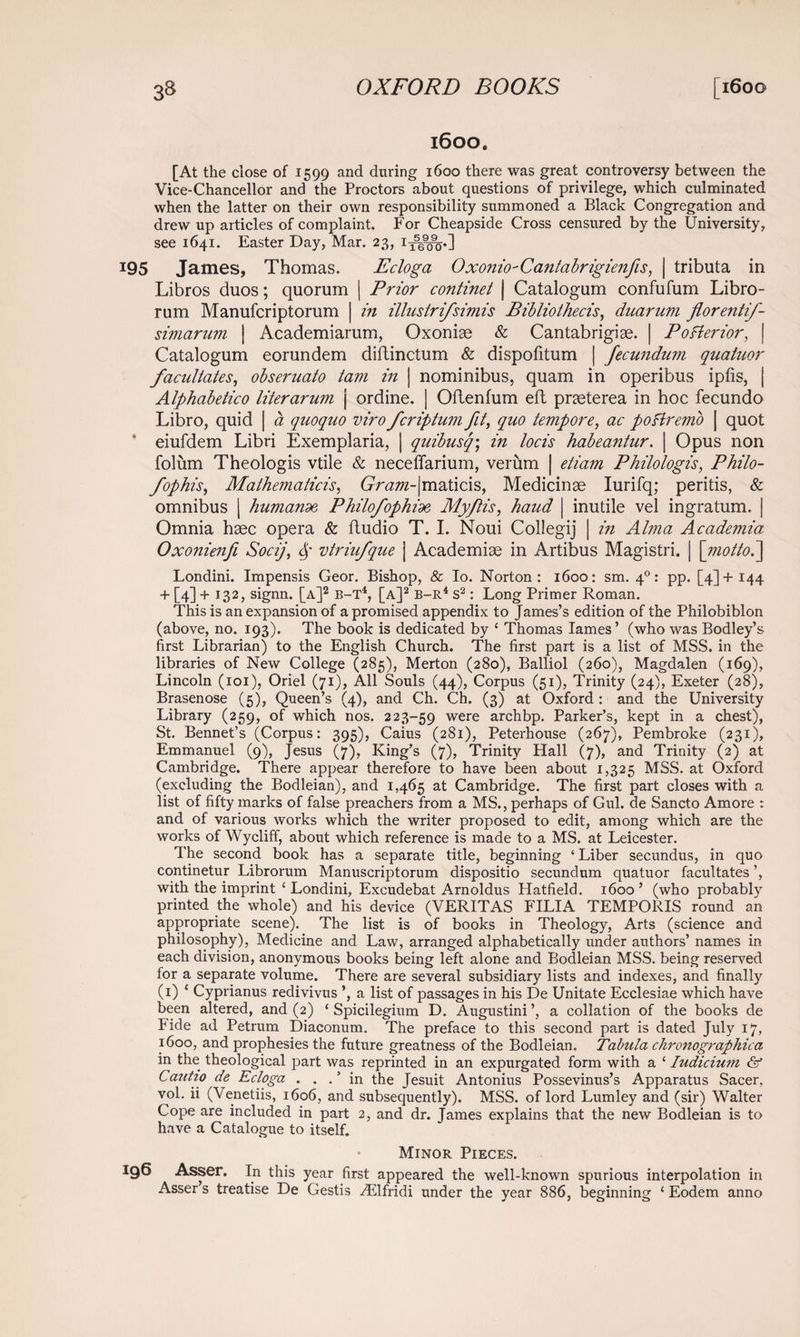 1600. [At the close of 1599 and during 1600 there was great controversy between the Vice-Chancellor and the Proctors about questions of privilege, which culminated when the latter on their own responsibility summoned a Black Congregation and drew up articles of complaint. For Cheapside Cross censured by the University, see 1641. Easter Day, Mar. 23, 13^^.] 195 James, Thomas. Ecloga Oxonio-Cantabrigienfis, | tributa in Libros duos; quorum | Prior continet | Catalogum confufum Libro- rum Manufcriptorum | in illustrifsimis Bibliothecis, duarum florentif- simarum | Academiarum, Oxoniae & Cantabrigise. | Pofterior, | Catalogum eorundem diflinctum & dispofitum | Jecundum quatuor facilitates^ obseruato tam in | nominibus, quam in operibus ipfis, | Alphabetico literarum j ordine. | OfLenfum eft prceterea in hoc fecundo Libro, quid | a quoquo viro fcriptum fit, quo tempore, ac poftremo | quot eiufdem Libri Exemplaria, | quibusq; in locis habeantur. \ Opus non folum Theologis vtile & neceffarium, verum | etiam Philologis, Philo- fophis, Mathematicis, 6rr^w-|maticis, Medicinae Iurifq; peritis, & omnibus | humande, Philofophioe, Myftis, baud \ inutile vel ingratum. | Omnia hsec opera & ftudio T. I. Noui Collegij | in Alma Academia Oxonienfi Socij, 6,' vtriufque | Academise in Artibus Magistri. | [motto Londini. Impensis Geor. Bishop, & Io. Norton: 1600: sm. 40: pp. [4]+144 + [4] +132, signn. [a]2 b-T4, [a]2 b-r4 s2 : Long Primer Roman. This is an expansion of a promised appendix to James’s edition of the Philobiblon (above, no. 193). The book is dedicated by ‘ Thomas lames’ (who was Bodley’s first Librarian) to the English Church. The first part is a list of MSS. in the libraries of New College (285), Merton (280), Balliol (260), Magdalen (169), Lincoln (101), Oriel (71), All Souls (44), Corpus (51), Trinity (24), Exeter (28), Brasenose (5), Queen’s (4), and Ch. Ch. (3) at Oxford : and the University Library (259, of which nos. 223-59 were archbp. Parker’s, kept in a chest), St. Bennet’s (Corpus: 395), Caius (281), Peterhouse (267), Pembroke (231), Emmanuel (9), Jesus (7), King’s (7), Trinity Hall (7), and Trinity (2) at Cambridge. There appear therefore to have been about 1,325 MSS. at Oxford (excluding the Bodleian), and 1,465 at Cambridge. The first part closes with a list of fifty marks of false preachers from a MS., perhaps of Gul. de Sancto Amore : and of various works which the writer proposed to edit, among which are the works of Wycliff, about which reference is made to a MS. at Leicester. The second book has a separate title, beginning ‘ Liber secundus, in quo continetur Librorum Manuscriptorum dispositio secundum quatuor facultates ’, with the imprint { Londini, Excudebat Arnoldus Hatfield. 1600 ’ (who probably printed the whole) and his device (VERITAS FILIA TEMPORIS round an appropriate scene). The list is of books in Theology, Arts (science and philosophy), Medicine and Law, arranged alphabetically under authors’ names in each division, anonymous books being left alone and Bodleian MSS. being reserved for a separate volume. There are several subsidiary lists and indexes, and finally (1) c Cyprianus redivivus ’, a list of passages in his De Unitate Ecclesiae which have been altered, and (2) ‘ Spicilegium D. Augustini ’, a collation of the books de hide ad Petrum Diaconum. The preface to this second part is dated July 17, 1600, and prophesies the future greatness of the Bodleian. Tabula chronographica in the theological part was reprinted in an expurgated form with a ‘ Indicium & Cautio de Ecloga . . . ’ in the Jesuit Antonius Possevinus’s Apparatus Sacer, vol. ii (Venetiis, 1606, and subsequently). MSS. of lord Lumley and (sir) Walter Cope are included in part 2, and dr. James explains that the new Bodleian is to have a Catalogue to itself. • Minor Pieces. 196 Asser. In this year first appeared the well-known spurious interpolation in Asser’s treatise De Gestis ^Elfridi under the year 886, beginning ‘ Eodem anno