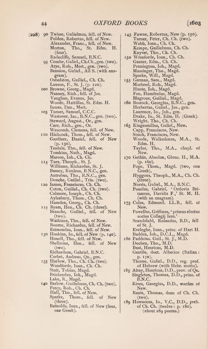 (228) 9° T vvisse, Gulielmus, fell, of New. Polden, Robertus, fell, of New. Alexander, Franc., fell, of New. Morton, Tho., St. Edm. H. (four). Radecliffe, Samuel, B.N.C. 95 Combe, Guliel., Ch.Ch., gen. (two). Atye, Rob., Mert., gen. (two). Bennion, Guliel., All S. (with ana¬ gram). Osbolston, Guiliel., Ch. Ch. Lauson, P., St. J. (p. 120). 100 Browne, Georg., Magd. Nanney, Rich., fell, of Jes. Vaughan, Evanus, Jes. Woode, Hattillus, St. Edm. H. lames, Dan., Mert. 105 Turner, Samuel, C.C.C. Westover, lac., B.N.C., gen. (two). Steward, August., Or., gen. Care, Rich., gen., Or. Wescomb, Clemens, fell, of New. 110 Hichcock, Thom., fell, of New. Gardiner, Daniel, fell, of New (p. 130). Tesdale, Tho., fell, of New. Tomkins, Nath., Magd. Marson, Ioh., Ch. Ch. 115 Tuer, Theoph., St. J. Williams, Richardus, St. J. Bussey, Rauleus, B.N.C., gen. Antrobus, Tho., B.N.C., gen. Douche, Guiliel., Trin. (two). 120 lames, Franciscus, Ch. Ch. Coton, Guiliel., Ch. Ch. (two). Colmore, Ioseph., Ch. Ch. Aylesbury, Thom., Ch. Ch. Hamden, Georg., Ch. Ch. 125 Byam, Hen., Ch. Ch. (three). Branche, Guiliel., fell, of New (two). Watkines, Tho., fell, of New. Boorne, Richardus, fell, of New. Estmondus, loan., fell, of New. 130 Hoskins, Io., fell, of New (p. 140). Houell, Tho., fell, of New. Shellseius, Hen., fell, of New (two). Richardson, Gabriel, B.N.C. Corbet, Andreas, Qu., gen. 135 Harlow, Tho., Ch. Ch. (two). Woodforde, loan., Ch. Ch. Stoit, Tobias, Magd. Brickenden, Ioh., Magd. Lake, R., Magd. 140 Barlow, Guilielmus, Ch. Ch. (two). Percy, Rob., Ch. Ch. Hall, Tho., fell, of New. Sparke, Thom., fell, of New (three). Remolds, loan., fell, of New (four, one Greek). 145 Fawne, Robertus, New (p. 150). Turner, Peter, Ch. Ch. (two). Webb, loan., Ch. Ch. Kempe, Guilielmus, Ch. Ch. Knyvet, Tho., Ch. Ch. 150 Wrenforde, loan., Ch. Ch. Gunter, Edm., Ch. Ch. Pennington, Ioh., Magd. Massinger, Tho., Magd. Sparke, Will., Magd. 155 German, Sam., Magd. Morbred, Rob., Magd. Hunte, Ioh., Magd. Fen, Humfredus, Magd. Blagroue, Guiliel., Magd. 160 Bostock, Georgius, B.N.C., gen. Herbertus, Guliel., Jes., gen. Laurence, Io., Joh., gen. Drake, Io., St. Edm. H. (Greek). Wright, Tho., Ch. Ch. 165 Kingesmillus, Guliel., New. Capp, Franciscus, New. Souch, Franciscus, New. Woode, Walkedenus, M.A., St. Edm. H. Taylor, Tho., M.A., chapl. of New. 170 Gethin, Absolon, Glouc. H., M.A. (p. 160). Pope, Thom., Magd. (two, one Greek). Hyggons, Theoph., M.A., Ch. Ch. (three). Norris, Guliel., M.A., B.N.C. Pouelus, Gabriel, ‘ Ordovix Bri- tannus, Davidis F.,’ St. M. H. (with an anagram). 175 Coles, Edmund, LL.B., fell, of New. Powellus, Griffinus, ‘ primus electus socius Collegij Iesu.’ Searchfield, Rolandus, B.D., fell, of St. J. Eveleghe, loan., princ. of Hart H. Budden, Ioh., D.C.L., Magd. 180 Paddeius, Guil., St. J., M.D. Dochen, Tho., M.D. Bust, Henricus, M.D. Gentile, doct. Alberico (Italian: p. 170). Thorne, Guliel., D.D., reg. prof, of Hebrew (with Hebr. motto). 185 Airay, Henricus, D.D., prov. of Qu. Singleton, Thomas, D.D., princ. of B.N.C. Rives, Georgius, D.D., warden of New. Rauis, Thomas, dean of Ch. Ch. (two). 189 Howsonus, Io., V.C., D.D., preb. of Ch. Ch. (twelve : p. 180). (about 289 poems.)