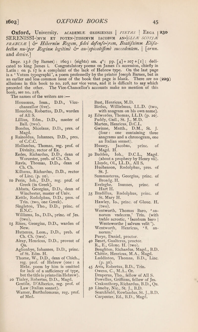 Oxford, University, academic oxoniensis | p/etas | Erga 1230 SERENISSI-|mvm et poten-|tissimvm iacobvm an-|gli& scotjee franciae | 6° Hibernide Regem, fidei defenfo^\rem, Beatifsivide Eli/a- bethde nu-\per Reginde legitime cp au-\spicatijjime succedentem. | \ornn. and device^] Impr. 13 b (by Barnes): 1603: (eights) sm. 40: pp. [4] -f- 207 + [1] : dedi¬ cated to king James i. Congratulatory poems on James i’s accession, chiefly in Latin : on p. 17 is a complaint of the lack of Hebrew type. On the last page is a ‘ Votum typographi a poem professedly by the printer Joseph Barnes, but in an earlier and less common issue of the book that page is blank. There are no (229) allusions in this book to no. 228, nor vice versa, and it is difficult to say which preceded the other. The Vice-Chancellor’s accounts make no mention of this book, see no. 228. The names of the writers are :— Housonus, loan., D.D., Vice- chancellor (five). Houeden, Robertus, D.D., warden of All S. Lillius, Edm., D.D., master of Ball. (two). Bondus, Nicolaus, D.D., pres, of Magd. 5 Rainoldus, Iohannes, D.D., pres, of C.C.C. Hollandus, Thomas, reg. prof, of Divinity, rector of Ex. Eedes, Richardus, D.D., dean of Worcester, preb. of Ch. Ch. Ravis, Thomas, D.D., dean of Ch. Ch. Kilbseus, Richardus, D.D., rector of Line. (p. 10). 10 Perin, Ioh., D.D., reg. prof, of Greek (in Greek). Abbats, Georgius, D.D., dean of Winchester, master of Univ. Kettle, Rodolphus, D.D., pres, of Trin. (two, one Greek). Singleton, Tho., D.D., princ. of B.N.C. Williams, Io., D.D., princ. of Jes. (two). 15 Riues, Georgius, D.D., warden of New. Huttenus, Leon., D.D., preb. of Ch. Ch. (two). Airay, Henricus, D.D., provost of Qu. Aglionbye, Iohannes, D.D., princ. of St. Edm. H. Thorne, W., D.D., dean of Chich., reg. prof, of Hebrew (one : a Hebr. poem by him is omitted for lack of a sufficiency of type, but the title is printed in Hebrew). 20 Tinley, Robertus, D.D., Magd. Gentile, D’Alberico, reg. prof, of Law (Italian sonnet). Warner, Bartholomseus, reg. prof, of Med. Bust, Henricus, M.D. Birdus, Willielmus, LL.D. (two, with anagram on his own name). 25 Edwardes, Thomas, LL.D. (p. 20).  Paddy, Guil., St. J., M.D. Marten, Henricus, D.C.L. Gwinne, Matth., D.M., St. J. (four: one containing three anagrams and a chronogram, one an Italian sonnet). Hussey, Jacobus, princ. of Magd. H. 30 Budden, Ioh., D.C.L., Magd. (about a prophecy by Henry vii). Lloyde, 01., LL.D., All S. Huchenson, Rodolphus, pres, of St. J. Summasterus, Georgius, princ. of Broadg. H. Eveleghe, Ioannes, princ. of Hart H. 35 Bradillus, Rodolphus, princ. of St. Mary H. Hawley, Io., princ. of Glouc. H. (two). Wentworth, Thomas Baro, ‘ an- norum vndecem,’ Trin. (with treble acrostic, ‘ Iacobum baro | Wenteworthe | salvum velit ’). Wentworth, Henricus, {8. an- norum.’ Purye, Daniel, proctor. 40 Benet, Gualterus, proctor. R., E., Glouc. H. (two). Boughton, Richardus, Magd., B.D. Chittie, Henricus, M.A., Magd. Luddinton, Thomas, B.D., Line. (P- 30). 45 Avis, Robertus, B.D., Trin. Owens, C., M.A., Or. Draperus, Tho., fellow of All S. Powellus, Griffinus, fellow of Jes. Crakanthorp, Richardus, B.D., Qu. 50 Limeby, Nic., St. J., B.D. Searchfield, Rowlandus, St. J., B.D. Carpenter, Ed., B.D., Magd.