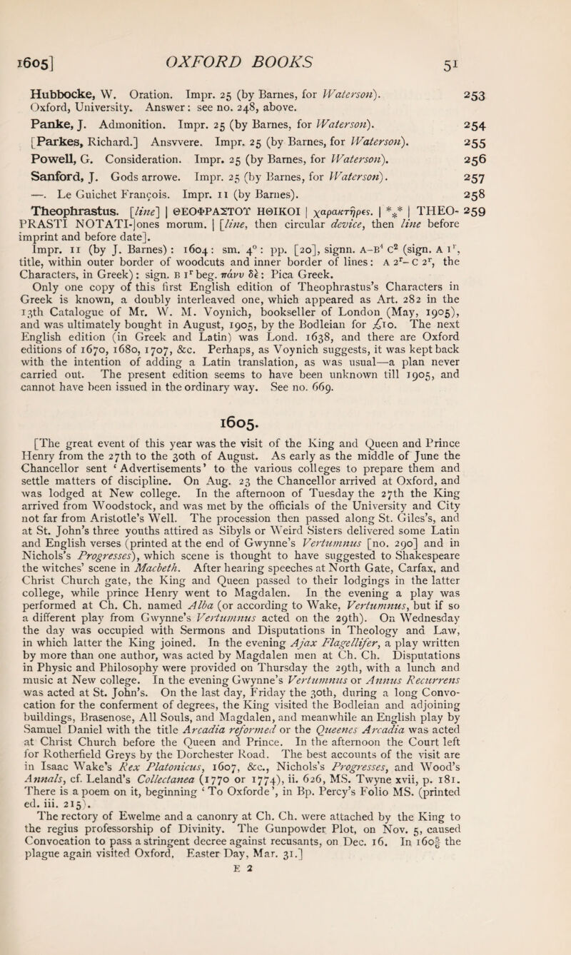 Hubbocke, W. Oration. Tmpr. 25 (by Barnes, for Waterson). 253 Oxford, University. Answer: see no. 248, above. Panke, J. Admonition. Impr. 25 (by Barnes, for Waterson). 254 [Parkes, Richard.] Ansvvere. Impr. 25 (by Barnes, for Waterson). 255 Powell, G. Consideration. Impr. 25 (by Barnes, for Waterson). 256 Sanford, J. Gods arrowe. Impr. 25 (by Barnes, for Waterson). 257 —. Le Guiehet Francois. Impr. 11 (by Barnes). 258 Theophrastus, [line] | ©EO^PArrOT H0IKOI | XaPaKTVP^- I *** I THEO- 259 PR ASTI NOTATI-jones mornm. | [line, then circular device, then line before imprint and before date]. Impr. 11 (by J. Barnes) : 1604: sm. 40 : pp. [20], signn. A-B4 C2 (sign. A ir, title, within outer border of woodcuts and inner border of lines: A 2r- C 2r, the Characters, in Greek) : sign. B irbeg. iravv 8e : Pica Greek. Only one copy of this first English edition of Theophrastus’s Characters in Greek is known, a doubly interleaved one, which appeared as Art. 282 in the 13th Catalogue of Mr. W. M. Voynich, bookseller of London (May, 1905), and was ultimately bought in August, 1905, by the Bodleian for ^10. The next English edition (in Greek and Latin) was Lond. 1638, and there are Oxford editions of 1670, 1680, 1707, &c. Perhaps, as Voynich suggests, it was kept back with the intention of adding a Latin translation, as was usual—a plan never carried out. The present edition seems to have been unknown till 1905, and cannot have been issued in the ordinary way. See no. 669. 1605. [The great event of this year was the visit of the King and Queen and Prince Henry from the 27th to the 30th of August. As early as the middle of June the Chancellor sent ‘Advertisements’ to the various colleges to prepare them and settle matters of discipline. On Aug. 23 the Chancellor arrived at Oxford, and was lodged at New college. In the afternoon of Tuesday the 27th the King arrived from Woodstock, and was met by the officials of the University and City not far from Aristotle’s Well. The procession then passed along St. Giles’s, and at St. John’s three youths attired as Sibyls or Weird Sisters delivered some Latin and English verses (printed at the end of Gwynne’s Vertumnus [no. 290] and in Nichols’s Progresses), which scene is thought to have suggested to Shakespeare the witches’ scene in Macbeth. After hearing speeches at North Gate, Carfax, and Christ Church gate, the King and Queen passed to their lodgings in the latter college, while prince Henry went to Magdalen. In the evening a play was performed at Ch. Ch. named Alba (or according to Wake, Vertumnus, but if so a different play from Gwynne’s Vertumnus acted on the 29th). On Wednesday the day w7as occupied with Sermons and Disputations in Theology and Law, in which latter the King joined. In the evening Ajax Flagellifer, a play written by more than one author, was acted by Magdalen men at Ch. Ch. Disputations in Physic and Philosophy were provided on Thursday the 29th, with a lunch and music at New college. In the evening Gwynne’s Vertumnus or Annus Recurrens was acted at St. John’s. On the last day, Friday the 30th, during a long Convo¬ cation for the conferment of degrees, the King visited the Bodleian and adjoining buildings, Brasenose, All Souls, and Magdalen, and meanwhile an English play by Samuel Daniel with the title Arcadia reformed or the Queenes Arcadia was acted at Christ Church before the Queen and Prince. In the afternoon the Court left for Rotherfield Greys by the Dorchester Road. The best accounts of the visit are in Isaac Wake’s Rex Platonicus, 1607, &c., Nichols’s Progresses, and Wood’s Annals, cf. Leland’s Collectanea (1770 or 1774), ii. 626, MS. Twyne xvii, p. 181. There is a poem on it, beginning ‘ To Oxforde’, in Bp. Percy’s Folio MS. (printed ed. iii. 215). The rectory of Ewelme and a canonry at Ch. Ch. were attached by the King to the regius professorship of Divinity. The Gunpowder Plot, on Nov. 5, caused Convocation to pass astringent decree against recusants, on Dec. 16. In i6o§ the plague again visited Oxford. Easter Day, Mar. 31.] E 2