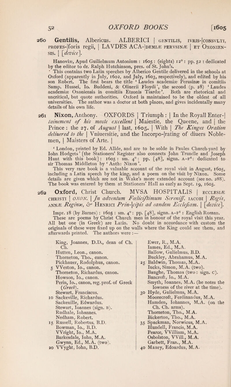 260 Gentilis, Albericus. ALBERICI | gentilis, ivris-|consvlti, pROFES-|foris regii, | LAVDES ACA-|demia: pervsina: | et Oxonien- sis. | [device]. Hanoviae, Apud Guilielmum Antonium : 1605 : (eights) 120 : pp. 52 : dedicated by the editor to dr. Ralph Hutchinson, pres, of St. John’s. * This contains two Latin speeches by Alberico Gentile delivered in the schools at Oxford (apparently in July, 1602, and July, 1603, respectively), and edited by his son Robert. The first bears the title ‘ Laudes academise Perusinse in comitiis Samp. Hussei, Io. Buddeni, & Oliuerii Floydi’, the second (p. 28) ‘Laudes academise Oxoniensis in comitiis Etzonis Tiardse’. Both are rhetorical and uncritical, but quote authorities. Oxford is maintained to be the oldest of all universities. The author was a doctor at both places, and gives incidentally many details of his own life. 261 Nixon, Anthony. OXFORDS | Triumph: | In the Royall Enter-j tainement of his moste excellent | Maiestie, the Queene, and | the Prince : the 27. of August | last, 1605. | With The Kinges Oration deliuered to the | Vniuersitie, and the Incorporating of diuers Noble¬ men, | Maisters of Arte. | ‘ London, printed by Ed. Allde, and are to be solde in Paules Church-yard by Iohn Hodgets’ [the Stationers’ Register also connects John Trundle and Joseph Hunt with this book]: 1605: sm. 40 : pp. [48], signn. a-f4: dedicated to sir Thomas Middleton by ‘ Anth: Nixon ’. This very rare book is a valuable account of the royal visit in August, 1605, including a Latin speech by the king, and a poem on the visit by Nixon. Some details are given which are not in Wake’s more extended account (see no. 288). The book was entered by them at Stationers’ Hall as early as Sept. 19, 1605. 262 Oxford, Christ Church. MVS A HOSPITALIS j ecclesle christi | OXON. | Jn adve7itum Foeliciflwium Serenijf. iacobi j Regis, anna: Reginde, 6° Henrici Prm-\cipis ad eandem Ecclefiam. | [device]. Impr. 18 (by Barnes) : 1605 : sm. 40 : pp. [48], signn. A-F4 : English Roman. These are poems by Christ Church men in honour of the royal visit this year. All but one (in Greek) are Latin. No doubt in accordance with custom the originals of these were fixed up on the walls where the King could see them, and afterwards printed. The authors were :— King, Joannes, D.D., dean of Ch. Ch. Hutten, Leon., canon. Thorneton, Tho., canon. Pickhauer, Rodolphus, canon. 5 Weston, Io., canon. Thorneton, Richardus, canon. Howson, Io., canon. Perin, Io., canon, reg. prof, of Greek ( Greek). Stewart, Franciscus. 10 Sackeville, Richardus. Sackeuille, Edwardus. Stewart, Ioannes (sign. B). Rudhale, Iohannes. Nedham, Robert. 15 Russell, Robertus, B.D. Bowman, Io., B.D. Wright, Io., M.A. Barkesdale, Iohn, M.A. Gwynn, Ed., M.A. (two), ao VVyght, Iohn, B.D. Ewer, R., M.A. lames, Ed., M.A. Ballow, Gulielmus, B.D. Buckley, Abrahamus, M.A. 25 Baldwin, Thomas, M.A. lucks, Simon, M.A. (two). Baughe, Thomas (two: sign. c). Bancroft, Io., M.A. Smyth, Ioannes, M.A. (he notes the lowness of the river at the time). 30 Hyde, Gulielmus, M.A. Moorecroft, Ferdinandus, M.A. Hamden, Iohannes, M.A. (on the Ch. Ch. arms). Thorneton, Tho., M.A. Bickerton, Tho., M.A. 35 Spackman, Norwicus, M.A. Blundell, Francis, M.A. Pearce, VVilliam, M.A. Osbolston, Will., M.A. Garbett, Fran., M.A. 40 Maxey, Edoardus, M.A.