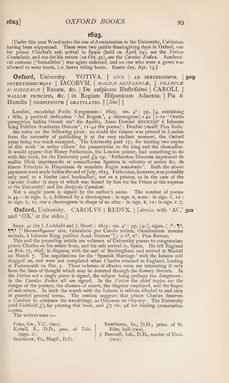 1623. [Under this year Wood notes the rise of Arminianism in the University, Calvinism having been suppressed. There were two public thanksgiving days in Oxford, one for prince Charles’s safe arrival in Spain (held on April 19), see the Votiva Gratulatio, and one for his return (on Oct. 30), see the Cai'olus Redux. Academi¬ cal costume (‘formalities’) was again enforced, and no one who wore a gown was allowed to wear boots, i.e. heavy riding boots. Easter day, Apr. 13.] Oxford, University. VOTIVA, | sive | ad serenissimvm, | 509 POTENTISSIMVMQVE | IACOBVM, | MAG NEE. BRITANNIA, | FRANCIAE hibernim | Regem, &c. | De aufpicato Uluftrifsimi | CAROLI, | Wallin principis, &c. | in Regiam Hifpanicam Aduentu, | Pia & Humilis | oxoniensivm | gratvlatio. | [line] | Londini, excudebat Foelix Kyngstonus: 1623: sm. 40 : pp. [4, containing 1 title, 3 poetical dedication ‘Ad Regem’, 4 chronogram] + 42 [1-10 ‘ Oratio panegyrica habita Oxonii xix° die Aprilis, Anno Domini MDexxiii0 a Iohanne King Publico Academise Oratore’, 11-42 the poems]: Double (small) Pica Italic. See notes on the following piece : no doubt the volume was printed in London from the necessity of publishing it at the very earliest moment, the Oxford press being too much occupied. The University paid 17^. for binding two copies of this work ‘ in serico villoso ’ for presentation to the king and the chancellor. It would appear that Henry Fetherston, the London printer, had something to do with this book, for the University paid ^9 19s. ‘ Fetherston librorum impressori de multis libris imprimendis et nonnullorum ligatura in velvetto et serico &c. de itinere Principis in Hispaniam de mandato Regise maiestatis ’. Both the above payments were made before theend of July, 1623. P'etherston, however, was probably only used as a binder (and bookseller), not as a printer, as in the case of the Carolus Redux (a copy of which was bound by him for the Prince at the expense of the University) and the Insignia Camdeni. Not a single poem is signed by the author’s name. The number of poems is 44:—in sign. A, 1, followed by a chronogram : in sign. B, none : in sign. C, 12 : in sign. D, 12, one a chronogram in shape of an altar : in sign. E, 12 : in sign. F, 7. Oxford, University. CAROL VS | REDVX. | [device, with ‘AC/ 510 and ‘ OX.’ at the sides.] Impr. 42 (by J. Lichfield and J. Short): 1623 : sm. 40 : pp. [92], signn. ( )2 ; *14, THI2 [‘ HavaKadrjfjLucos' sive, Gratulatio pro Carolo reduce, Oxoniensium nomine recitata, a Iohanne King, publico Acad. Oratore ’] ; A-14, K2: Pica Roman. This and the preceding article are volumes of University poems to congratulate prince Charles on his return from, and his safe arrival in, Spain. He left England on Feb. 17, i62§, in disguise, with the earl of Buckingham, and arrived at Madrid on March 7. The negotiations for the ‘ Spanish Marriage ’ with the Infanta still dragged on, and were not completed when Charles returned to England, landing at Portsmouth on Oct. 5. These volumes of effusive verse are interesting if only from the lines of thought which may be detected through the flowery rhetoric. In the Votiva not a single poem is signed, the subject being perhaps too dangerous : in the Carolus Redux all are signed. In the Votiva the chief topics are the danger of the journey, the absence of escort, the disguise employed, and the hopes of safe return. In both the match with the Infanta is seldom alluded to and only in guarded general terms. The oration suggests that prince Charles deserves a Carolois to celebrate his wanderings, as Odysseus an Odyssey. The University paid Lichfield ^3 for printing this book, and ^7 I6J-. 5d. for binding presentation copies. The writers were :— Peirs, Gu., V.C. (two). Kettell, R., D.D., pres, of Trin. (sign. A). Bradshaw, Fr., Magd., D.D. Rawlinson, Io., D.D., princ. of St. Edm. hall (twro). 5 Bancroft, Ioh., D.D., master of Univ. (two).