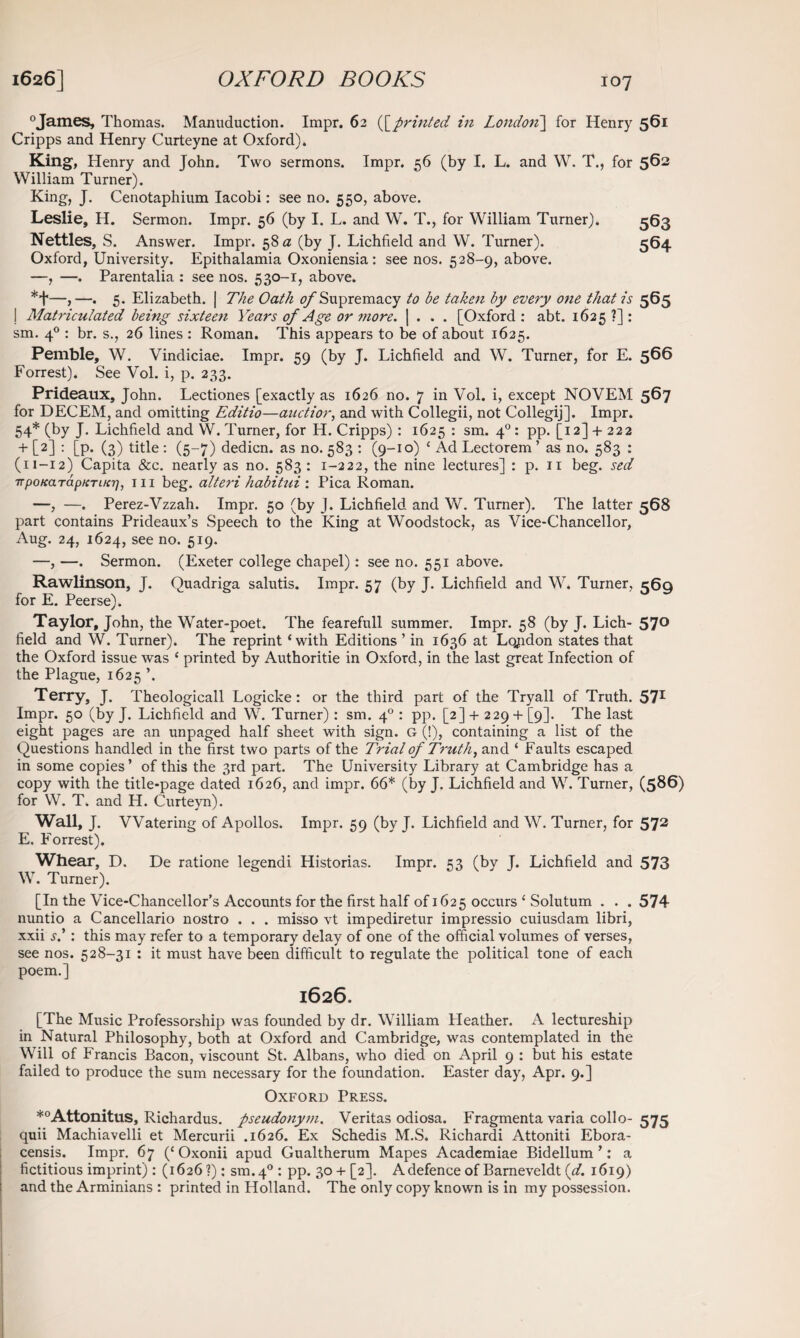 0James, Thomas. Manuduction. Impr. 62 ([printed in London] for Henry 561 Cripps and Henry Curteyne at Oxford). King, Henry and John. Two sermons. Impr. 56 (by I. L. and W. T., for 562 William Turner). King, J. Cenotaphium Iacobi: see no. 550, above. Leslie, H. Sermon. Impr. 56 (by I. L. and W. T., for William Turner). 563 Nettles, S. Answer. Impr. 58 a (by J. Lichfield and W. Turner). 364 Oxford, University. Epithalamia Oxoniensia: see nos. 528-9, above. —, —. Parentalia : see nos. 530-r, above. *+—,—. 5. Elizabeth. | The Oath of Supremacy to be taken by every one that is 565 I Matriculated being sixteen Years of Age or more. | . . . [Oxford: abt. 1625?]: sm. 40 : br. s., 26 lines : Roman. This appears to be of about 1625. Pemble, W. Vindiciae. Impr. 59 (by J. Lichfield and W. Turner, for E. 566 Forrest). See Vol. i, p. 233. Prideaux, John. Lectiones [exactly as 1626 no. 7 in Vol. i, except NOVEM 567 for DECEM, and omitting Editio—auctior, and with Collegii, not Collegij]. Impr. 54* (by J. Lichfield and W. Turner, for H. Cripps) : 1625 : sm. 40: pp. [12] + 222 + [2] : [P* (3) title : (5-7) dedicn. as no. 583 : (9-10) ‘ Ad Lectorem ’ as no. 583 : (11-12) Capita &c. nearly as no. 583 : 1-222, the nine lectures] : p. 11 beg. sed ■TrpoKaTapKTiKr), hi beg. flteri habitui : Pica Roman. —, —. Perez-Vzzah. Impr. 50 (by J. Lichfield and W. Turner). The latter 568 part contains Prideaux’s Speech to the King at Woodstock, as Vice-Chancellor, Aug. 24, 1624, see no. 519. —, —. Sermon. (Exeter college chapel): see no. 551 above. Rawlinson, J. Quadriga salutis. Impr. 57 (by J. Lichfield and W. Turner, 569 for E. Peerse). Taylor, John, the Water-poet. The fearefull summer. Impr. 58 (by J. Lich- 57° field and W. Turner). The reprint ‘with Editions ’ in 1636 at London states that the Oxford issue was ‘ printed by Authorise in Oxford, in the last great Infection of the Plague, 1625 ’. Terry, J. Theologicall Logicke : or the third part of the Tryall of Truth. 571 Impr. 50 (by J. Lichfield and W. Turner) : sm. 40 : pp. [2] + 229 + [9]. The last eight pages are an unpaged half sheet with sign. G (!), containing a list of the Questions handled in the first two parts of the Trial of Truth, and ‘ Faults escaped in some copies ’ of this the 3rd part. The University Library at Cambridge has a copy with the title-page dated 1626, and impr. 66* (by J. Lichfield and W. Turner, (586) for W. T. and H. Curteyn). Wall, J. Watering of Apollos. Impr. 59 (by J. Lichfield and W. Turner, for 572 E. Forrest). Whear, D. De ratione legendi Historias. Impr. 53 (by J. Lichfield and 573 W. Turner). [In the Vice-Chancellor’s Accounts for the first half of 1625 occurs ‘ Solutum . . . 574 nuntio a Cancellario nostro . . . misso vt impediretur impressio cuiusdam libri, xxii s.': this may refer to a temporary delay of one of the official volumes of verses, see nos. 528-31 : it must have been difficult to regulate the political tone of each poem.] I626. [The Music Professorship was founded by dr. William Heather. A lectureship in Natural Philosophy, both at Oxford and Cambridge, was contemplated in the Will of Francis Bacon, viscount St. Albans, who died on April 9 : but his estate failed to produce the sum necessary for the foundation. Easter day, Apr. 9.] Oxford Press. *°Attonitus, Richardus. pseudonym. Veritas odiosa. Fragmenta varia collo- 575 quii Machiavelli et Mercurii .1626. Ex Schedis M.S. Richardi Attoniti Ebora- censis. Impr. 67 (‘ Oxonii apud Gualtherum Mapes Academiae Bidellum ’: a fictitious imprint) : (1626?): sm.40: pp. 30+ [2]. A defence of Barneveldt {d. 1619) and the Arminians : printed in Holland. The only copy known is in my possession.