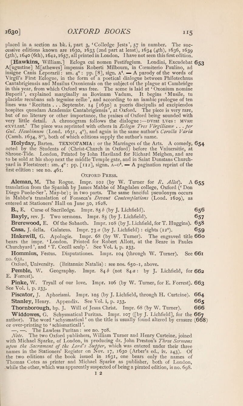 1J5 placed in a section as bk. i, part 3, ‘Colledge Jests’, 57 in number. The suc¬ cessive editions known are 1630, 1633 (2nd part at least), 1634 (4th), 1636, 1639 (5th), 1640 (6th), 1642,1657, all printed in London. I have not seen this first edition. [Hawkins, William.] Ecloga cui nomen Pestifugium. Londini, Excudebat 653 A[ugustine] M[athewes] impensis Roberti Milbourn, in Coemiterio Paulino, ad insigne Canis Leporarii: sm. 40 : pp. [8], sign. A4. — A parody of the words of Virgil’s First Eclogue, in the form of a poetical dialogue between Philotechnus Cantabrigiensis and Musilus Oxoniensis on the subject of the plague at Cambridge in this year, from which Oxford was free. The scene is laid at ‘ Oxonium nomine Buporii explained marginally as Bovinum Vadum. It begins ‘ Musile, tu placidse recubans sub tegmine cellse ’, and according to an iambic prologue of ten lines was ‘ Recitata . . . Septembr. 14 [1630] a pueris discipulis ad excipiendos hospites quosdam Academise Cantabrigiensis ’, at Oxford. The piece is very rare, but of no literary or other importance, the praises of Oxford being sounded with very little detail. A chronogram follows the dialogue :—DVrat LVes : MVsse exVLant.’ The piece was reprinted with others in Eclogse, Tres Virgilianx . . .per Gul. Haukinum (Lond. 1631, 40), and again in the same author’s Corolla Varia (Camb. 1634, 8°), both of which editions supply the author’s name. Holyday, Barten. TEXNOrAMIA : or the Marriages of the Arts. A comedy, 654 acted by the Students of (Christ-Church in Oxford) before the Vniuersitie, at Shroue-Tide. London, Printed by Iohn Haviland for Richard Meighen, and are to be sold at his shop next the middle Temple gate, and in Saint Dunstans Church¬ yard in Fleetstreet: sm. 40 : pp. [112], signn. a-o4. — A pagination reprint of the first edition : see no. 461. Oxford Press. Aleman, M. The Rogue. Impr. 102 (by W. Turner for R. Allot'). A 655 translation from the Spanish by James Mabbe of Magdalen college, Oxford (‘ Don Diego Puede-Ser’, May-be) ; in two parts. The same fanciful pseudonym occurs in Mabbe’s translation of Fonseca’s Devout Contemplations (Lond. 1629), as entered at Stationers’ Hall on June 30, 1628. B., E. Curse of Sacriledge. Impr. 85$ (by J. Lichfield). 656 Bayly, rev. J. Two sermons. Impr. 85 (by J. Lichfield). 657 Brerewood, E. Of the Sabaoth. Impr. 108 (by J. Lichfield, for T. Huggins). 658 Casa, J. della. Galateus. Impr. 73 a (by J. Lichfield) : eights (120). 659 Hakewill, G. Apologie. Impr. 68 (by W. Turner). The engraved title 660 bears the impr. ‘ London. Printed for Robert Allott, at the Beare in Paules Churchyard’, and ‘ T. Cecill sculp’. See Vol. i, p. 233. Hommius, Festus. Disputationes. Impr. 104 (through W. Turner). See 661 no. 631. Oxford, University. (Britannise Natalis) : see nos. 650-1, above. Pemble, W. Geography. Impr. 84 £ (not 84 a: by J. Lichfield, for 662 E. Forrest). Pinke, W. Tryall of our love. Impr. 106 (by W. Turner, for E. Forrest). 663 See Vol. i, p. 233. Piscator, J. Aphorismi. Impr. 105 (by J. Lichfield, through H. Curteine). 664 Stanley, Henry. Appendix. See Vol. i, p. 233. 665 Thornborough, bp. J. Will of Jesus Christ. Impr. 68 (by W. Turner). 666 Widdowes, G. Schysmatical Puritan. Impr, 107 ([by J. Lichfield], for the 667 author). The word ‘ schysmatical ’ on the title is usually found altered by erasure (668) or over-printing to 1 schismaticall ’. —, —. The Lawless Puritan : see no. J08. Note. The two Oxford publishers, William Turner and Henry Curteine, joined with Michael Sparke, of London, in producing dr. John Preston’s Three Sermons upon the Sacrament of the Lord's Stipper, which was entered under their three names in the Stationers’ Register on Nov. 17, 1630 (Arber’s ed., iv. 243). Of the two editions of the book issued in 1631, one bears only the names of Thomas Cotes as printer and Michael Sparke as publisher, both of London, while the other, which was apparently suspected of being a pirated edition, is no. 698.
