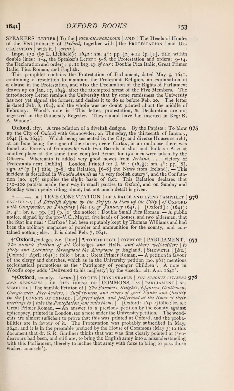 SPEAKERS I LETTER I To the | vice^chancellour | and [ The Heads of Houfes of the Vnd|versity of Oxford’ together with | the Protestation j and De¬ claration | with it. | [ornn.\ Impr. 152 (by L. Lichfield) : 1642: sm. 40: pp. [2] + 14 (p. [1], title, within double lines: 1-4, the Speaker’s Letter: 5-8, the Protestation and orders: 9-14, the Declaration and order): p. 11 beg. ny of our: Double Pica Italic, Great Primer Italic, Pica Roman, and English. This pamphlet contains the Protestation of Pailiament, dated May 5, 1641, containing a resolution to maintain the Protestant Religion, an explanation of tL clause in the Protestation, and also the Declaration of the Rights of Parliament drawn up on Jan. 17, 164^, after the attempted arrest of the Five Members. The introductory Letter reminds the University that by some remissness the University has not yet signed the former, and desires it to do so before Feb. 20. The letter is dated Feb. 8, 164^, and the whole was no doubt printed about the middle of February. Wood’s note is ‘ This letter, protestation, & Declaration are not regestred in the Uniuersity Regester. They should have bin inserted in Reg: R. A. Woode ’. Oxford, city. A true relation of a divelish designe. By the Papists : To blow 975 tip the City of Oxford with Gunpowder, on Thursday, the thirteenth of Ianuary, 1641 [i. e. 164^]. Which being suspected by the City, and diverse Houses searcht, at an Inne being the signe of the starre, neere Carfax, in an outhouse there was found 22 Barrels of Gunpowder with two Barrels of shot and Bullets: Also at another place at the same time compleat Armes for 150 men were taken by the Officers. Whereunto is added very good newes from Ireland, . . . [victory of Protestants near Dublin]. London, Printed for I. W. : (164^): sm. 40: pp. [8], sign. A4 (p. [1] title, [3-6] the Relation, [6-8] the News from Ireland). — This incident is described in Wood’s Annals as 1 a very foolish outcry ’, and the Confuta¬ tion (no. 976) supplies the slight basis of fact. This Relation declares that 150-200 papists made their way in small parties to Oxford, and on Sunday and Monday went openly riding about, but not much detail is given. t —, —. A | TRVE CONFVTATION | of a false and lying pamphlet | 976 entitvled, | A Divelifh defgne by the Papifls to blow up the Citty j <?/Oxford with G^lnpowder, on Thurfday | the 13.of January 1641. | [Oxford] : (1641) : la. 40 : br. s.: pp. [2] (p. [1] the notice): Double Small Pica Roman. — A public notice, signed by the pro-V.C., Mayor, five heads of houses, and two aldermen, that the Star inn near ‘ Carfoxe ’ had been reputably kept by Thomas Williams and had been the ordinary magazine of powder and ammunition for the county, and con¬ tained nothing else. It is dated Feb. 7, 1641. t*Oxford,colleges, &c. [line] TIto the high | covrtof | PARLIAMENT,] 977 The humble Petition of all Colledges and Halls, and others well-willers \ to Piety and Learning, throughout the Kingdome of England, j Sheweth | [&c.] [Oxford : April 1641] : folio : br. s. : Great Primer Roman. — A petition in favour of the clergy and churches, which as in the University petition (no. 981) mentions ecclesiastical promotions as the 1 Patrimony of younger Children ’. A note in Wood’s copy adds ‘ Delivered to his maj[esty] by the vicechr. ult. Apr. 1641 ♦fOxford, county, [ornn.] | to the ] honovrable | the knights citizens 978 AND BURGESSES | OF THE HOUSE OF | COMMONS, | IN | PARLIAMENT | AS¬ SEMBLED. | The humble Petition of | The Baronets, Knights, Efquires, Gentlemen, Clergymen, Freeholders, \ Subfidynnen, and others of good Banke and Quality in the | covnty of oxford. | Agreed upon, and fulfcribed at the times of their meetings to | take the ProteJlation Jent unto them. | [Oxford: 1641 :] folio : br. s.: Great Primer Roman. — An answer to a previous petition by the county against episcopacy, printed in London, see a note under the University petition. The wood- cuts are almost sufficient to prove that this was printed at Oxford, and the proba¬ bilities are in favour of it. The Protestation was probably subscribed in May, 1641, and it is in the preamble prefixed by the House of Commons (May 3) to this document that dr. S. R. Gardiner thinks that war was first clearly pointed at (‘ en¬ deavours had been, and still are, to bring the English army into a misunderstanding with this Parliament, thereby to incline that army with force to bring to pass those wicked counsels’).