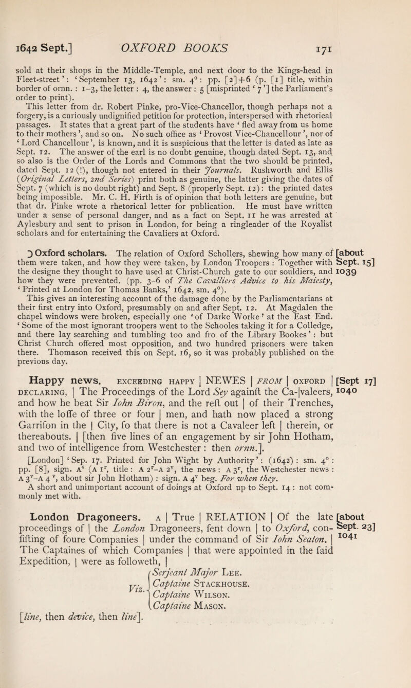 sold at their shops in the Middle-Temple, and next door to the Kings-head in Fleet-street’: ‘September 13, 1642’: sm. 40: pp. [2] + 6 (p. [1] title, within border of ornn. : 1-3, the letter : 4, the answer : 5 [misprinted ‘ 7 ’] the Parliament’s order to print). This letter from dr. Robert Pinke, pro-Vice-Chancellor, though perhaps not a forgery, is a curiously undignified petition for protection, interspersed with rhetorical passages. It states that a great part of the students have ‘ fled away from us home to their mothers and so on. No such office as ‘ Provost Vice-Chancellour nor of ‘ Lord Chancellour is known, and it is suspicious that the letter is dated as late as Sept. 12. The answer of the earl is no doubt genuine, though dated Sept. 13, and so also is the Order of the Lords and Commons that the two should be printed, dated Sept. 12 (!), though not entered in their Journals. Rushworth and Ellis ('Original Letters, 2nd Series') print both as genuine, the latter giving the dates of Sept. 7 (which is no doubt right) and Sept. 8 (properly Sept. 12) : the printed dates being impossible. Mr. C. H. Firth is of opinion that both letters are genuine, but that dr. Pinke wrote a rhetorical letter for publication. He must have written under a sense of personal danger, and as a fact on Sept. 11 he was arrested at Aylesbury and sent to prison in London, for being a ringleader of the Royalist scholars and for entertaining the Cavaliers at Oxford. 0 Oxford scholars. The relation of Oxford Schollers, shewing how many of [about them were taken, and how they were taken, by London Troopers : Together with Sept. 15] the designe they thought to have used at Christ-Church gate to our souldiers, and 1039 how they were prevented, (pp. 3-6 of The Ccivaltiers Advice to his Maiesty, ‘ Printed at London for Thomas Banks,’ 1642, sm. 40). This gives an interesting account of the damage done by the Parliamentarians at their first entry into Oxford, presumably on and after Sept. 12. At Magdalen the chapel windows were broken, especially one ‘of Darke Worke ’ at the East End. ‘ Some of the most ignorant troopers went to the Schooles taking it for a Colledge, and there lay searching and tumbling too and fro of the Library Bookes ’ : but Christ Church offered most opposition, and two hundred prisoners were taken there. Thomason received this on Sept. 16, so it was probably published on the previous day. Happy news. exceeding happy ] NEWES | from | oxford | [Sept 17] declaring, | The Proceedings of the Lord Sey againft the Ca-|valeers, io4° and how he beat Sir Iohn Biron, and the reft out | of their Trenches, with the Ioffe of three or four | men, and hath now placed a strong Garrifon in the | City, fo that there is not a Cavaleer left | therein, or thereabouts. | [then five lines of an engagement by sir John Hotham, and two of intelligence from Westchester : then ornn.]. [London] ‘Sep. 17. Printed for John Wight by Authority’: (1642) : sm. 40 : pp. [8], sign. A4 (a ir, title : A 2r-A 2V, the news : A 3r, the Westchester news : a 3V-A 4 v, about sir John Hotham) : sign. A 4V beg. For when they. A short and unimportant account of doings at Oxford up to Sept. 14 : not com¬ monly met with. London Dragoneers. a | True | RELATION | Of the late [about proceedings of | the London Dragoneers, fent down | to Oxford’ con- Sept. 23] lifting of foure Companies | under the command of Sir Iohn Seaton. | I04r The Captaines of which Companies | that were appointed in the faid Expedition, | were as followeth, | (Serjeant Major Lee. y. j Captaine Stackhouse. ’] Captaine Wilson. \Captaine Mason. [line, then device, then line].