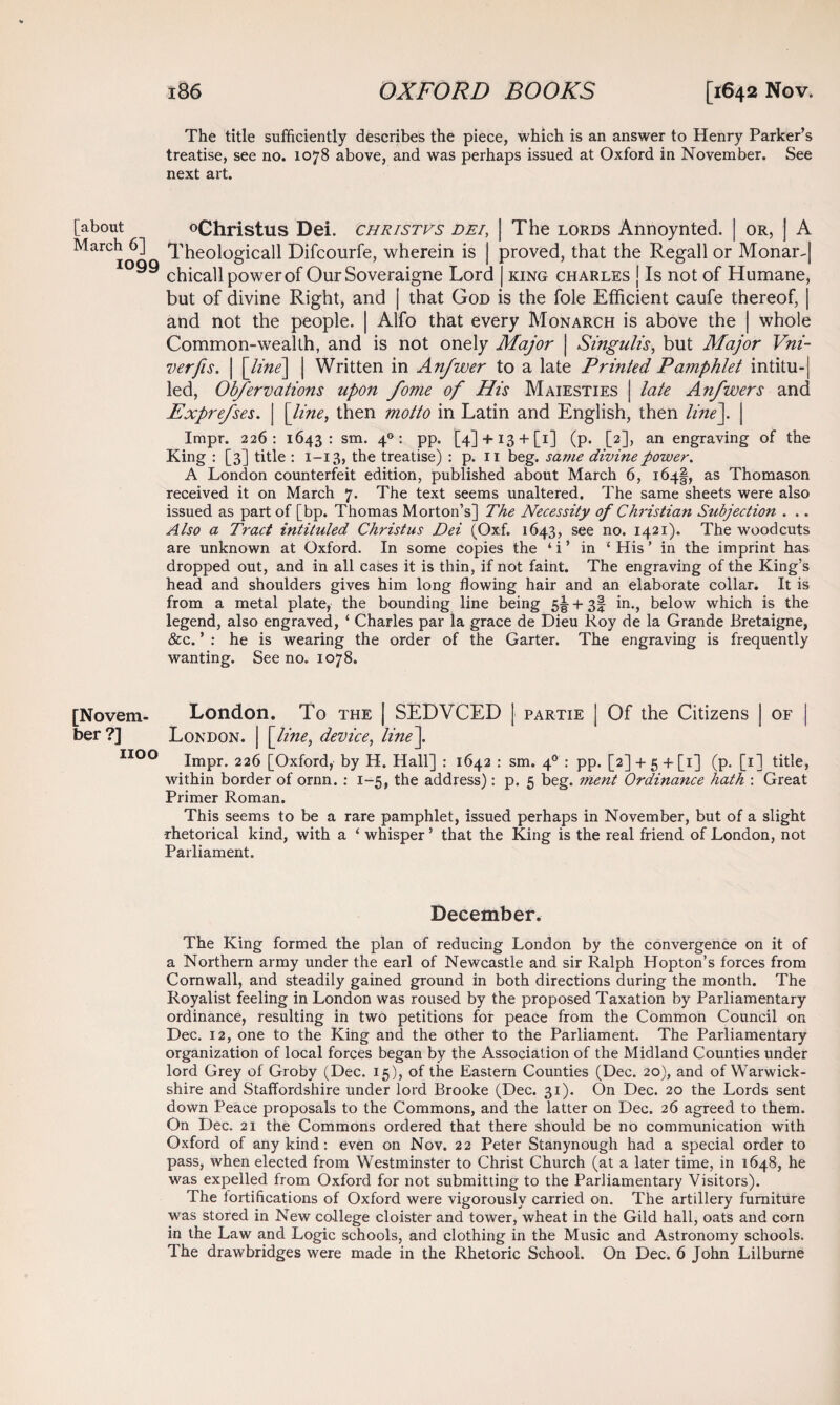 [about March 6] 1099 [Novem¬ ber ?] 1100 The title sufficiently describes the piece, which is an answer to Henry Parker’s treatise, see no. 1078 above, and was perhaps issued at Oxford in November. See next art. °Christus Dei. christvs dei, | The lords Annoynted. | or, | A Theologicall Difcourfe, wherein is | proved, that the Regall or Monar-| chicall power of Our Soveraigne Lord | king Charles | Is not of Humane, but of divine Right, and | that God is the foie Efficient caufe thereof, | and not the people. | Alfo that every Monarch is above the | whole Common-wealth, and is not onely Major | Singulis, but Major Vni- verfis. | [line] | Written in Anjwer to a late Printed Pamphlet intitu-| led, Obfervations upon fome of His Maiesties | late Anfwers and Exprefses. | [line, then motto in Latin and English, then line]. | Impr. 226: 1643: sm. 40: pp. [4] + i3 + [i] (p. [2], an engraving of the King : [3] title : 1-13, the treatise) : p. n beg. same divine power. A London counterfeit edition, published about March 6, 164!, as Thomason received it on March 7. The text seems unaltered. The same sheets were also issued as part of [bp. Thomas Morton’s] The Necessity of Christian Subjection . .. Also a Tract intituled Christus Dei (Oxf. 1643, see no. 1421). The woodcuts are unknown at Oxford. In some copies the ‘ i ’ in { His ’ in the imprint has dropped out, and in all cases it is thin, if not faint. The engraving of the King’s head and shoulders gives him long flowing hair and an elaborate collar. It is from a metal plate, the bounding line being 5^ + 3! in., below which is the legend, also engraved, ‘ Charles par la grace de Dieu Roy de la Grande Bretaigne, &c. ’ : he is wearing the order of the Garter. The engraving is frequently wanting. See no. 1078, London. To the | SEDVCED j partie j Of the Citizens | of | London. | [line, device, line]. Impr. 226 [Oxford, by H. Hall] : 1642 : sm. 40 : pp. [2] + 5 + [1] (p. [1] title, within border of ornn. : 1-5, the address): p. 5 beg. ment Ordinance hath : Great Primer Roman. This seems to be a rare pamphlet, issued perhaps in November, but of a slight •rhetorical kind, with a ‘ whisper ’ that the King is the real friend of London, not Parliament. December. The King formed the plan of reducing London by the convergence on it of a Northern army under the earl of Newcastle and sir Ralph Hopton’s forces from Cornwall, and steadily gained ground in both directions during the month. The Royalist feeling in London was roused by the proposed Taxation by Parliamentary ordinance, resulting in two petitions for peace from the Common Council on Dec. 12, one to the King and the other to the Parliament. The Parliamentary organization of local forces began by the Association of the Midland Counties under lord Grey of Groby (Dec. 15), of the Eastern Counties (Dec. 20), and of Warwick¬ shire and Staffordshire under lord Brooke (Dec. 31). On Dec. 20 the Lords sent down Peace proposals to the Commons, and the latter on Dec. 26 agreed to them. On Dec. 21 the Commons ordered that there should be no communication with Oxford of any kind: even on Nov. 22 Peter Stanynough had a special order to pass, when elected from Westminster to Christ Church (at a later time, in 1648, he was expelled from Oxford for not submitting to the Parliamentary Visitors). The fortifications of Oxford were vigorously carried on. The artillery furniture was stored in New college cloister and tower, wheat in the Gild hall, oats and corn in the Law and Logic schools, and clothing in the Music and Astronomy schools. The drawbridges were made in the Rhetoric School. On Dec. 6 John Lilburne