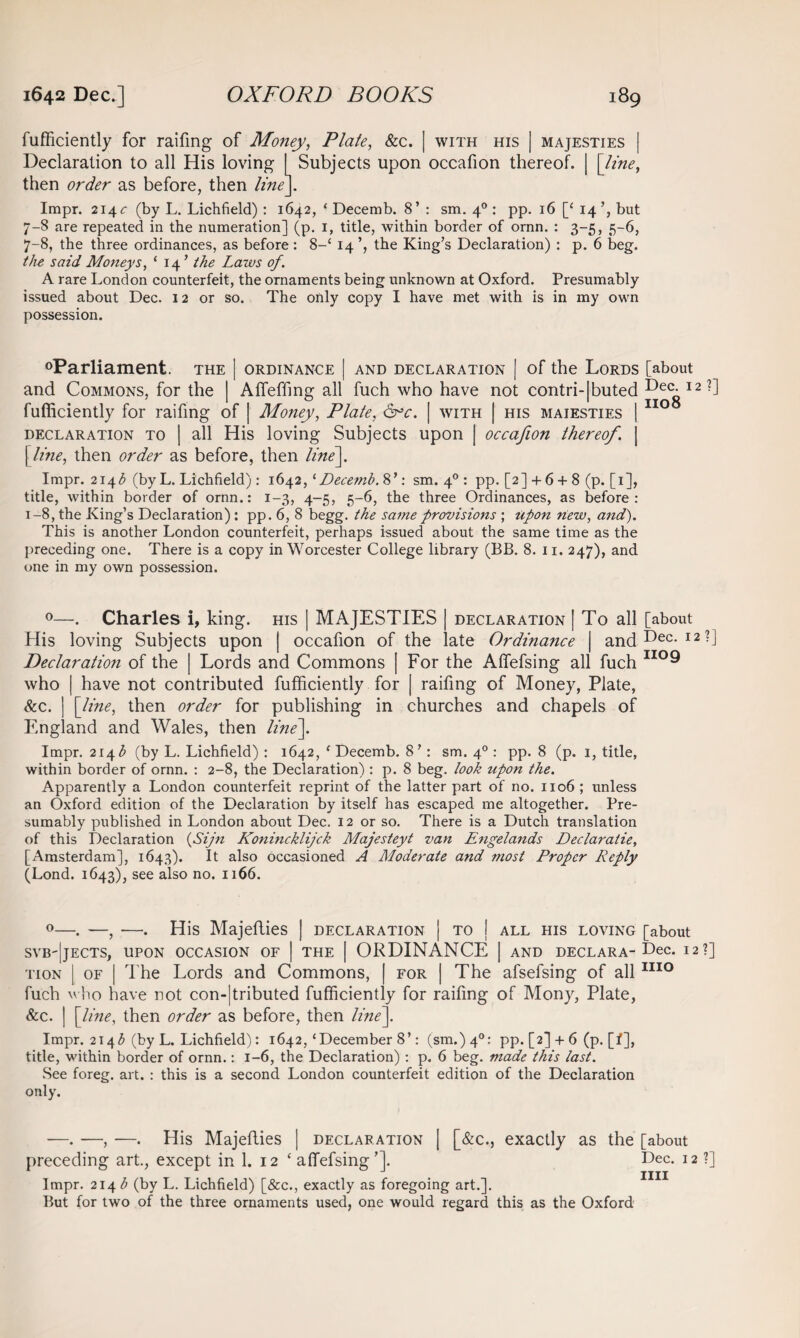 fufficiently for raifmg of Money, Plate, &c. | with his | majesties Declaration to all His loving I Subjects upon occafion thereof. | [line, then order as before, then line]. Impr. 214 c (by L. Lichfield) : 1642, ‘ Decemb. 8’ : sm. 40 : pp. 16 [‘ 14 but 7-8 are repeated in the numeration] (p. 1, title, within border of ornn. : 3-5, 5-6, 7-8, the three ordinances, as before : 8-‘ 14 the King’s Declaration) : p. 6 beg. the said Moneys, ‘ 14 ’ the Laws of. A rare London counterfeit, the ornaments being unknown at Oxford. Presumably issued about Dec. 12 or so. The only copy I have met with is in my own possession. °Parliament. the | ordinance | and declaration [ of the Lords [about and Commons, for the | Affeffmg all fuch who have not contri-|buted Dec. 12?] fufficiently for raffing of | Money, Plate, 6°c. | with | his maiesties | 110 declaration to | all His loving Subjects upon | occafion thereof. | [ line, then order as before, then line]. Impr. 2143 (by L. Lichfield): 1642, 1 Decemb. 8’: sm. 40 : pp. [2] + 6 + 8 (p. [1], title, within border of ornn.: 1-3, 4-5, 5-6, the three Ordinances, as before: 1-8, the King’s Declaration): pp. 6, 8 begg. the same provisions ; upon new, and). This is another London counterfeit, perhaps issued about the same time as the preceding one. There is a copy in Worcester College library (BB. 8. 11. 247), and one in my own possession. 0—. Charles i, king, his | MAJESTIES | declaration | To all [about His loving Subjects upon | occafion of the late Ordinance | and Dec. 12?] Declaration of the | Lords and Commons | For the Affefsing all fuch II0® who | have not contributed fufficiently for | raifmg of Money, Plate, &c. ] [line, then order for publishing in churches and chapels of England and Wales, then line]. Impr. 214 b (by L. Lichfield) : 1642, 1 Decemb. 8’ : sm. 40 : pp. 8 (p. 1, title, within border of ornn. : 2-8, the Declaration) : p. 8 beg. look upon the. Apparently a London counterfeit reprint of the latter part of no. 1106 ; unless an Oxford edition of the Declaration by itself has escaped me altogether. Pre¬ sumably published in London about Dec. 12 or so. There is a Dutch translation of this Declaration (Sijn Konincklijck Majesteyt van Engelands Declaratie, [Amsterdam], 1643). It also occasioned A Moderate and most Proper Reply (Lond. 1643), see also no. 1166. 0—. —, —. His Majefties | declaration | to j all his loving [about svb'|jects, upon occasion of I the | ORDINANCE | and declara-Dec. 12?] tion | of | The Lords and Commons, | for | The afsefsing of all1110 fuch who have not con-|tributed fufficiently for raifmg of Mony, Plate, &c. | [line, then order as before, then line]. Impr. 2143 (by L. Lichfield): 1642,‘December 8’: (sm.)4°: pp. [2] + 6 (p. [f], title, within border of ornn.: 1-6, the Declaration) : p. 6 beg. made this last. See foreg. art. : this is a second London counterfeit edition of the Declaration only. —. —, —. His Majefties | declaration | [&c., exactly as the [about preceding art., except in 1. 12 ‘ affefsing T Dec. 12 ?] J mi Impr. 214^ (by L. Lichfield) [&c., exactly as foregoing art.]. But for two of the three ornaments used, one would regard this as the Oxford