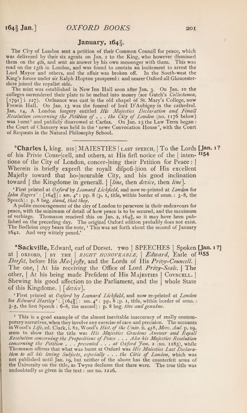 January, 164 2 3* The City of London sent a petition of their Common Council for peace, which was delivered by their six agents on Jan. 2 to the King, who however dismissed them on the 4th, and sent an answer by his own messenger with them. This was read on the 13th in London, and was found to contain an incitement to arrest the Lord Mayor and others, and the affair was broken off. In the South-west the King’s forces under sir Ralph Hopton prospered : and nearer Oxford all Gloucester¬ shire joined the royalist side. The mint was established in New Inn Hall soon after Jan. 3. On Jan. 10 the colleges surrendered their plate to be melted into money (see Gutch’s Collectanea, [1791] i. 227). Ordnance was cast in the old chapel of St. Mary’s College, now Frewin Hall. On Jan. 13 was the funeral of lord D’Aubigny in the cathedral. Jan. 14, A London forgery entitled His Majesties Declaration and. Finall Resolution concerning the Petition of . . . the City of London (no. 1176 below) was burnt1 and publicly disavowed at Carfax. On Jan. 23 the Law Term began : the Court of Chancery was held in the ‘ newe Convocation House with the Court of Requests in the Natural Philosophy School. ^Charles i, king. his| MAIESTIES | last speech, | To the Lords [Jan. I? of his Privie Coun*|cell, and others, at His firft notice of the | inten- II54 tions of the City of London, concer-|ning their Petition for Peace : | Wherein is briefly exprefl the royall difpofi-|tion of His excellent Majefly toward that ho-|nourable City, and his good inclination toward | the Kingdome in generall. | [line, then device, then line]. i First printed at Oxford by Leonard Lichfield, and now re-printed at London for Lphn Rogers' : [164^] : sm. 40 : pp. 8 (p. 1, title, within border of ornn.: 3-8, the Speech): p. 8 beg. stand, that they. A polite encouragement of the city of London to persevere in their endeavours for peace, with the minimum of detail of how peace is to be secured, and the maximum of verbiage. Thomason received this on Jan. 2, 164!, so it may haye been pub^ lished on the preceding day. The original Oxford edition probably does not exist. The Bodleian copy bears the note, ‘ This was set forth about the second of January 1642. And very wittely pened.’ *Sackville, Edward, earl of Dorset, two | SPEECHES | Spoken [Jan. 1 ?] at | oxford, | by the | right HpNOVRABLE, \ Edward, Earle ofn55 Dorfet, before His Ma-\jejly, and the Lords of His Privy*Councell. | The one, | At his receiving the Office of Lord Privy-Seale. | The other, | At his being made Prefident of His Maj'esties Covncell. | Shewing his good affection to the Parliament, and the whole State of this Kingdome. | [device]. 1 First printed at Oxford by Leonard Lichfield, and now re-printed at London for Edward Hartley ’: [i6^|] : sm. 40 : pp. 8 (p. 1, title, within border of ornn.: 3-5, the first Speech : 6-8, the second) : p. 8 beg. tive and genuine. 1 This is a good example of the almost inevitable inaccuracy of really contem¬ porary narratives, when they involve any exercise of care and precision. The accounts in Wood’s Life, ed. Clark, i. 82, Wood’s Hist, of the Univ. ii. 458, Merc. Aul. p. 19, seem to show that the title was His Majesties Gracious Answer and Royall Resolution concerning the Propositions of Peace . . . Also his Majesties Resolution concerning the Petition . . . presented ... at Oxford Jan. 2 (no. 1183), while Thomason affirms that what was burnt at Oxford was His Maiesties Last Declara¬ tion to all his loving Subjects, especially . . . the Citie of London, which was not published until Jan. 19, but neither of the above has the counterfeit arms of the University on the title, as Twyne declares that there were. The true title was undoubtedly as given in the text: see no. 1226.