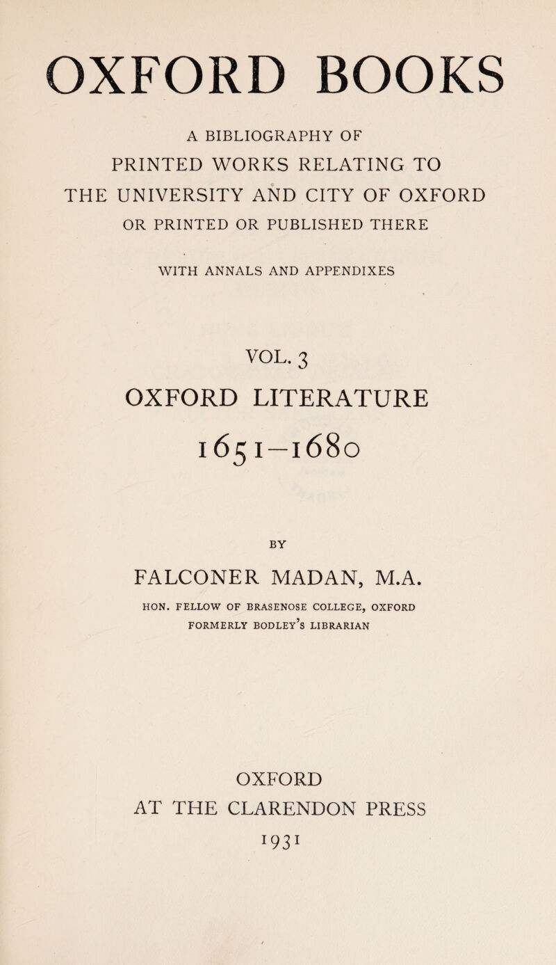 A BIBLIOGRAPHY OF PRINTED WORKS RELATING TO THE UNIVERSITY AND CITY OF OXFORD OR PRINTED OR PUBLISHED THERE WITH ANNALS AND APPENDIXES VOL. 3 OXFORD LITERATURE 165 I —1680 FALCONER MADAN, M.A. HON. FELLOW OF BRASENOSE COLLEGE, OXFORD FORMERLY BODLEy’s LIBRARIAN OXFORD AT THE CLARENDON PRESS