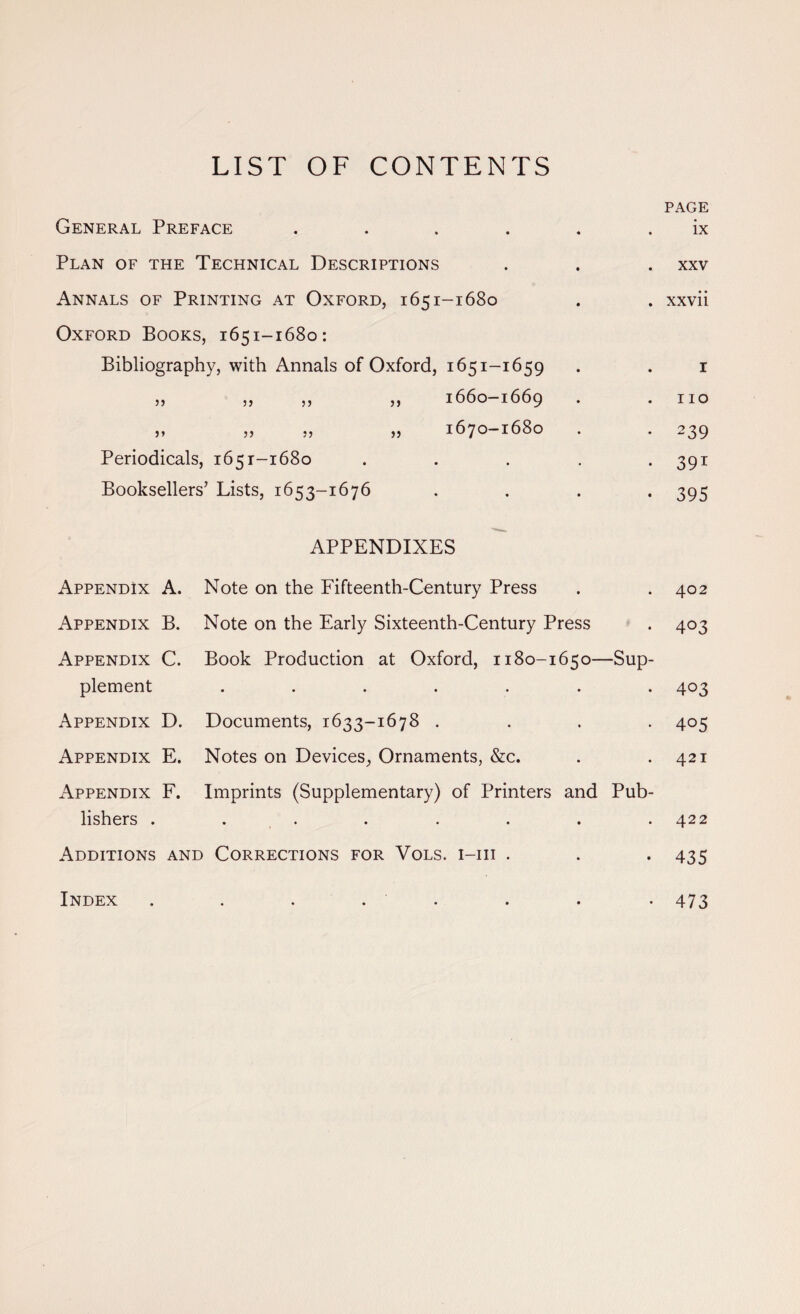 LIST OF CONTENTS General Preface .... Plan of the Technical Descriptions Annals of Printing at Oxford, 1651-1680 Oxford Books, 1651-1680: Bibliography, with Annals of Oxford, 1651-1659 „ „ „ „ 1660-1669 „ „ „ „ 1670-1680 Periodicals, 1651-1680 Booksellers’ Lists, 1653-1676 APPENDIXES PAGE ix XXV . xxvii I 110 • 239 • 391 • 395 Appendix A. Appendix B. Appendix C. plement Appendix D. Appendix E. Appendix F. lishers . Note on the Fifteenth-Century Press Note on the Early Sixteenth-Century Press Book Production at Oxford, 1180-1650—Sup- Documents, 1633-1678 . Notes on Devices, Ornaments, &c. Imprints (Supplementary) of Printers and Pub- 402 403 403 405 421 422 Additions and Corrections for Vols. i-iii . . . 435 Index 473