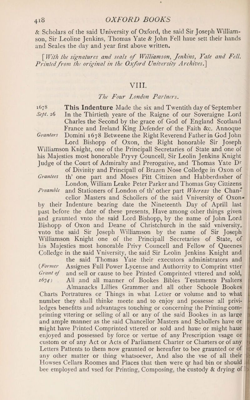 & Scholars of the said University of Oxford, the said Sir Joseph William¬ son, Sir Leoline Jenkins, Thomas Yate & John Fell haue sett their hands and Seales the day and year first above written. [ With the signatures and seals of Williamson, Jenkins, Yate and Fell. Printedfrom the original in the Oxford University Archives.] VIII. The Four London Partners. 1678 This Indenture Made the six and Twentith day of September Sept. 26 In the Thirtieth yeare of the Raigne of our Soveraigne Lord Charles the Second by the grace of God of England Scotland France and Ireland King Defender of the Faith &c. Annoque Grantors Domini 1678 Betweene the Right Reverend Father in God John Lord Bishopp of Oxon, the Right honorable Sir Joseph Williamson Knight, one of the Principall Secretaries of State and one of his Majesties most honorable Pryvy Councell, Sir Leolin Jenkins Knight Judge of the Court of Admiralty and Prerogative, and Thomas Yate Dr of Divinity and Principall of Brazen Nose Colledge in Oxon of Grantees th’ one part and Moses Pitt Cittizen and Habberdasher of London, William Leake Peter Parker and Thomas Guy Cittizens Preamble and Stationers of London of th’ other part Whereas the Chan-’ cellor Masters and Schollers of the said Vniversity of Oxon* by their Indenture bearing date the Nineteenth Day of Aprill last past before the date of these presents, Have among other things given and graunted vnto the said Lord Bishopp, by the name of John Lord Bishopp of Oxon and Deane of Christchurch in the said vniversity, vnto the said Sir Joseph Williamson by the name of Sir Joseph Williamson Knight one of the Principall Secretaries of State, of his Majesties most honorable Privy Councell and Fellow of Queenes Colledge in the said Vniversity, the said Sir Leolin Jenkins Knight and the said Thomas Yate their executors administrators and (•Former Assignes Full Power Lycense and Authorrity to Comprint vtter Grant of and sell or cause to bee Printed Comprinted vttered and sold, 167*1) All and all manner of Bookes Bibles Testaments Psalters Almanacks Lillies Grammer and all other Schoole Bookes Charts Portratures or Things in what Letter or volume and to what number they shall thinke meete and to enjoy and possesse all privi- ledges benefitts and advantages touching or concerning the Printing corn- printing vttering or selling of all or any of the said Bookes in as large j and ample manner as the said Chancellor Masters and Schollers have or might have Printed Comprinted vttered or sold and haue or might haue ». enjoyed and possessed by force or vertue of any Prescription vsage or i custom or of any Act or Acts of Parliament Charter or Charters or of any n Letters Pattents to them now graunted or hereafter to bee graunted or of jo any other matter or thing whatsoever, And also the vse of all their Howses Cellars Roomes and Places that then were or had bin or should i 1 bee employed and vsed for Printing, Composing, the custody & drying of p