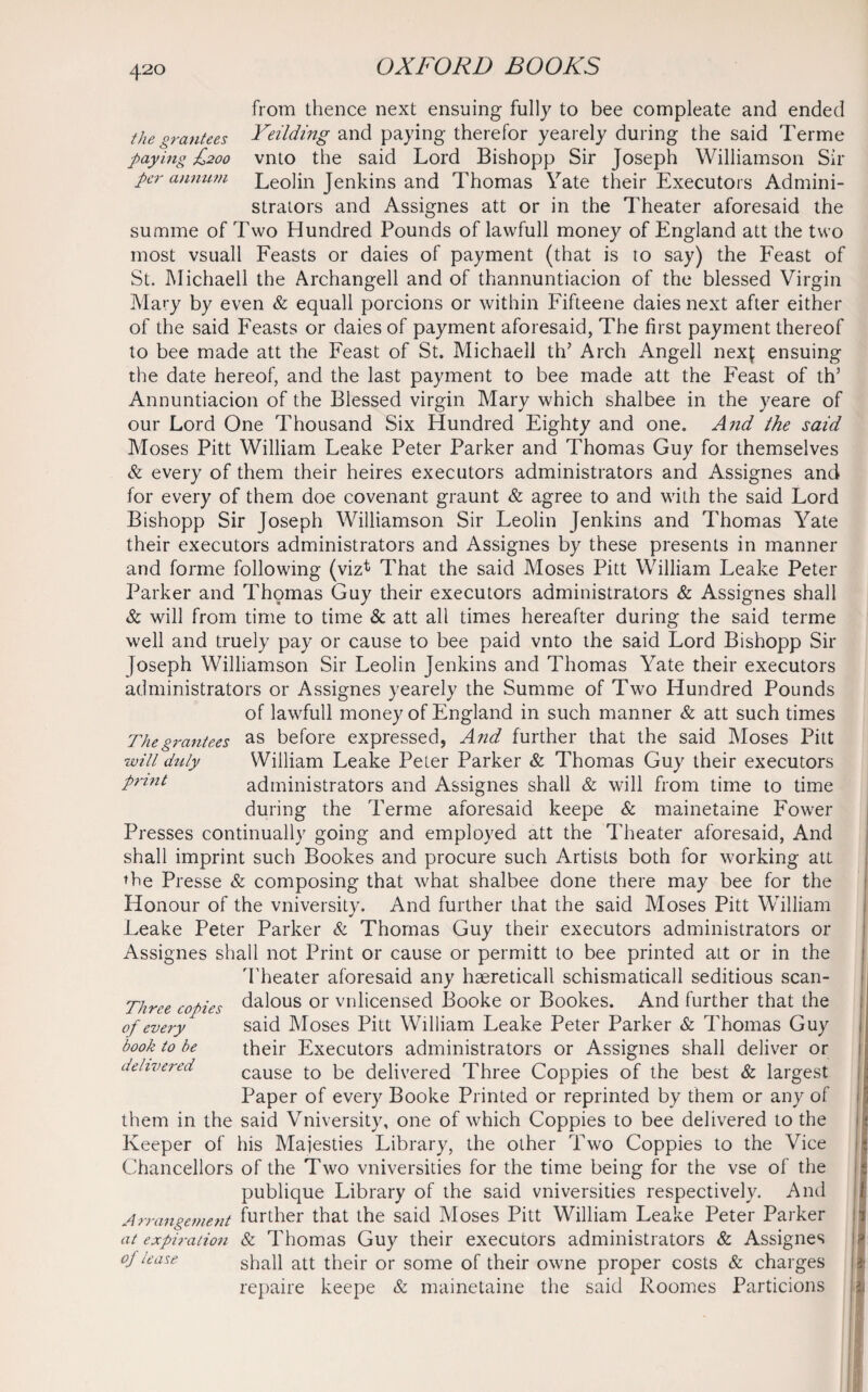 from thence next ensuing fully to bee compleate and ended the grantees Feilding and paying therefor yearely during the said Terme paying £200 vnto the said Lord Bishopp Sir Joseph Williamson Sir per annum Leolin Jenkins and Thomas Yate their Executors Admini¬ strators and Assignes att or in the Theater aforesaid the summe of Two Hundred Pounds of lawfull money of England att the two most vsuall Feasts or daies of payment (that is to say) the Feast of St. Michaell the Archangell and of thannuntiacion of the blessed Virgin Mary by even & equall porcions or within Fifteene daies next after either of the said Feasts or daies of payment aforesaid, The first payment thereof to bee made att the Feast of St. Michaell th* Arch Angell nexf ensuing the date hereof, and the last payment to bee made att the Feast of th’ Annuntiacion of the Blessed virgin Mary which shalbee in the yeare of our Lord One Thousand Six Hundred Eighty and one. And the said Moses Pitt William Leake Peter Parker and Thomas Guy for themselves & every of them their heires executors administrators and Assignes and for every of them doe covenant graunt & agree to and wilh the said Lord Bishopp Sir Joseph Williamson Sir Leolin Jenkins and Thomas Yate their executors administrators and Assignes by these presents in manner and forme following (viz*1 That the said Moses Pitt William Leake Peter Parker and Thomas Guy their executors administrators & Assignes shall & will from time to time & att all times hereafter during the said terme well and truely pay or cause to bee paid vnto the said Lord Bishopp Sir Joseph Williamson Sir Leolin Jenkins and Thomas Yate their executors administrators or Assignes yearely the Summe of Two Hundred Pounds of lawfull money of England in such manner & att such times Thegrantees as before expressed, And further that the said Moses Pitt will duly William Leake Peter Parker & Thomas Guy their executors print administrators and Assignes shall & will from time to time during the Terme aforesaid keepe & mainetaine Fower Presses continually going and employed att the Theater aforesaid, And shall imprint such Bookes and procure such Artists both for working att the Presse & composing that what shalbee done there may bee for the Honour of the vniversity. And further that the said Moses Pitt William Leake Peter Parker & Thomas Guy their executors administrators or Assignes shall not Print or cause or permitt to bee printed att or in the Theater aforesaid any haereticall schismaticall seditious scan- Three copies dalous or vnlicensed Booke or Bookes. And further that the of every said Moses Pitt William Leake Peter Parker & Thomas Guy book to be their Executors administrators or Assignes shall deliver or delivered cause to be delivered Three Coppies of the best & largest Paper of every Booke Printed or reprinted by them or any of them in the said Vniversity, one of which Coppies to bee delivered to the Keeper of his Majesties Library, the other Two Coppies to the Vice Chancellors of the Two vniversities for the time being for the vse of the publique Library of the said vniversities respectively. And Arrangement further that the said Moses Pitt William Leake Peter Parker at expiration & Thomas Guy their executors administrators & Assignes °j lease shall att their or some of their owne proper costs & charges repaire keepe & mainetaine the said Roomes Particions