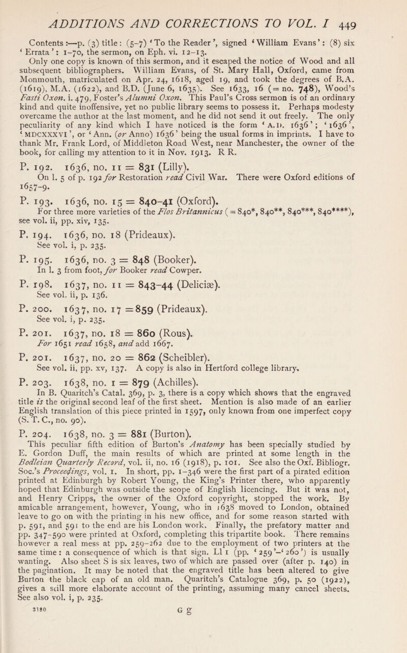 Contents p. (3) title : (5-7) “ To the Reader ’, signed ‘William Evans’: (8) six ‘ Errata’: 1-70, the sermon, on Eph. vi. 12-13. Only one copy is known of this sermon, and it escaped the notice of Wood and all subsequent bibliographers. William Evans, of St. Mary Hall, Oxford, came from Monmouth, matriculated on Apr. 24, 1618, aged 19, and took the degrees of B.A. (1619), M.A. (1622), and B.D. (June 6, 1635). See 1633, 16 (= no. 748), Wood’s Fasti Oxon. i. 479, Foster’s Alumni Oxon. This Paul’s Cross sermon is of an ordinary kind and quite inoffensive, yet no public library seems to possess it. Perhaps modesty overcame the author at the last moment, and he did not send it out freely. The only peculiarity of any kind which I have noticed is the form * A.I). 1636’; ‘1636’, ‘ MDCXXXVI ’, or ‘ Ann. (or Anno) 1636’ being the usual forms in imprints. I have to thank Mr. Frank Lord, of Middleton Road West, near Manchester, the owner of the book, for calling my attention to it in Nov. 1913. R R. P. 192. 1636, no. 11 = 831 (Lilly). On 1. 5 of p. 192 for Restoration read Civil War. There were Oxford editions of I657-9- P. 193. 1636, no. 15 = 840-41 (Oxford). For three more varieties of the Flos Britannicus ( = 840*, 840**, 840***, 840****), see vol. ii, pp. xiv, 135. P. 194. 1636, no. 18 (Prideaux). See vol. i, p. 235. P. 195. 1636, no. 3 = 848 (Booker). In 1. 3 from ioo\,for Booker read Cowper. P. 198. 1637, no. 11 = 843-44 (Delicise). See vol. ii, p. 136. P. 200. 1637, no. 17 =859 (Prideaux). See vol. i, p. 235. P. 201. 1637, no. 18 = 860 (Rous), For 1651 read 1658, and add 1667. P. 201. 1637, no. 20 = 862 (Scheibler). See vol. ii, pp. xv, 137. A copy is also in Hertford college library. P. 203. 1638, no. 1 = 879 (Achilles). In B. Quaritch’s Catal. 369, p. 3, there is a copy which shows that the engraved title is the original second leaf of the first sheet. Mention is also made of an earlier English translation of this piece printed in 1597, only known from one imperfect copy (5. T. C., no. 90). P. 204. 1638, no. 3 = 881 (Burton). This peculiar fifth edition of Burton’s Anatomy has been specially studied by E. Gordon Duff, the main results of which are printed at some length in the Bodleian Quarterly Record, vol. ii, no. 16 (1918), p. 101. See also theOxf. Bibliogr. Soc.’s Proceedings, vol. 1. In short, pp. 1-346 were the first part of a pirated edition printed at Edinburgh by Robert Young, the King’s Printer there, who apparently hoped that Edinburgh was outside the scope of English licencing. But it was not, and Henry Cripps, the owner of the Oxford copyright, stopped the work. By amicable arrangement, however, Young, who in 1638 moved to London, obtained leave to go on with the printing in his new office, and for some reason started with p. 591, and 591 to the end are his London work. Finally, the prefatory matter and pp. 347-590 were printed at Oxford, completing this tripartite book. There remains however a real mess at pp. 259-262 due to the employment of two printers at the same time : a consequence of which is that sign. LI 1 (pp. ‘ 259 1‘ 260 ’) is usually wanting. Also sheet S is six leaves, two of which are passed over (after p. 140) in the pagination. It may be noted that the engraved title has been altered to give Burton the black cap of an old man. Quaritch’s Catalogue 369, p. 50 (1922), gives a sail more elaborate account of the printing, assuming many cancel sheets. See also vol. i, p. 235.