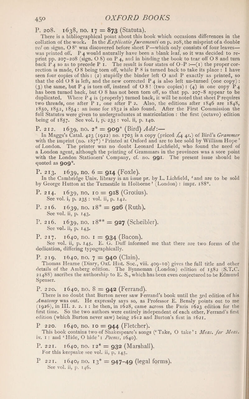 45° P. 208. 1638, no. 17 = 873 (Statuta). There is a bibliographical point about this book which occasions differences in the collation of the work. In the Explicatio Jur amend on p. 208, the misprint of a double vel on signn. O 8V was discovered before sheet P—which only consists of four leaves— was printed off. P 4 would naturally have been a blank leaf, so it was decided to re¬ print pp. 207-208 (sign. O 8) on P 4, and in binding the book to tear off O 8 and turn back P 4 so as to precede P 1. The result is four states of O-P :—(1) the proper cor¬ rection is made, O 8 being torn off, while P 8 is turned back to take its place : I have seen four copies of this : (2) stupidly the binder left O and P exactly as printed, so that the old O 8 is left, and the new corrected P 4 is also left un-turned (one copy) : (3) the same, but P 4 is torn off, instead of O 8 ! (two copies) : (4) in one copy P 4 has been turned back, but O 8 has not been torn off, so that pp. 207-8 appear to be duplicated. Where P 4 is (properly) turned back, it will be noted that sheet P requires two threads, one after P 1, one after P 2. Also, the editions after 1846 are 1848, 1850, 1852, 1854: an issue for 1832 is also found. After the First Commission the full Statutes were given to undergraduates at matriculation : the first (octavo) edition being of 1857. See vol. i, p. 235 : vol. ii, p. 140. P. 212. 1639, no. 2* = 909* (Bird) Add:— In Maggs’s Catal. 423 (1922) no. 1703 is a copy (priced ^4 4^.) of Bird’s Grammer with the imprint (no. 187*) ‘ Printed at Oxford and are to bee sold by William Plope ’ of London. The printer was no doubt Leonard Lichfield, who found the need of a London agent, although the printing of Grammars in the provinces was a sore point with the London Stationers’ Company, cf. no. 991. The present issue should be quoted as 909*. P. 213. 1639, no. 6 = 914 (Foxle). In the Cambridge Univ. library is an issue pr. by L. Lichfield, ‘and are to be sold by George Hutton at the Turnestile in Holborne ? (London) : impr. 188*. P. 214. 1639, no. 10 = 918 (Grotius). See vol. i, p. 235 : vol. ii, p. 142. P. 216. 1639, no. 18* = 926 (Ruth). See vol. ii, p. 143. P. 216. 1639, no. 18** = 927 (Scheibler). See vol. ii, p. 143. P. 217. 1640, no. 1 = 934 (Bacon). See vol. ii, p. 145. E. G. Duff informed me that there are two forms of the dedication, differing typographically. P. 219. 1640, no. 7 = 940 (Clain). Thomas Plearne (Diary, Oxf. Hist. Soc., viii. 409-10) gives the full title and other details of the Amberg edition. The Bynneman (London) edition of 1582 (S.T.C. 21488) ascribes the authorship to E. S., which has been even conjectured to be Edmund Spenser. P. 220. 1640, no. 8 — 942 (Ferrand). There is no doubt that Burton never saw Ferrand’s book until the 3rd edition of his Anatomy was out. He expressly says so, as Professor E. Bensly points out to me (1926), in III. 2. 2. 1 : he then, in 1628, came across the Paris 1623 edition for the first time. So the two authors were entirely independent of each other, Ferrand’s first edition (which Burton never saw) being 1612 and Burton’s first in 1621. P 220. 1640, no. 10 = 944 (Fletcher). This book contains two of Shakespeare’s songs (‘ Take, O take’: Meas. for Meas. iv. 1 : and ‘ Hide, O hide ’: Poems, 1640). P. 221. 1640, no. 12* = 932 (Marshall). For this keepsake see vol. ii, p, 145. P 221. 1640,' no. 13* = 947-49 (legal forms). See vol. ii, p. 146.