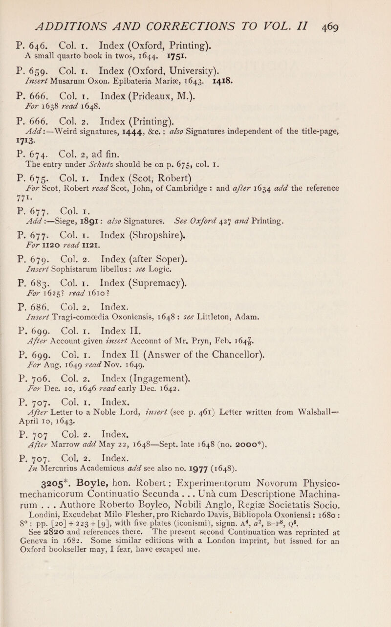 P. 646. Col. 1. Index (Oxford, Printing). A small quarto book in twos, 1644. 1751. P. 659. Col. i. Index (Oxford, University). Insert Musarum Oxon. Epibateria Marise, 1643. 1418. P. 666. Col. 1. Index (Prideaux, M.). For 1638 read 1648. P. 666. Col. 2. Index (Printing). Add:—Weird signatures, 1444, &c.: also Signatures independent of the title-page, I7X3- P. 674. Col. 2, ad fin. The entry under Schntz should be on p. 675, col. 1. P. 675. Col. 1. Index (Scot, Robert) For Scot, Robert read Scot, John, of Cambridge : and after 1634 ac^ the reference 771- P. 677. Col. 1. Add:—Siege, 1891: also Signatures. See Oxford 427 and Printing. P. 677. Col. 1. Index (Shropshire). For 1120 read 1121. P. 679. Col. 2. Index (after Soper). Insert Sophistarum libellus: see Logic. P. 683. Col. 1. Index (Supremacy). For 1625? read 1610? P. 686. Col. 2. Index. Insert Tragi-comcedia Oxoniensis, 1648 : see Littleton, Adam. P. 699. Col. 1. Index II. After Account given insert Account of Mr. Pryn, Feb. 164J. P. 699. Col. 1. Index II (Answer of the Chancellor). For Aug. 1649 read Nov. 1649. P. 706. Col. 2. Index (Ingagement). For Dec. 10, 1646 read early Dec. 1642. P. 707. Col. 1. Index. After Letter to a Noble Lord, insert (see p. 461) Letter written from Walshall— April 10, 1643. P. 707 Col. 2. Index. After Marrow add May 22, 1648—Sept, late 1648 (no. 2000*). P, 707. Col. 2. Index. In Mercurius Academicus add see also no. 1977 (1648). 3205*. Boyle, hon. Robert: Experimentorum Novorum Physico- mechanicorum Continuatio Secunda . .. Una cum Descriptione Machina- rum . . . Authore Roberto Boyleo, Nobili Anglo, Regise Societatis Socio. Londini, Excudebat Milo Flesher, pro Richardo Davis, Bibliopola Oxoniensi: 1680 : 8° : pp. [20] + 223 + [9], with five plates (iconismi), signn. A4, a2, B-p8, Q6. See 2820 and references there. The present second Continuation was reprinted at Geneva in 1682. Some similar editions with a London imprint, but issued for an Oxford bookseller may, I fear, have escaped me.