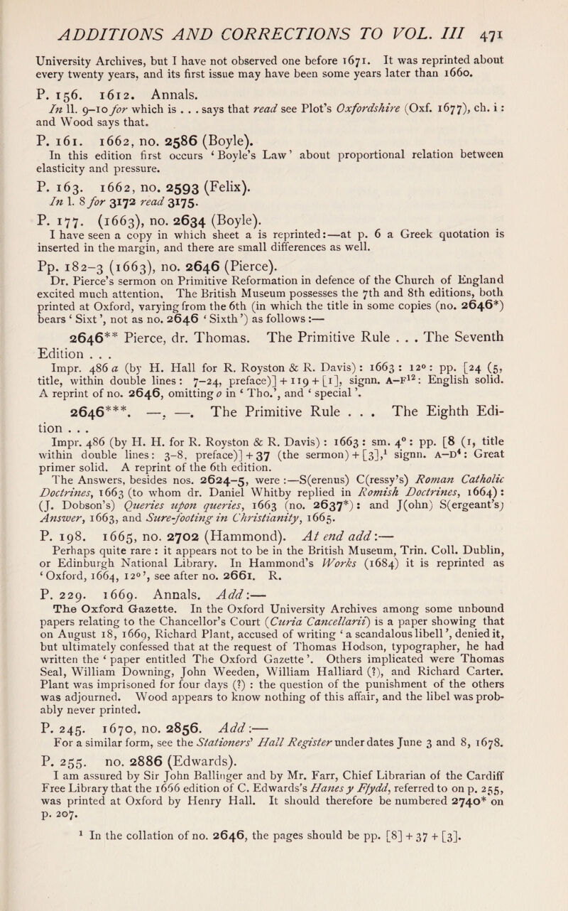 University Archives, but I have not observed one before 1671. It was reprinted about every twenty years, and its first issue may have been some years later than 1660. P. 156. 1612. Annals. In 11. 9—10 for which is . . . says that read see Plot’s Oxfordshire (Oxf. 1677), ch. i: and Wood says that. P. 161. 1662, no. 2586 (Boyle). In this edition first occurs ‘Boyle’s Law’ about proportional relation between elasticity and pressure. P. 163. 1662, no. 2593 (Felix). In 1. 8 for 3172 read 3175. P. 177. (1663), no. 2634 (Boyle). I have seen a copy in which sheet a is reprinted:—at p. 6 a Greek quotation is inserted in the margin, and there are small differences as well. Pp. 182-3 (1663), no. 2646 (Pierce). Dr. Pierce’s sermon on Primitive Reformation in defence of the Church of England excited much attention. The British Museum possesses the 7th and 8th editions, both printed at Oxford, varying from the 6th (in which the title in some copies (no. 2646*) bears ‘ Sixt ’, not as no. 2646 ‘ Sixth ’) as follows :— 2646** Pierce, dr. Thomas. The Primitive Rule . . . The Seventh Edition . . . Impr. 486a (by H. Hall for R. Royston & R. Davis): 1663: 12<>: pp. [24 (5, title, within double lines: 7—24, preface)] + 119 + [1], signn. A—F12: English solid. A reprint of no. 2646, omitting 0 in ‘ Tho.’, and ‘ special ’. 2646***. —, —. The Primitive Rule . . . The Eighth Edi¬ tion . . . Impr. 486 (by H. H. for R, Royston & R. Davis) : 1663 : sm. 40 : pp. [8 (1, title within double lines: 3-8, preface)] + 37 (the sermon) + [3],1 signn. A—D4: Great primer solid. A reprint of the 6th edition. The Answers, besides nos. 2624-5, were :—S(erenus) C(ressy’s) Roman Catholic Doctrines, 1663 (to whom dr. Daniel Whitby replied in Romish Doctrines, 1664): (J. Dobson’s) Queries upon queries, 1663 (no. 2637*): and J(ohn) S(ergeant’s; Answer, 1663, and Sure-footing in Christianity, 1665. P. 198. 1665, no. 2702 (Hammond). At end add'.— Perhaps quite rare : it appears not to be in the British Museum, Trin. Coll. Dublin, or Edinburgh National Library. In Hammond’s Works (1684) it is reprinted as c Oxford, 1664, 120’, see after no. 2661. R. P. 229. 1669. Annals. Add:— The Oxford Gazette. In the Oxford University Archives among some unbound papers relating to the Chancellor’s Court (Curia Cancellarii) is a paper showing that on August 18, 1669, Richard Plant, accused of writing ‘ a scandalous libell ’, denied it, but ultimately confessed that at the request of Thomas Hodson, typographer, he had written the ‘ paper entitled The Oxford Gazette ’. Others implicated were Thomas Seal, William Downing, John Weeden, William Halliard (?), and Richard Carter. Plant was imprisoned for four days (?) : the question of the punishment of the others was adjourned. Wood appears to know nothing of this affair, and the libel was prob¬ ably never printed. P. 245. 1670, no. 2856. Add;— For a similar form, see the Stationers’' Hall Register under dates June 3 and 8, 1678. P. 255. no. 2886 (Edwards). I am assured by Sir John Ballinger and by Mr. Farr, Chief Librarian of the Cardiff Free Library that the 1666 edition of C. Edwards’s Hanes y Ffydd, referred to on p. 255, was printed at Oxford by Henry Hall. It should therefore be numbered 2740* on p. 207. 1 In the collation of no. 2646, the pages should be pp. [8] + 37 + [3].