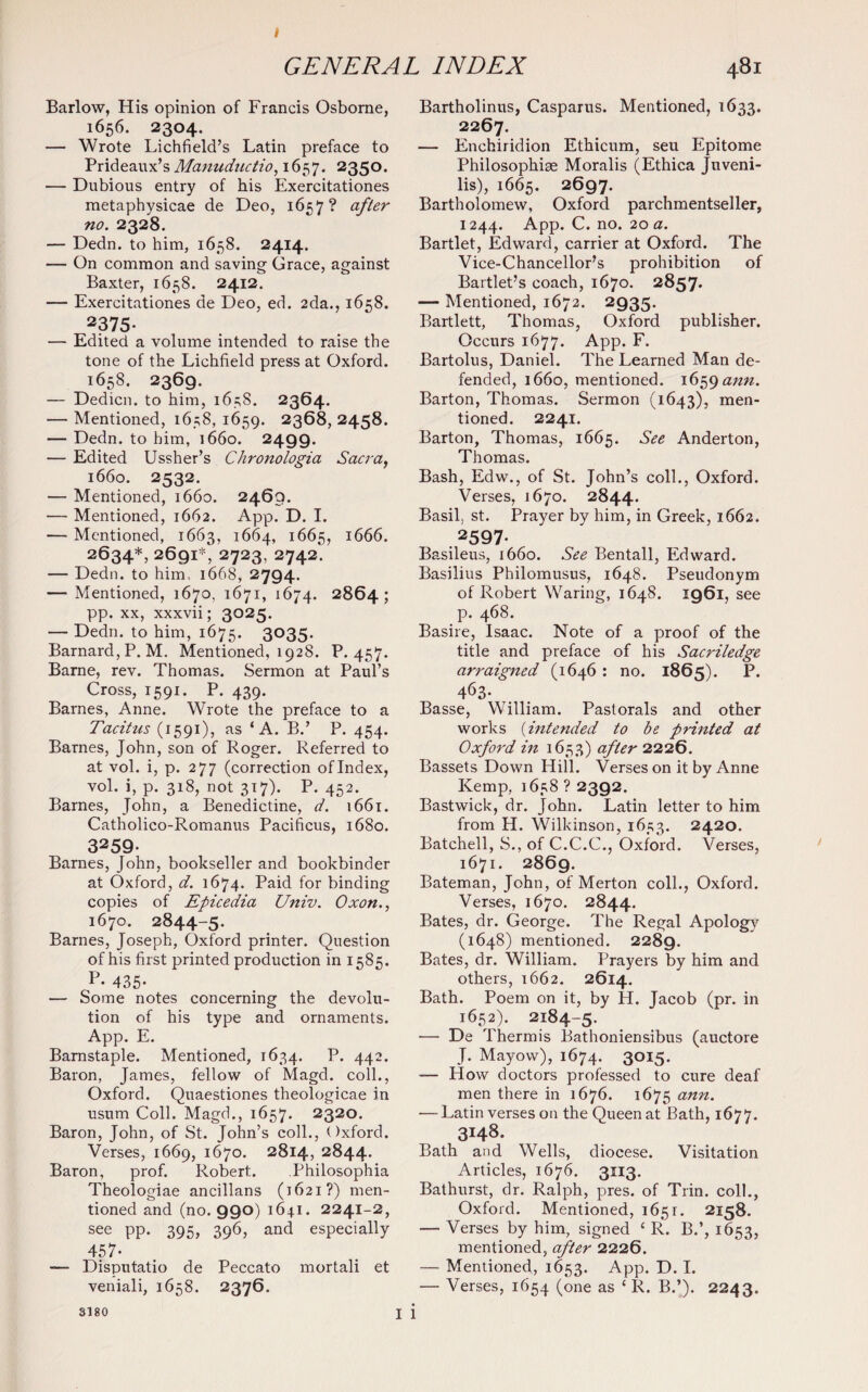 < GENERAL INDEX 481 Barlow, His opinion of Francis Osborne, 1656. 2304. — Wrote Lichfield’s Latin preface to Prideaux’s Manuductio, 1657. 235°* — Dubious entry of his Exercitationes metaphysicae de Deo, 1657? after no. 2328. — Dedn. to him, 1658. 2414. — On common and saving Grace, against Baxter, 1658. 2412. — Exercitationes de Deo, ed. 2da., 1658. 2375- — Edited a volume intended to raise the tone of the Lichfield press at Oxford. 1658. 2369. — Dedicn. to him, 163S. 2364. — Mentioned, 1658, 1659. 2368, 2458. — Dedn. to him, 1660. 2499. — Edited Ussher’s Chronologia Sacra, 1660. 2532. — Mentioned, 1660. 2469. — Mentioned, 1662. App. D. I. — Mentioned, 1663, 1664, 1665, 1666. 2634*, 2691*, 2723. 2742. — Dedn. to him, 1668, 2794. — Mentioned, 1670, 1671, 1674. 2864; pp. xx, xxxvii; 3025. — Dedn. to him, 1675. 3035. Barnard, P.M. Mentioned, 1928. P.457. Barne, rev. Thomas. Sermon at Paul’s Cross, 1591. P. 439. Barnes, Anne. Wrote the preface to a Tacitus (1591), as ‘A. B.’ P. 454. Barnes, John, son of Roger. Referred to at vol. i, p. 27 7 (correction of Index, vol. i, p. 318, not 317). P. 452. Barnes, John, a Benedictine, d. 1661. Catholico-Romanus Pacificus, 1680. 3259. Barnes, John, bookseller and bookbinder at Oxford, d. 1674. Paid for binding copies of Epicedia Univ. Oxon., 1670. 2844-5. Barnes, Joseph, Oxford printer. Question of his first printed production in 1585. 435* — Some notes concerning the devolu¬ tion of his type and ornaments. App. E. Barnstaple. Mentioned, 1634. P. 442. Baron, James, fellow of Magd. coll., Oxford. Quaestiones theologicae in usum Coll. Magd., 1657. 2320. Baron, John, of St. John’s coll., Oxford. Verses, 1669, 1670. 2814, 2844. Baron, prof. Robert. Philosophia Theologiae ancillans (1621?) men¬ tioned and (no. 990) 1641. 2241-2, see pp. 395, 396, and especially 457- — Disputatio de Peccato mortali et veniali, 1658. 2376. I Bartholinus, Casparus. Mentioned, 1633. 2267. — Enchiridion Ethicum, seu Epitome Philosophise Moralis (Ethica Juveni¬ lis), 1665. 2697. Bartholomew, Oxford parchmentseller, 1244. App. C. no. 20 a. Bartlet, Edward, carrier at Oxford. The Vice-Chancellor’s prohibition of Bartlet’s coach, 1670. 2857. — Mentioned, 1672. 2935. Bartlett, Thomas, Oxford publisher. Occurs 1677. App. F. Bartolus, Daniel. The Learned Man de¬ fended, 1660, mentioned. 1659 ann. Barton, Thomas. Sermon (1643), men¬ tioned. 2241. Barton, Thomas, 1665. See Anderton, Thomas. Bash, Edw., of St. John’s coll., Oxford. Verses, 1670. 2844. Basil, st. Prayer by him, in Greek, 1662. . 2597- Basileus, 1660. See Bentall, Edward. Basilius Philomusus, 1648. Pseudonym of Robert Waring, 1648. 1961, see p. 468. Basire, Isaac. Note of a proof of the title and preface of his Sacriledge arraigned (1646 : no. 1865). P. 463- Basse, William. Pastorals and other works (intended to be printed at Oxford in 1653) after 2226. Bassets Down Hill. Verses on it by Anne Kemp, 1658 ? 2392. Bastwick, dr. John. Latin letter to him from H. Wilkinson, 1653. 2420. Batchell, S., of C.C.C., Oxford. Verses, 1671. 2869. Bateman, John, of Merton coll., Oxford. Verses, 1670. 2844. Bates, dr. George. The Regal Apology (1648) mentioned. 2289. Bates, dr. William. Prayers by him and others, 1662. 2614. Bath. Poem on it, by H. Jacob (pr. in 1652). 2184-5. — De Thermis Bathoniensibus (auctore T. Mayow), 1674. 3015. — How doctors professed to cure deaf men there in 1676. 1675 ann. — Latin verses on the Queen at Bath, 1677. 3148. Bath and Wells, diocese. Visitation Articles, 1676. 3113. Bathurst, dr. Ralph, pres, of Trin. coll., Oxford. Mentioned, 1651. 2158. — Verses by him, signed ‘ R. B.’, 1653, mentioned, after 2226. — Mentioned, 1653. App. D. I. — Verses, 1654 (one as ‘ R. B.’). 2243. i 3180