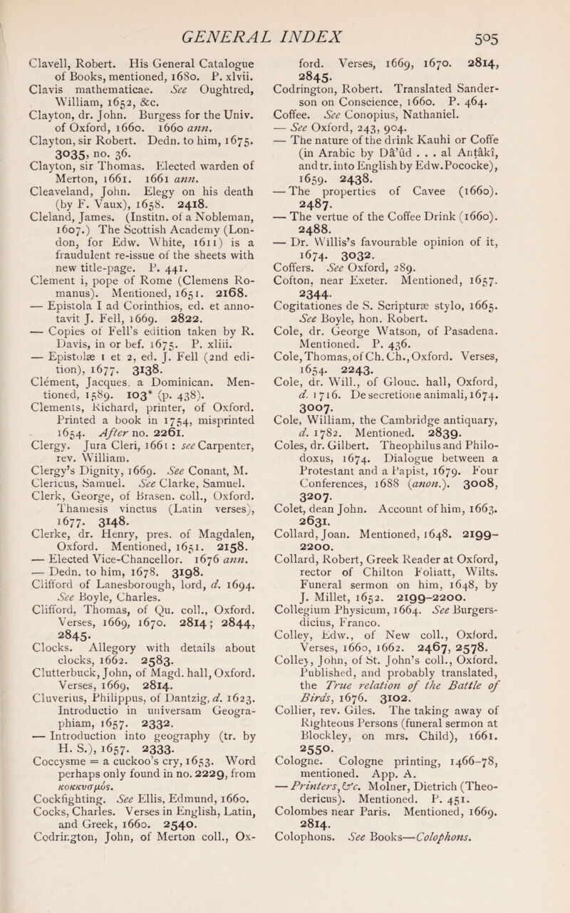 Clavell, Robert. His General Catalogue of Books, mentioned, 1680. P. xlvii. Clavis mathematicae. See Oughtred, William, 1652, &c. Clayton, dr. John. Burgess for the Univ. of Oxford, 1660. 1660 ann. Clayton, sir Robert. Dedn. to him, 1675. 3035, no. 36. Clayton, sir Thomas. Elected warden of Merton, 1661. 1661 ann. Cleaveland, John. Elegy on his death (by F. Vaux), 1658. 2418. Cleland, James. (Institn. of a Nobleman, 1607.) The Scottish Academy (Lon¬ don, for Edw. White, 1611) is a fraudulent re-issue of the sheets with new title-page. P. 441. Clement i, pope of Rome (Clemens Ro- manus). Mentioned, 1651. 2168. — Epistola I ad Corinthios, ed. et anno- tavit J. Fell, 1669. 2822. — Copies of Fell’s edition taken by R. Davis, in or bef. 1675. P- xliii. — Epistolse 1 et 2, ed. J. Fell (2nd edi¬ tion), 1677. 3*38- Clement, Jacques, a Dominican. Men¬ tioned, 1589. 103 * (P- 438)- Clements, Richard, printer, of Oxford. Printed a book in 1754, misprinted 1654. After no. 2261. Clergy. Jura Cleri, 1661 : ^Carpenter, rev. William. Clergy’s Dignity, 1669. See Conant, M. Clericus, Samuel. See Clarke, Samuel. Clerk, George, of Brasen. coll., Oxford. Thamesis vinctus (Latin verses), 1677. 3148. Clerke, dr. Henry, pres, of Magdalen, Oxford. Mentioned, 1651. 2158. — Elected Vice-Chancellor. 1676 ann. — Dedn. to him, 1678. 3198. Clifford of Lanesborough, lord, d. 1694. See Boyle, Charles. Clifford, Thomas, of Qu. coll., Oxford. Verses, 1669, 1670. 2814; 2844, 2845. Clocks. Allegory with details about clocks, 1662. 2583- Clutterbuck, John, of Magd. hall, Oxford. Verses, 1669, 2814. Cluverius, Philippus, of Dantzig, d. 1623. Introductio in universam Geogra- phiam, 1657. 2332. — Introduction into geography (tr. by H. S.), 1657. 2333. Coccysme = a cuckoo’s cry, 1653. Word perhaps only found in no. 2229, from KOKKVa/XOS. Cockfighting. See Ellis, Edmund, 1660. Cocks, Charles. Verses in English, Latin, and Greek, 1660. 2540. Codrir.gton, John, of Merton coll., Ox- ford. Verses, 1669, 1670. 2814, 2845. Codrington, Robert. Translated Sander¬ son on Conscience, 1660. P. 464. Coffee. See Conopius, Nathaniel. — See Oxford, 243, 904. — The nature of the drink Kauhi or Coffe (in Arabic by Da’ud . . . al Antaki, andtr. into English by Edw.Pococke), 1659. 2438. — The properties of Cavee (1660). 2487. — The vertue of the Coffee Drink (1660). 2488. — Dr. Willis’s favourable opinion of it, 1674. 3032. Coffers. See Oxford, 289. Cofton, near Exeter. Mentioned, 1657. 2344- Cogitationes de S. Scripturse stylo, 1665. See Boyle, hon. Robert. Cole, dr. George Watson, of Pasadena. Mentioned. P. 436. Cole,Thomas,ofCh. Ch.,Oxford. Verses, 1654. 2243. Cole, dr. Will., of Glouc. hall, Oxford, d. 1716. De secretione animali, 1674. 3007. Cole, William, the Cambridge antiquary, d. 1782. Mentioned. 2839. Coles, dr. Gilbert. Theophilus and Philo- doxus, 1674. Dialogue between a Protestant and a Papist, 1679. Four Conferences, 1688 {anon.). 3008, 3207. Colet, dean John. Account of him, 1663. 2631. * Collard, Joan. Mentioned, 1648. 2199- 2200. Collard, Robert, Greek Reader at Oxford, rector of Chilton Foliatt, Wilts. Funeral sermon on him, 1648, by J. Millet, 1652. 2199-2200. Collegium Physicum, 1664. See Burgers- dicius, Franco. Colley, Edw., of New coll., Oxford. Verses, 1660, 1662. 2467, 2578. Colley, John, of St. John’s coll., Oxford. Published, and probably translated, the True relation of the Battle of Birds, 1676. 3102. Collier, rev. Giles. The taking away of Righteous Persons (funeral sermon at Blockley, on mrs. Child), 1661. 2550. Cologne. Cologne printing, 1466-78, mentioned. App. A. — Printers, GY. Molner, Dietrich (Theo- dericus). Mentioned. P. 451. Colombes near Paris. Mentioned, 1669. 2814. Colophons. See Books—Colophons.