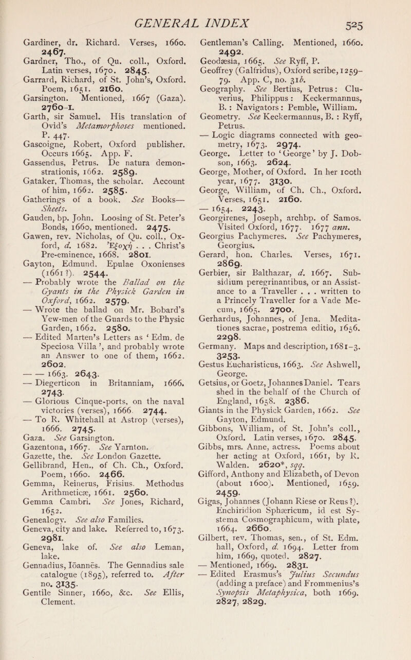 Gardiner, dr. Richard. Verses, 1660. 2467. Gardner, Tho., of Qu. coll., Oxford. Latin verses, 1670. 2845. Garrard, Richard, of St. John’s, Oxford. Poem, 1651. 2160. Garsington. Mentioned, 1667 (Gaza). 2760-1. Garth, sir Samuel. His translation of Ovid’s Metamorphoses mentioned. P. 447. Gascoigne, Robert, Oxford publisher. Occurs 1665. App. F. Gassendus, Petrus. De natura demon- strationis, 1662. 2589. Gataker, Thomas, the scholar. Account of him, 1662. 2585. Gatherings of a book. See Books— Sheets. Gauden, bp. John. Loosing of St. Peter’s Bonds, 1660, mentioned. 2475. Gawen, rev. Nicholas, of Qu. coll., Ox¬ ford, d. 1682. ’E£ox77 • . . Christ’s Pre-eminence, 1668. 2801. Gayton, Edmund. Epulae Oxonienses (1661?). 2544. — Probably wrote the Ballad on the Gyants in the Physick Garden in Oxford, 1662. 2579. — Wrote the ballad on Mr. Bobard’s Yew-men of the Guards to the Physic Garden, 1662. 2580. — Edited Marten’s Letters as ‘ Edm. de Speciosa Villa ’, and probably wrote an Answer to one of them, 1662. 2602. -1663. 2643. — Diegerticon in Britanniam, 1666. 2743- — Glorious Cinque-ports, on the naval victories (verses), 1666. 2744. — To R. Whitehall at Astrop (verses), 1666. 2745. Gaza. See Garsington. Gazentona, 1667. See Yarnton. Gazette, the. See London Gazette. Gellibrand, Hen., of Ch. Ch., Oxford. Poem, 1660. 2466. Gemma, Reinerus, Frisius. Methodus Arithmeticae, 1661. 2560. Gemma Cambri. See Jones, Richard, 1652. Genealogy. See also Families. Geneva, city and lake. Referred to, 1673. 2981. Geneva, lake of. See also Leman, lake. Gennadius, Ioannes. The Gennadius sale catalogue (1895), referred to. After no. 3135. Gentile Sinner, 1660, &c. See Ellis, Clement. 525 Gentleman’s Calling. Mentioned, 1660. 2492. Geodaesia, 1665. See Ryff, P. Geoffrey (Galfridus), Oxford scribe, 1259- 79. App. C, no. 31 b. Geography. See Bertius, Petrus: Clu- verius, Philippus: Keckermannus, B. : Navigators : Pemble, William. Geometry. See Keckermannus, B. : Ryff, Petrus. — Logic diagrams connected with geo¬ metry, 1673. 2974. George. Letter to ‘ George ’ by J. Dob¬ son, 1663. 2624. George, Mother, of Oxford. In her 100th year, 1677. 3130. George, William, of Ch. Ch., Oxford. Verses, 1651. 2160. — 1654- 2243. Georgirenes, Joseph, archbp. of Samos. Visited Oxford, 1677. 1677 ann. Georgius Pachymeres. See Pachymeres, Georgius. Gerard, hon. Charles. Verses, 1671. 2869. Gerbier, sir Balthazar, d. 1667. Sub- siclium peregrinantibus, or an Assist¬ ance to a Traveller . . . written to a Princely Traveller for a Vade Me- cum, 1665. 2700. Gerhardus, Johannes, of Jena. Medita- tiones sacrae, postrema editio, 1656. 2298. Germany. Maps and description, 1681-3. 3253. Gestus Eucharisticus, 1663. See Ashwell, George. Getsius, or Goetz, Johannes Daniel. Tears shed in the behalf of the Church of England, 1658. 2386. Giants in the Physick Garden, 1662. See Gayton, Edmund. Gibbons, William, of St. John’s coll., Oxford. Latin verses, 1670. 2845. Gibbs, mrs. Anne, actress. Poems about her acting at Oxford, 1661, by R. Walden. 2620*, sqq. Gifford, Anthony and Elizabeth, of Devon (about 1600). Mentioned, 1659. 2459- Gigas, Johannes (Johann Riese or Reus ?). Enchiridion Sphsericum, id est Sy- stema Cosmographicum, with plate, 1664. 2660. Gilbert, rev. Thomas, sen., of St. Edm. hall, Oxford, d. 1694. Letter from him, 1669, quoted. 2827. — Mentioned, 1669. 2831. — Edited Erasmus’s Jidius Secundus (adding a preface) and Frommenius’s Synopsis Metaphysica, both 1669. 2827, 2829.