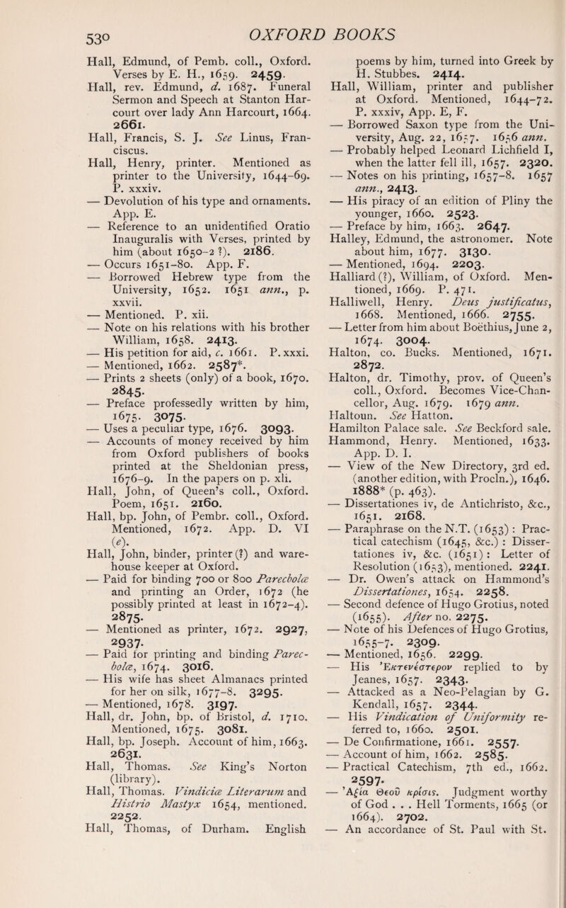 53° Hall, Edmund, of Pemb. coll., Oxford. Verses by E. H., 1659. 2459. Hall, rev. Edmund, d. 1687. Funeral Sermon and Speech at Stanton Har- court over lady Ann Harcourt, 1664. 2661. Hall, Francis, S. J. See Linus, Fran- ciscus. Hall, Henry, printer. Mentioned as printer to the University, 1644-69. P. xxxiv. — Devolution of his type and ornaments. App. E. — Reference to an unidentified Oratio Inauguralis with Verses, printed by him (about 1650-2 ?). 2186. •— Occurs 1651-80. App. F. — Borrowed Hebrew type from the University, 1652. 1651 ann., p. xxvii. — Mentioned. P. xii. — Note on his relations with his brother William, 1658. 2413. — His petition for aid, c. 1661. P. xxxi. — Mentioned, 1662. 2587*. — Prints 2 sheets (only) of a book, 1670. 2845. — Preface professedly written by him, 1675. 3075- — Uses a peculiar type, 1676. 3093. — Accounts of money received by him from Oxford publishers of books printed at the Sheldonian press, 1676-9. In the papers on p. xli. Flail, John, of Queen’s coll., Oxford. Poem, 1651. 2160. Hall, bp. John, of Pembr. coll., Oxford. Mentioned, 1672. App. D. VI 0)* Hall, John, binder, printer (?) and ware¬ house keeper at Oxford. — Paid for binding 700 or 800 Parecbolce and printing an Order, 1672 (he possibly printed at least in 1672-4). 2875. — Mentioned as printer, 1672. 2927, 2937. — Paid for printing and binding Parec- bolce, 1674. 3016. — His wife has sheet Almanacs printed for her on silk, 1677-8. 3295. — Mentioned, 1678. 3197. Hall, dr. John, bp. of Bristol, d. 1710. Mentioned, 1675. 3081. Hall, bp. Joseph. Account of him, 1663. 2631. Hall, Thomas. See King’s Norton (library). Hall, Thomas. Vindicice Litcrarum and Histrio Mastyx 1654, mentioned. 2252. Hall, Thomas, of Durham. English poems by him, turned into Greek by H. Stubbes. 2414. Hall, William, printer and publisher at Oxford. Mentioned, 1644-72. P. xxxiv, App. E, F. — Borrowed Saxon type from the Uni¬ versity, Aug. 22, 1657. 1656 ann. — Probably helped Leonard Lichfield I, when the latter fell ill, 1657. 2320. — Notes on his printing, 1657-8. 1657 ann., 24I3. — His piracy of an edition of Pliny the younger, 1660. 2523. — Preface by him, 1663. 2647. Halley, Edmund, the astronomer. Note about him, 1677. 3130. — Mentioned, 1694. 2203. Halliard(?), William, of Oxford. Men¬ tioned, 1669. P. 471. Halliwell, Henry. Deus justificatus, 1668. Mentioned, 1666. 2755. — Letter from him about Boethius, June 2, 1674. 3004. Halton, co. Bucks. Mentioned, 1671. 2872. Halton, dr. Timothy, prov. of Queen’s coll., Oxford. Becomes Vice-Chan¬ cellor, Aug. 1679. 1679 ann. Haltoun. See Hatton. Plamilton Palace sale. See Beckford sale. Hammond, Henry. Mentioned, 1633. App. D. I. — View of the New Directory, 3rd ed. (another edition, with Procln.), 1646. 1888* (P. 463). — Dissertationes iv, de Antichristo, &c., 1651. 2168. — Paraphrase on the N.T. (1653) : Prac¬ tical catechism (1645, &c.) : Disser¬ tationes iv, &c. (1651) : Letter of Resolution (1653), mentioned. 2241. — Dr. Owen’s attack on Hammond’s Dissertationes, 1654. 2258. — Second defence of Hugo Grotius, noted (i655). After no. 2275. — Note of his Defences of Hugo Grotius, 1655-7* 2309. — Mentioned, 1656. 2299. — His ’E KTtvkcntpov replied to by Jeanes, 1657. 2343. — Attacked as a Neo-Pelagian by G. Kendall, 1657. 2344. — His Vindication of Uniformity re¬ ferred to, 1660. 2501. — De Confirmatione, 1661. 2557. — Account of him, 1662. 2585- — Practical Catechism, 7th ed., 1662. , 2597‘ — ’Afla 0eoO fcpicns. Judgment worthy of God . . . Hell Torments, 1665 (or 1664). 2702. — An accordance of St. Paul with St.