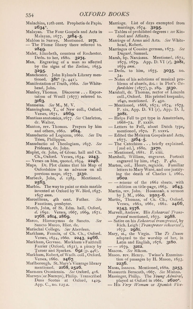 Malachias, 12th cent. Prophetia de Papis. 2634*. Malayan. The Four Gospels and Acts in Malayan, 1677. 3164-5. Maldon in Surrey. Mentioned. 2171. — The Plume library there referred to. 2849. Malet, Elizabeth, countess of Rochester. Dedn. to her, 1680. 3274. Man. Engraving of a man as affected by the signs of the Zodiac, 1653. 3295. Manchester. John Rylands Library men¬ tioned. 381* (p. 442). Manifestation of Truth, 1662. See White- head, John. Manley, Thomas. Discourse . . . Expor¬ tation of Wooll (1677) referred to. 3163. Manneius. See M., M. V. Manningham, T., of New coll., Oxford. Verses, 1671. 2869. Mantissaanatomica, 1677. See Charleton, dr. Walter. Manton, rev. Thomas. Prayers by him and others, 1662. 2614. Manuductio ad Logicam, 1662. See Du Trieu, Philippus. Manuductio ad Theologiam, 1657. See Prideaux, dr. John. Maplet, dr. John, of Glouc. hall and Ch. Ch., Oxford. Verses, 1654. 2243. •— Verses on him, quoted, 1654. 2246. Maps. Dr. Plot claims that his Map of Oxfordshire is an advance on all previous maps, 1677. 3X3°- Marbeck, John, d. 1585. Mentioned. 2563- Marble. The way to paint or stain marble invented at Oxford by W. Bird, 1657. 1657 ann. Marcellinus, 4th cent. Father. See Faustinus, presbyter. March, John, of St. Edm. hall, Oxford, d. 1692. Verses, 1667, 1669, 1671. 2768, 2814, 2869. Marco, Hieronymus de Sancto. See Sancto Marco, Hier. de. Marischal College. See Aberdeen. Markham, Francis, of Ch. Ch., Oxford. Verses, 1634, 1660. 2243, 2466. Markham, Gervase. Markham’s Faithlull Farrier (Oxford, 1631), a piracy by Turner and Sparkes. 691 (p. 446). Markham, Robert, of Wadh. coll., Oxford. Verses, 1660. 2467. Marlborough. St. Mary’s Vicarage library mentioned. 2168, 2526. Marmora Oxoniensia. See Oxford, 416. Marreys(or Narreys), Philip. Transcribed Duns Scotus at Oxford, 1429. App. C., no. 125 a. Marriage. List of days exempted from marriage, 1674. 3295. •— Tables of prohibited degrees : see Kin¬ dred and Affinity. Marriage of Arms and Arts. See White- head, Robert. Marriages of Cousins german, 1673. See Dugard, Samuel. Marsh, bp. Narcissus. Mentioned, 1672, 1675, 1679. APP* 3°8l, 1679 ann• — Dedn. to him, 1675. 3035, no. 34- — Notes of his solutions of musical pro¬ blems of chords, &c.: in Plot’s Ox¬ fordshire (1677), p. 289. 3130. Marshall, dr. Thomas, rector of Lincoln coll., Oxford. His printed keepsake, 1640, mentioned. P. 450. — Mentioned, 1668, 1672, 1674, 1675. P. xix, App. D. VI («?), App. D. I, 3081. •— Helps Fell to get type in Amsterdam, 1668—72. P. xxxiv. — Letters to Fell, about Dutch type, mentioned, 1670. P. xxxvi. •— Edited the Malayan Gospels and Acts, 1677. 3164-5- — The Catechism . . . briefly explained. [2nd ed.], 1680. 3270. — Mentioned, 1681. P. xliii. Marshall, William, engraver. Portrait engraved by him, 1647. P. 462. Marten, col., Henry, regicide. Familiar letters to Mary Ward, and one justify¬ ing the death of Charles i, 1662. 2602. -reissue of the 1662 sheets, with addition on title-page, 1663. 2643. Martin, rev. John. Hosannah, a sermon by J. M., 1660. 2505-6. Martin, Thomas, of Ch. Ch., Oxford. Verses, 1660, 1661, 1662. 2466, 2543, 2578. Marvell, Andrew. His Rehearsal Trans- prosed mentioned, 1673. 2988. — Satire on his Rehearsal transprosed, by Rich. Leigh ( Transproser rehearsed), 1673. 2981. Mary, st., the Virgin. The Te Deum adapted to the worship of her, in Latin and English, 1678. 3180. -1679. 3212. Mascon. See Macon. Mason, rev. Henry. Twisse’s Examina¬ tion of passages by H. Mason, 1653. 2236. Massa, Isaacus. Mentioned, 1680. 3253. Masseceth Beracoth, 1667. See Mishna. Massinger, Philip. The Young Admiral, played at Oxford in 1661. 2620*. — His Very IVoman or Spanish Vice-