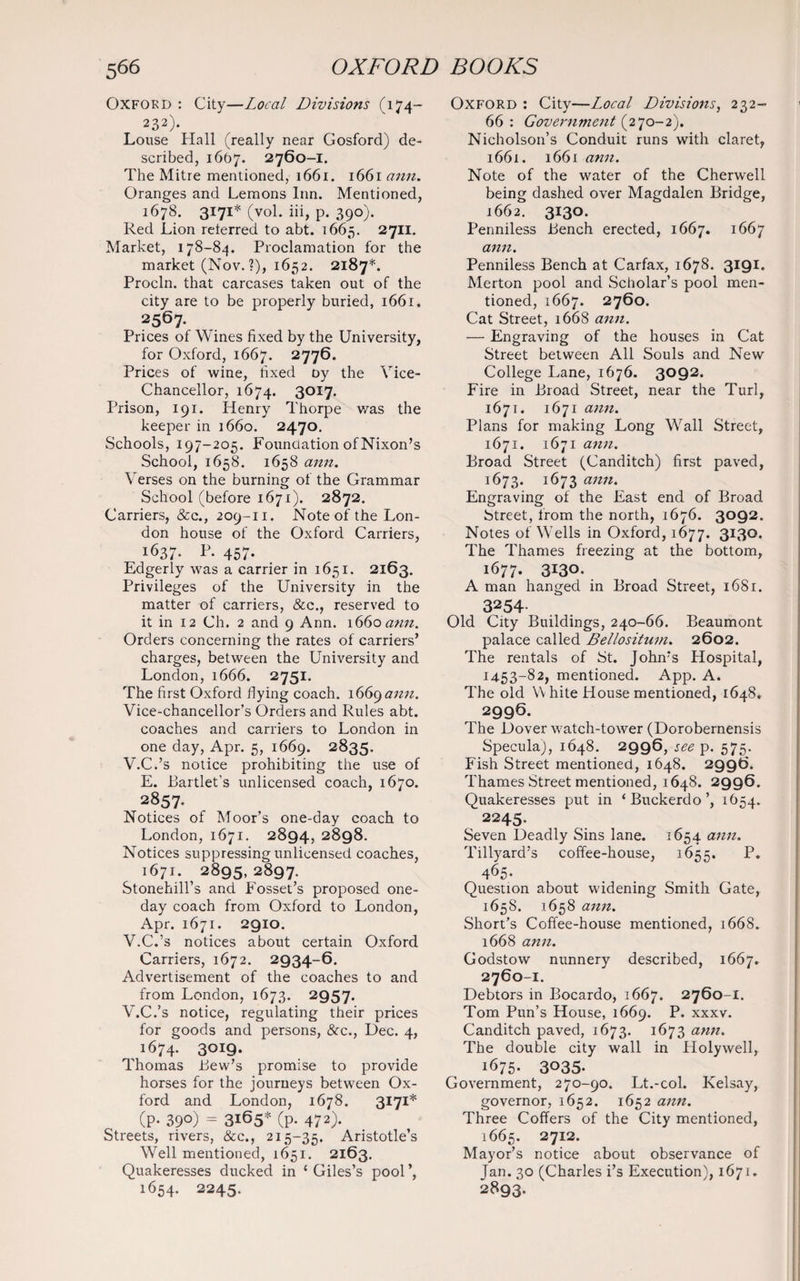 Oxford : City—Local Divisions (174— 232). Louse Hall (really near Gosford) de¬ scribed, 1607. 2760-1. The Mitre mentioned, 1661. 1661 ann. Oranges and Lemons Inn. Mentioned, 1678. 3171* (vol. iii, p. 390). Red Lion referred to abt. 1665. 2711. Market, 178-84. Proclamation for the market (Nov. ?), 1652. 2187*. Procln. that carcases taken out of the city are to be properly buried, 1661. 2567. Prices of Wines fixed by the University, for Oxford, 1667. 2776. Prices of wine, fixed oy the Vice- Chancellor, 1674. 3017. Prison, 191. Henry Thorpe was the keeper in 1660. 2470. Schools, 197-205. Foundation of Nixon’s School, 1658. 1658 ann. Verses on the burning of the Grammar School (before 1671). 2872. Carriers, &c., 209-11. Note of the Lon¬ don house of the Oxford Carriers, 1637. P. 457. Edgerly was a carrier in 1651. 2163. Privileges of the University in the matter of carriers, &c., reserved to it in 12 Ch. 2 and 9 Ann. 1660 ann. Orders concerning the rates of carriers’ charges, between the University and London, 1666. 2751. The first Oxford flying coach. 1669 ann. Vice-chancellor’s Orders and Rules abt. coaches and carriers to London in one day, Apr. 5, 1669. 2835. V.C.’s notice prohibiting the use of E. Tartlet's unlicensed coach, 1670. 2857- Notices of Moor’s one-day coach to London, 1671. 2894, 2898. Notices suppressing unlicensed coaches, 1671. ? 2895, 2897. Stonehill’s and Fosset’s proposed one- day coach from Oxford to London, Apr. 1671. 2910. V.C.’s notices about certain Oxford Carriers, 1672. 2934-6. Advertisement of the coaches to and from London, 1673. 2957. V.C.’s notice, regulating their prices for goods and persons, &cc., Dec. 4, 1674. 3OI9* Thomas Lew’s promise to provide horses for the journeys between Ox¬ ford and London, 1678. 3171* (P- 39°) = 3165* (p. 472). Streets, rivers, &c., 215-35. Aristotle’s Well mentioned, 1651. 2163. Quakeresses ducked in c Giles’s pool 1654. 2245. Oxford : City—Local Divisions, 232- 66 : Government (270-2). Nicholson’s Conduit runs with claret, 1661. 1661 ann. Note of the water of the Cherwell being dashed over Magdalen Bridge, 1662. 3130. Penniless Bench erected, 1667. 1667 ann. Penniless Bench at Carfax, 1678. 3191. Merton pool and Scholar’s pool men¬ tioned, 1667. 2760. Cat Street, 1668 ann. — Engraving of the houses in Cat Street between All Souls and New College Lane, 1676. 3092. Fire in Broad Street, near the Turl, 1671. 1671 ann. Plans for making Long Wall Street, 1671. 1671 ann. Broad Street (Canditch) first paved, 1673. 1673 ann. Engraving of the East end of Broad Street, from the north, 1676. 3092. Notes of Wells in Oxford, 1677. 3I3°- The Thames freezing at the bottom, 1677. 3130. A man hanged in Broad Street, 1681. 3254- Old City Buildings, 240-66. Beaumont palace called Bellositum. 2602. The rentals of St. John’s Hospital, 14.53-82, mentioned. App. A. The old V hite House mentioned, 1648. 2996. The Dover watch-tower (Dorobernensis Specula), 1648. 2996, see p. 575. Fish Street mentioned, 1648. 2996. Thames Street mentioned, 1648. 2996. Quakeresses put in ‘Buckerdo’, 1654. 2245. Seven Deadly Sins lane. 1654 ann• Tillyard’s coffee-house, 1655. P. 465* Question about widening Smith Gate, 165S. 1658 ann. Short’s Coffee-house mentioned, 1668. 1668 ann. Godstow nunnery described, 1667. 2760-1. Debtors in Bocardo, 1667. 2760-1. Tom Pun’s House, 1669. P. xxxv. Canditch paved, 1673. 1673 ann. The double city wall in Holywell, 1675. 3035. Government, 270-90. Lt.-col. Kelsay, governor, 1652. 1652 ann. Three Coffers of the City mentioned, 1665. 2712. Mayor’s notice about observance of Jan. 30 (Charles i’s Execution), 1671. 2893.