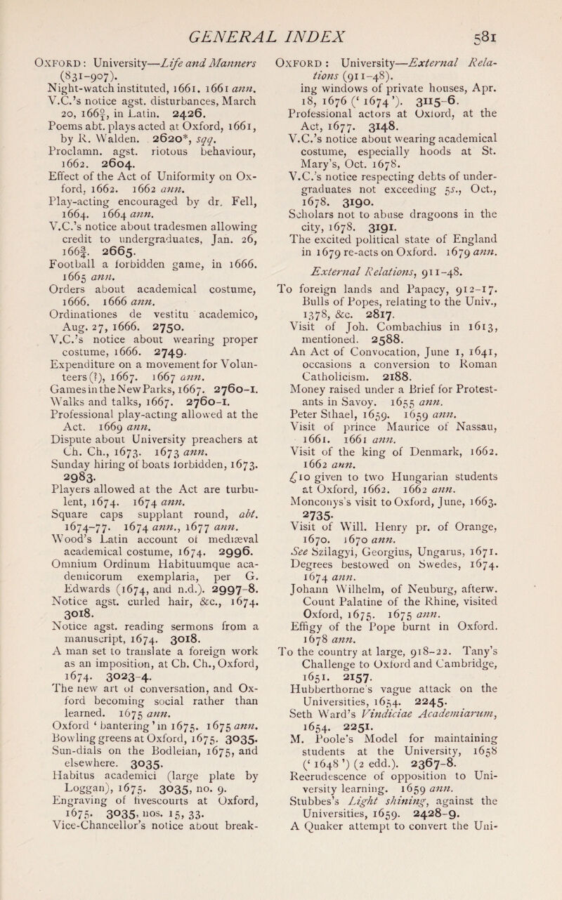 Oxford : University—Life and Manners (831-907).. Night-watch instituted, 1661. 1661 aim. V.C.’s notice agst. disturbances, March 20, i66j, in Latin. 2426. Poems abt. plays acted at Oxford, 1661, by R. Walden. 2620*, sqq. Proclamn. agst. riotous behaviour, 1662. 2604. Effect of the Act of Uniformity on Ox¬ ford, 1662. 1662 ann. Play-acting encouraged by dr. Fell, 1664. 1664 ann. V.C.’s notice about tradesmen allowing credit to undergraduates, Jan. 26, i66f. 2665. Football a forbidden game, in 1666. 1665 ann. Orders about academical costume, 1666. 1666 ann. Ordinationes de vestitu academico, Aug. 27, 1666. 2750. V.C.’s notice about wearing proper costume, 1666. 2749. Expenditure on a movement for Volun¬ teers (?), 1667. 1667 ann‘ Games in the New Parks, 1667. 2760-1. Walks and talks, 1667. 2760-1. Professional play-acting allowed at the Act. 1669 ann. Dispute about University preachers at Ch. Ch., 1673. 1673 ann' Sunday hiring of boats forbidden, 1673. 2983. Players allowed at the Act are turbu¬ lent, 1674. 1674 ann. Square caps supplant round, abt. 1674-77. 1674 ann., 1677 ann. Wood’s Latin account of mediaeval academical costume, 1674. 2996. Omnium Ordinum Habituumque aca- deniicorum exemplaria, per G. Edwards (1674, an<^ n.d.). 2997-8. Notice agst. curled hair, See., 1674. 3018. Notice agst. reading sermons from a manuscript, 1674. 3018. A man set to translate a foreign work as an imposition, at Ch. Ch., Oxford, 1674. 3023-4. The new art of conversation, and Ox¬ ford becoming social rather than learned. 1675 ann. Oxford ‘ bantering’in 1675. 1675 ann. Bowling greens at Oxford, 1675. 3035. Sun-dials on the Bodleian, 1675, and elsewhere. 3035. Habitus academici (large plate by Loggan), 1675. 3035, no. 9. Engraving of hvescourts at Oxford, 1675. 3°35’nos. 15, 33. Vice-Chancellor’s notice about break- Oxford : University—External Rela¬ tions (911-48). ing windows of private houses, Apr. 18, 1676 (‘ 1674’). 3II5-6- Professional actors at Oxiord, at the Act, 1677. 3148. V.C.’s notice about wearing academical costume, especially hoods at St. Mary’s, Oct. 1678. V.C.’s notice respecting debts of under¬ graduates not exceeding 5s., Oct., 1678. 3190. Scholars not to abuse dragoons in the city, 1678. 3191. The excited political state of England in 1679 re-acts on Oxford. 1679 ann- External Relations, 911-48. To foreign lands and Papacy, 912-17. Bulls of Popes, relating to the Univ., 1378, &c. 2817. Visit of Joh. Combachius in 1613, mentioned. 2588. An Act of Convocation, June 1, 1641, occasions a conversion to Roman Catholicism. 2188. Money raised under a Brief for Protest¬ ants in Savoy. 1655 ann. Peter Sthael, 1659. 1659 ann. Visit of prince Maurice of Nassau, 1661. 1661 ann. Visit of the king of Denmark, 1662. 1662 ann. £10 given to two Hungarian students at Oxford, 1662. 1662 ann. Monconys’s visit to Oxford, June, 1663. 2735- Visit of Will. Henry pr. of Orange, 1670. 1670 ann. See Szilagyi, Georgius, Ungarus, 1671. Degrees bestowed on Swedes, 1674. 1674 Johann Wilhelm, of Neuburg, afterw. Count Palatine of the Rhine, visited Oxford, 1675. 1675 ann. Effigy of the Pope burnt in Oxford. 1678 ann. To the country at large, 918-22. Tany’s Challenge to Oxford and Cambridge, 1651. 2157. Hubberthorne's vague attack on the Universities, 1634. 2245- Seth Ward’s Vindiciae Academiarum, 1654. 225I- M. Poole’s Model for maintaining students at the University, 1658 (£ 1648 ’) (2 edd.). 2367-8. Recrudescence of opposition to Uni¬ versity learning. 1659 ann. Stubbes’s Light shining, against the Universities, 1659. 2428-9* A Quaker attempt to convert the Uni-